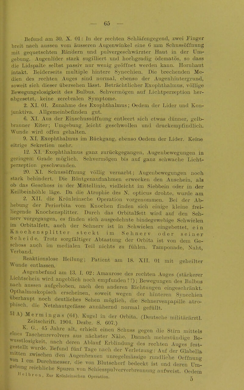 Befund am 30. X. Ol: In der recliten Schläfengegend, zwei Tinger breit nach aussen vom äusseren Augenwinkel eine 6 mm Schussöffuung mit gequetschten Rändern und pulvergeschwärzter Haut in der Um- gebung. Augenlider stark sugilliert und hochgradig ödematös, so dass die Lidspalte selbst passiv nur wenig geöffnet werden kann. Hornhaut intakt. Beiderseits multiple hintere Synechien. Die brechenden Me- dien des rechten Auges sind normal, ebenso der Augenhintergrund, soweit sich dieser übersehen lässt. Beträchtlicher Exophthalmus, völlige Bewegungslosigkeit des Bulbus. Sehvermögen auf Lichtperzeption her- abgesetzt, keine zerebralen Symptome. 2. XI. Ol. Zunahme des Exophthalmus; Oedem der Lider und Kon- junktiva. Allgemeinbefinden gut. 6. XI. Aus der Einschussöffnung entleert sich etwas dünner, gelb- brauner Eiter; Umgebung leicht geschwollen und druckempfindlich. Wunde wird offen gehalten. 9. XI. Exophthalmus im Eückgang, ebenso Oedem der Lider. Keine eitrige Sekretion mehr. 12. XI. Exophthalmus ganz zurückgegangen, Augenbewegungen in geringem Grade möglich. Sehvermögen bis auf ganz schwache Licht- perzeption geschwunden. 20. XI. Schussöffnung völlig vernarbt; Augenbewegungen noch stark behindert. Die Röntgenaufnahmen erwecken den Anschein, als ob das Geschoss in der Mittellinie, vielleicht im Siebbein oder in der Keilbeinhöhle läge. Da die Atrophie des N. opticus drohte, wurde am 2. XII. die Krönleinsche Operation vorgenommen. Bei der Ab- hebung der Periorbita vom Knochen finden sich einige kleine frei- liegende Knochensplitter. Durch das Orbitalflett wird auf den Seh- nerv TTorgegangen, es finden sich ausgK5dehnte bindegewebige Schwielen im Orbitalfett, auch der Sehnerv ist in Schwielen eingebettet, ein Knochensplitter steckt im Sehnerv oder seiner Scheide. Trotz sorgfältiger Abtastung der Orbita ist von dem Ge- schoss auch im medialen Teil nichts zu fühlen. Tamponade, Naht, Verband. ' Reaktionslose Heilung; Patient am 18. XII. Ol mit geheilter Wunde entlassen. Augenbefund am 13. I. 02: Amaurose des rechten Auges (stärkerer Lichtschein wird angeblich noch empfunden ??); Bewegungen des Bulbus nach aussen aufgehoben, nach den anderen Richtungen eingeschränkt, üpthalmoskopisch erscheinen, soweit wegen der hinteren Svnechien überhaupt noch deutliches Sehen möglich, die Sehnervenpapiile atro- phisch, die Netzhautgefässe annäliernd normal gefüllt. 51A) Mermingas ((54). Kugel in der Orbita. (Deutsche militäräa-ztl Zeitschrift. 1904. Dezbr. S. 607.) .i. ^^^''J'' '^''^■^ t^^g« äie Stirn mittels emes Taschenrevolvers aus nächster Nähe. Danach melirstüudige Be- rrii ^ '^'^'^ ^^^'^'^ Erblindung des rechten Auges fest- oesteiit wurde. Befund fünf Tage r.,ch der Verletzung: Auf der Glabella mtten zwischen den Augenbrauen imregelmässige rundliclie Oeffnuno- u2ul ^^.^l-chmesser, die von Blutschorf bedeckt ist und deren Um- een ng reichliche Spuren von Schiesspulververbronnung aufweist. Oedem ' 1 b r o 11, Zur Kröiilcinsclicn Operation.