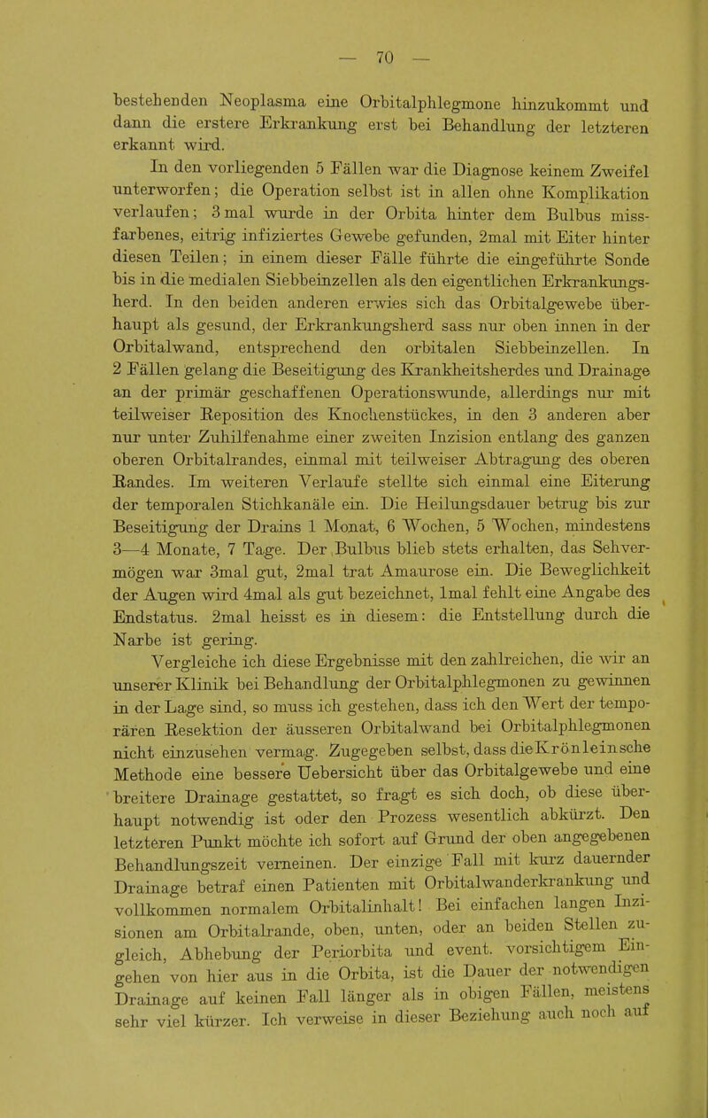 bestehenden Neoplasma eine Orbitalphlegmone hinzukommt und dann die erstere Erkraaikung erst bei Behandlung der letzteren erkannt wird. In den vorliegenden 5 Fällen war die Diagnose keinem Zweifel unterworfen; die Operation selbst ist in allen ohne Komplikation verlaufen; 3mal wurde in der Orbita hinter dem Bulbus miss- farbenes, eitrig infiziertes Gewebe gefunden, 2mal mit Eiter hinter diesen Teilen; in einem dieser Fälle führte die eingeführte Sonde bis in die medialen Siebbeinzellen als den eigentlichen Erkrankungs- herd. In den beiden anderen erwies sich das Orbitalgewebe über- haupt als gesund, der Erkrankungsherd sass nur oben innen in der Orbitalwand, entsprechend den orbitalen Siebbeinzellen. In 2 Fällen gelang die Beseitigung des Krankheitsherdes und Drainage an der primär geschaffenen Operationswunde, allerdings nur mit teilweiser Reposition des Knochenstückes, in den 3 anderen aber nur unter Zuhilfenahme einer zweiten Inzision entlang des ganzen oberen Orbitalrandes, einmal mit teilweiser Abtragung des oberen ßandes. Im weiteren Verlaufe stellte sich einmal eine Eiterung der temporalen Stichkanäle ein. Die Heilungsdauer betrug bis zur Beseitigung der Drains 1 Monat, 6 Wochen, 5 Wochen, mindestens 3—4 Monate, 7 Tage. Der .Bulbus blieb stets erhalten, das Sehver- mögen war 3mal gut, 2mal trat Amaurose ein. Die Beweglichkeit der Augen wird 4mal als gut bezeichnet, Imal fehlt eine Angabe des Endstatus. 2mal heisst es in diesem: die Entstellung durch die Narbe ist gering. Vergleiche ich diese Ergebnisse mit den zahlreichen, die w an unserer Klinik bei Behandlung der Orbitalphlegmonen zu gewinnen in der Lage sind, so muss ich gestehen, dass ich den Wert der tempo- rären Eesektion der äusseren Orbitalwand bei Orbitalphlegmonen nicht einzusehen vermag. Zugegeben selbst, dass dielvrö n lein sehe Methode eine bessere Uebersicht über das Orbitalgewebe und eine breitere Drainage gestattet, so fragt es sich doch, ob diese über- haupt notwendig ist oder den Prozess wesentlich abkürzt. Den letzteren Punkt möchte ich sofort auf Grund der oben angegebenen Behandlungszeit verneinen. Der einzige Fall mit kurz dauernder Drainage betraf einen Patienten mit Orbitalwanderkrankung xmd vollkommen normalem Orbitalinhalt! Bei einfachen langen Inzi- sionen am Orbitali-ande, oben, unten, oder an beiden Stellen zu- gleich, Abhebung der Periorbita und event. vorsichtigem Ein- gehen von hier aus in die Orbita, ist die Dauer der notwendigen Drainage auf keinen Fall länger als in obigen Fällen, meistens sehr viel kürzer. Ich verweise in dieser Beziehung auch noch auf