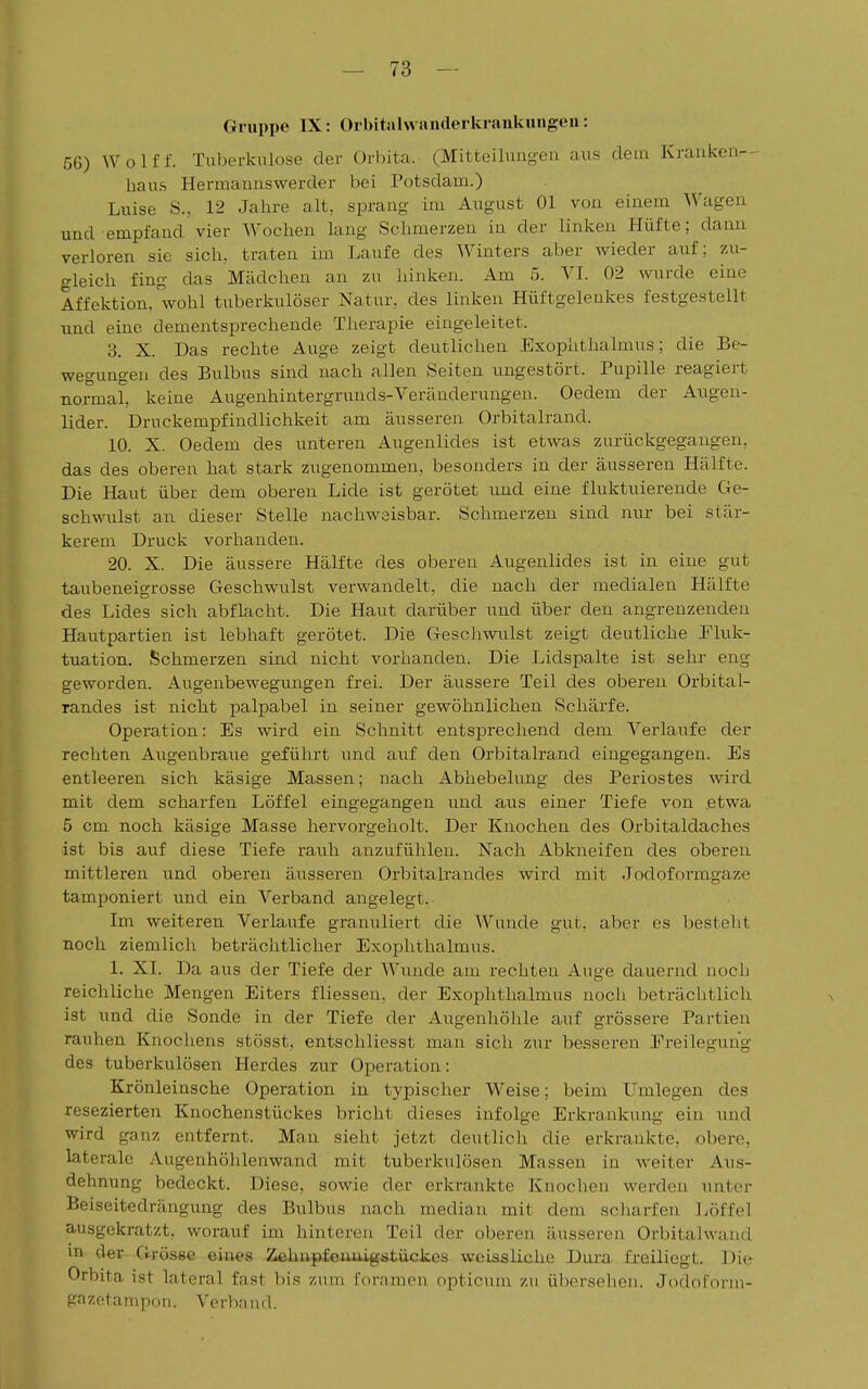 Gruppe IX: Orbitalwanderkrankungeu: 56) AVolff. Tuberkulose der Orbita. (Mitteilungen aus dem Kranken- haus Hermannswerder bei Potsdam.) Luise S., 12 Jahre alt, sprang im August Ol von einem Wagen und empfand vier Wochen lang Schmerzen in der linken Hüfte; dann verloren sie sich, traten im Laufe des Winters aber wieder auf; zu- gleich fing das Mädchen an zu hinken. Am 5. VI. 02 wurde eine Äffektion, wohl tuberkulöser Natur, des linken Hüftgelenkes festgestellt und eine denientsprechende Therapie eingeleitet. 3. X. Das rechte Auge zeigt deutlichen Exophthalmus; die Be- wegungen des Bulbus sind nach allen Seiten ungestört. Pupille reagiert normal, keine Augenhintergrunds-Veränderungen. Oedem der Augen- lider. Druckempfindlichkeit am äusseren Orbitalrand. 10. X. Oedem des unteren Augenlides ist etwas zurückgegangen, das des oberen hat stark zugenommen, besonders in der ä,usseren Hälfte. Die Haut über dem oberen Lide ist gerötet und eine fluktuierende Ge- schwulst an dieser Stelle nachweisbar. Schmerzen sind nur bei stär- kerem Druck vorhanden. 20. X. Die äussere Hä,lfte des oberen Augenlides ist in eine gut taubeneigrosse Geschwulst verwandelt, die nach der medialen Hälfte des Lides sich abflacht. Die Haut darüber und über den angrenzenden Hautpartien ist lebhaft gerötet. Die Geschwulst zeigt deutliche Fluk- tuation. Schmerzen sind nicht vorhanden. Die Lidspalte ist sehr eng geworden. Augenbewegungen frei. Der äussere Teil des oberen Orbital- randes ist nicht palpabel in seiner gewöhnlichen Schärfe. Operation: Es wird ein Schnitt entsprechend dem Verlaufe der rechten Augenbraue geführt und auf den Orbitalrand eingegangen. Es entleeren sich käsige Massen; nach Abhebelung des Periostes wird mit dem scharfen Löffel eingegangen und aus einer Tiefe von etwa 5 cm noch käsige Masse hervorgeholt. Der Knochen des Orbitaldaches ist bis auf diese Tiefe rauh anzufühlen. Nach Abkneifen des oberen mittleren und oberen äusseren Orbitakandes wird mit Jodoformgaze tamponiert und ein Verband angelegt. Im weiteren Verlaufe granuliert die Wunde gut. aber es besteht noch ziemlich beträchtlicher Exophthalmus. 1. XL Da aus der Tiefe der Wunde am rechten Auge dauernd noch reichliche Mengen Eiters fliessen, der Exophthalmus noch beträchtlich ist und die Sonde in der Tiefe der Augenhöhle auf grössere Partien rauhen Knochens stösst, entschliesst man sich zur besseren Ereileguhg des tuberkulösen Herdes zur Operation: Krönleinsche Operation in typischer Weise; beim L^mlegen des resezierten Knochenstückes bricht dieses infolge Erkrankung ein und wird ganz entfernt. Man sieht jetzt deutlich die erkrankte, obere, laterale Augenhöhlenwand mit tuberkulösen Massen in weiter Aus- dehnung bedeckt. Diese, sowie der erkrankte Knochen werden unter Beiseitedrängung des Bulbus nach median mit dem scharfen Löffel ausgekratzt, worauf im hinteren Teil der oberen äusseren Orbitahvand in der Grösse eines Zehnpfenuigstückes weissliche Dui-a fi-eiliegt. Die Orbita ist lateral fast ])is zum foramen opticum zu übersehen. Jodoforin- gazotatnpon. Verband.