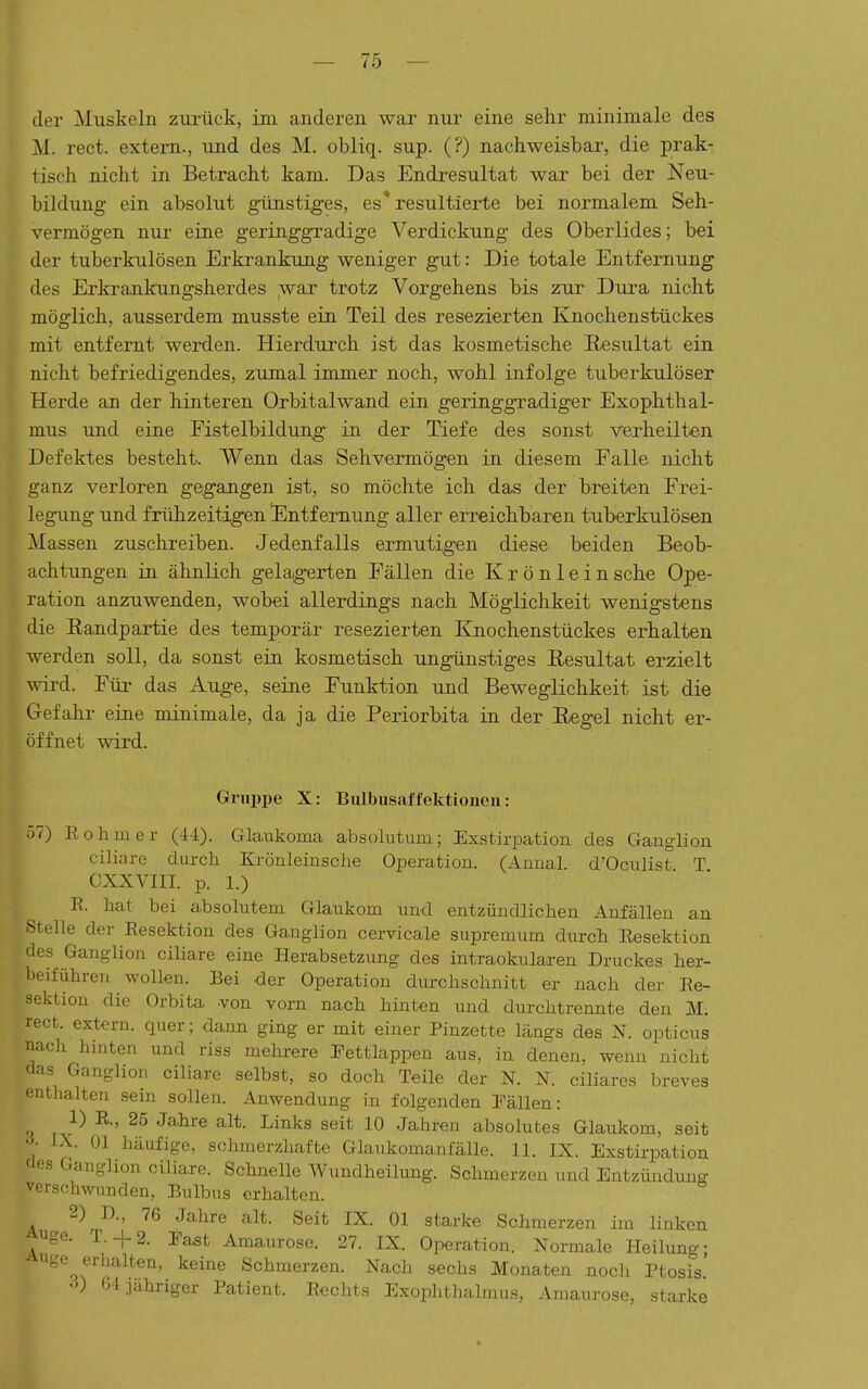 der Muskeln zurück, ini anderen war nur eine sehr minimale des M. rect. extem., und des M. obliq. sup. (?) nachweisbar, die prak- tisch nicht in Betracht kam. Das Endresultat war bei der Neu- bildung ein absolut günstiges, es* resultierte bei normalem Seh- vermögen nur eine geringgradige Verdickung des Oberlides; bei der tuberkulösen Erkrankung weniger gut: Die totale Entfernung des Erkranlcungsherdes ;war trotz Vorgehens bis zur Dura nicht möglich, ausserdem musste ein Teil des resezierten Knochenstückes mit entfernt weixlen. Hierdurch ist das kosmetische Resultat ein nicht befriedigendes, zumal immer noch, wohl infolge tuberkulöser Herde an der hinteren Orbitalwand ein geringgradiger Exophthal- mus und eine Eistelbildung in der Tiefe des sonst verheilten Defektes besteht. Wenn das Sehvermögen in diesem Falle nicht ganz verloren gegangen ist, so möchte ich das der breiten Erei- legung und frühzeitigen 'Entfernung aller erreichbaren tuberkulösen Massen zuschreiben. Jedenfalls ermutigen diese beiden Beob- achtungen in ähnlich gelaigerten Fällen die Krönlein sehe Ope- ration anzuwenden, wobei allerdings nach Möglichkeit wenigstens die Randpartie des temporär resezierten Kjiochenstückes erhalten werden soll, da sonst ein kosmetisch ungünstiges Resultat erzielt wird. Für das Auge, seine Funktion und Beweglichkeit ist die Gefahr eine minimale, da ja die Periorbita in der Regel nicht er- öffnet wird. Gnipije X: Bulbusaffektionen: Tj?) Eohmer (44). Glaukoma absolutum; Exstirpation des Ganglion ciliare durch Krönleinsche Operation. (Anual. d'Oculist T CXXVIII. p. 1.) E. hat bei absolutem Glaukom und entzündlichen Anfällen an «teile der Resektion des Ganglion cervicale supremum durch Eesektion des Ganglion ciliare eine Herabsetzung des intraokularen Druckes her- Ijeiführen wollen. Bei der Operation durchschnitt er nach der Re- sektion die Orbita .von vorn nach hinten und durchtrennte den M. rect. extern, quer; dann ging er mit einer Pinzette längs des N. opticus nacli hinten und riss mehrere Tettlappen aus, in denen, wenn nicht (las Ganglion ciliare selbst, so doch Teile der N. N. ciliares breves enthalten sein sollen. Anwendung in folgenden Pällen: 1) R., 25 Jahre alt. Links seit 10 Jahren absolutes Glaukom, seit •->• IX. Ol häufige, schmerzhafte Glaukomanfälle. 11. IX. Exstirpation <les Ganglion ciliare. Schnelle Wundheilung. Schmerzen und Entzündung verschwunden, Bulbus erhalten. 2) D., 76 Jahre alt. Seit IX. Ol starke Schmerzen im linken uge. T.+2. East Amaurose. 27. IX. Operation. Normale Heilung; uge erhalten, keine Schmerzen. Nach sechs Monaten noch Ptosis' ■V 64 jahriger Patient. Rechts Exophthalmus, Amaurose, starke