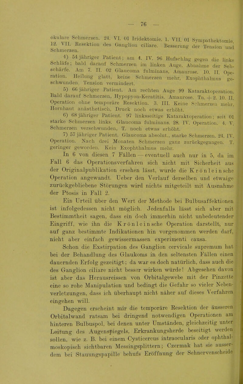 okulare Schmerlen. 24. VI. Ol Iridektomie. 1. VII. Ol Sympathektomie 12. VII. EesektiQu des Gano-lioa ciliare. Besserung der Tension und Schmerzen. 4) 54jcähriger Patient; um 4. IV. 96 Hufschlag gegen die linke Schlafe; bald darauf Schmerzen im linken Auge, Abnahme der Seh- scharfe. Am 7. II. 02 Glaucoma fulminans, Amaurose. 10. II Ope- ration. Heilung glatt, keine Schmerzen mehr. Exophthalmus ge- schwunden, Tension vermindert. 5) 66 jähriger Patient. Am rechten Auge 99 Kataraktoperation. Bald darauf Schmerzen, Hypopyon-Keratitis. Amaurose. Tn. + 2. 10. II. Operation ohne temporäre Resektion. 3. III. Keine Schmerzen mehr. Hornhaut anästhetisch. Druck noch etwas erhöht. 6) 68 jähriger Patient. 97 linksseitige Kataraktoperation; seit Ol starke Schmerzen links. Glaucoma fulminans. 28. IV. Operation. 4. Schmerzen verschwunden, T. noch etwas erhöht. 7) 57 jähriger Patient. Glaucoma absolut., starke Schmerzen. 24. lA'. Operation. Nach drei Monaten Schmerzen ganz zurückgegangen. T. geringer geworden. Kein Exophthalmus mehr. In 6 von diesen 7 Fällen — eventuell auch nur in 5, da im. Fall 6 das Operationsverfahren sich nicht mit Sicherheit aus der Originalpiiblikation ersehen lässt, wurde die Krön lein sehe Operation angewandt. Ueber den Verlauf derselben und etwaige zurückgebliebene Störungen wird nichts mitgeteilt mit Ausnahme der Ptosis in Fall 2. Ein Urteil über den Wert der Methode bei Bulbusaffektionen ist infolgedessen nicht möglich. Jedenfalls lässt sich aber mit Bestimmtheit sagen, dass ein doch immerhin nicht unbedeutender Eingriff, wie ihn die Krönlein sehe Operation darstellt, nur auf ganz bestimmte Indikationen hin vorgenommen werden darf, nicht aber einfach gewissermassen experimenti causa. Schon die Exstirpation des Ganglion cervicale supremum hat bei der Behandlung des Glaukoms in den seltenst-en Fällen einen dauernden Erfolg gezeitigt; da war es doch natürlich, dass auch die des Ganglion ciliare nicht besser wirken würde! Abgesehen davon ist aber das Herausreissen von Orbitalgewebe mit der Pinzett-e eine so rohe Manipulation und bedingt die Gefahr so vieler Neben- verletzungen, dass ich überhaupt nicht näher auf dieses Verfahren eingehen will. Dagegen erscheint mir die tem;poräre Eesektion der äusseren Orbita.lwand ratsam bei dringend notwendigen Operationen am hinteren Bnlbuspol, bei denen unter Umständen, gleichzeitig unter Leitung des Augenspiegels, Erkrankungsherde beseitigt werden sollen, wie z. B. bei einem Cysticercus intraocularis oder ophthal- moskopisch sichtbaren Messingsplittern; Czermak hat sie ausser- dem bei Stauungspapille behufs Eröffnung der Sehnervenscheide