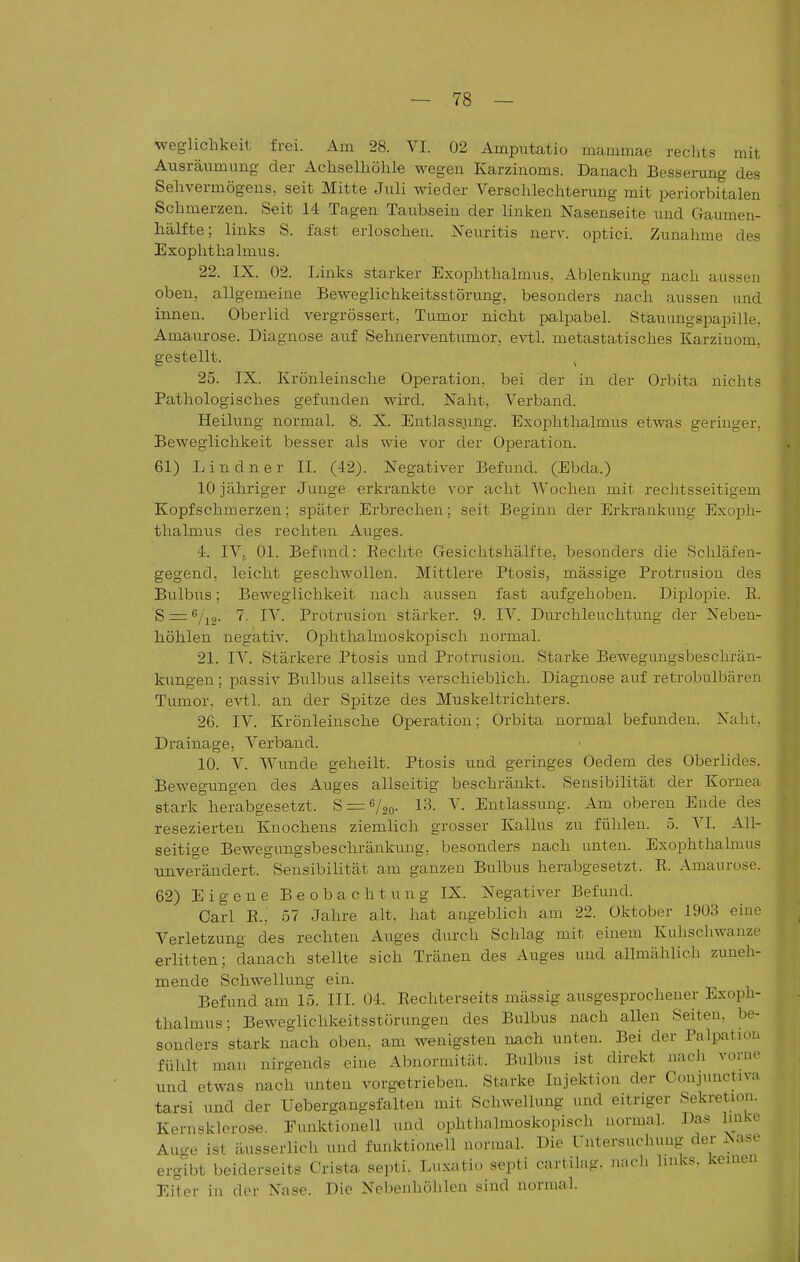 weglichkeit frei. Am 28. VI. 02 Amputatio mammae rechts mit Ausräumung- der Achselhöhle wegen Karzinoms. Danach Besserang des Sehvermögens, seit Mitte Juli wieder Verschlechterang mit periorbitalen Schmerzen. Seit 14 Tagen Taubsein der linken Nasenseite und Gaumen- hälfte; links S. fast erloschen. Neuritis nerv, optici. Zunahme des Exophthalmus. 22. IX. 02. Links starker Exophthalmus, Ablenkimg nach aussen oben, allgemeine Beweglichkeitsstörung, besonders nach aussen und innen. Oberlid vergrössert, Tumor nicht palpabel. Stauungspapille, Amaurose. Diagnose auf Sehnerventumor, evtl. metastatisches Karzinom, gestellt. ^ 25. IX. Krönleinsche Operation, bei der in der Orbita nichts Pathologisches gefunden wird. Naht, Verband. Heilung normal. 8. X. Entlass.ung. Exophthalmus etwas geringer. Beweglichkeit besser als wie vor der Operation. 61) Lindner IL (42). Negativer Befund. (Ebda.) 10 jähriger Junge erkrankte vor acht Wochen mit rechtsseitigem Kopfschmerzen; später Erbrechen; seit Beginn der Erkrankung Exoph- thalmus des rechten Auges. 4. IV,. Ol. Befund: Rechte Gesichtshälfte, besonders die Schläfen- gegend, leicht geschwollen. Mittlere Ptosis, mässige Protrusion des Bulbus; Beweglichkeit nach aussen fast aufgehoben. Diplopie. E. S = 6/i2. 7. IV. Protrusion stärker. 9. IV. Durchleuchtung der Neben- höhlen negativ. Ophthalmoskopisch normal. 21. IV. Stärkere Ptosis und Protrusion. Starke Bewegungsbeschrän- kungen ; passiv Bulbus allseits verschieblich. Diagnose auf retrolralbären Tumor, evtl. an der Spitze des Muskeltrichters. 26. IV. Krönleinsche Operation; Orbita normal befunden. Naht. Drainage, Verband. 10. V. Wunde geheilt. Ptosis und geringes Oedem des Oberlides. Bewegungen des Auges allseitig beschränkt. Sensibilität der Kornea stark herabgesetzt. S = 6/2o- 13. V. Entlassung. Am oberen Ende des resezierten Knochens ziemlich grosser Kallus zu fühlen. 5. VI. All- seitige Bewegungsbeschränkung, besonders nach unten. Exophthalmus unverändert. Sensibilität am ganzen Bulbus herabgesetzt. R. Amaurose. 62) Eigene Beobachtung IX. Negativer Befund. Carl R.; 57 Jahre alt, hat angeblich am 22. Oktober 1903 eine Verletzung des rechten Auges durch Schlag mit einem Kuhschwanze erlitten; danach stellte sich Tränen des Auges und allmählich zuneh- mende Schwellung ein. Befund am 15. III. 04. Rechterseits mässig ausgesprochener Exoph- thalmus; Beweglichkeitsstörungen des Bulbus nach allen Seiten, be- sonders stark nach oben, am wenigsten nach unten. Bei der Palpatiui, fühlt mau nirgends eine Abnormität. Bulbus ist direkt nach vornr und etwas nach unten vorgetrieben. Starke Injektion der Conjunctiv:, tarsi und der Uebergangsfalten mit Schwellung und eitriger Sekretion. Kernsklerose. Funktionell und ophthalmoskopisch normal. Das Imke Auo-e ist äusserlich und funktionell normal. Die Untersuchung der JSase ergibt beiderseits Crista septi. Luxatiu septi cartihig. nach links, keinen Eiter in der Nase. Die Nebenhöhlen sind normal.