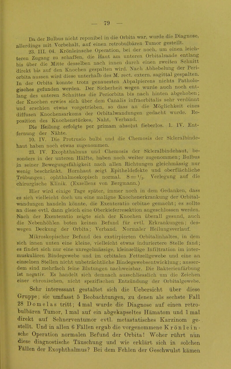 Da der Bulbus nicht reponibel in die Orbita war, wurde die Diagnose, allerdings mit Vorbehalt, auf einen retrobulbären Tumor gestellt. 23 III 04. Krönleinsche Operation, bei der noch, um emen leich- teren^ Zugang zu schaffen, die Haut am unteren Orbitalrande entlang bis über°die Mitte desselben nach innen durch einen zweiten Schnitt direkt bis auf den Knochen gespalten wird. Nach Abhebehmg der Peri- orbita aussen wird diese unterhalb des M. rect. extern, sagittal gespalten. In der Orbita konnte trotz genauesten Abpalpierens nichts Patholo- gisches gefunden werden. Der Sicherheit wegen wurde auch noch ent- lang des unteren Schnittes die Periorbita bis nach hinten abgehoben; dei°Knochen erwies sich über dem Canalis infraorbitalis sehr verdünnt und erschien etwas vorgetrieben, so dass an die Möglichkeit eines diffusen Knochensarkoms der Orbitalwandungen gedacht wurde. Re- position des Knochenstückes, Naht, Verband. Die Heilung erfolgte per primam absolut fieberlos. 1. IV. Ent- fernung der Nähte. 10. IV. Die Protrusio bulbi und die Chemosis der Skleralbinde- haut haben noch etwas zugenommen. 23. IV. Exophthalmus und Chemosis der Skleralbindehaut, be- sonders in der -unteren Hälfte, haben noch weiter zugenommen; Bulbus in seiner Bewegungsfähigkeit nach allen Richtungen gleichmässig nur wenig beschränkt. Hornhaut zeigt Epitheldefekte und oberflächliche Trübungen; ophthalmoskopisch normal. 8 = 1/3- Verlegung auf die chirurgische Klinik. (Exzellenz von Bergmann.) Hier wird einige Tage später, immer noch in dem Gredanken, dass es sich vielleicht doch um eine maligne Knochenerkrankung der Orbital- wandungen handeln könnte, die Exenteratio orbitae gemacht; es sollte an diese evtl. dann gleich eine Oberkieferresektion angeschlossen werden. Nach der Exenteratio zeigte sich der Knochen überall gesund, auch die Nebenhöhlen boten keinen Befund, für evtl. Erkrankungen; des- wegen Deckung der Orbita; Verband. Normaler Heilungsverlauf. Mikroskopischer Befund des exstirpierten Orbitalinhaltes, in dem sich innen unten eine kleine, vielleicht etwas induriertere Stelle fand; es findet sich nur eine unregelmässige, kleinzellige Infiltration im inter- muskulären Bindegewebe und im orbitalen Fettzellgewebe und eine an einzelnen Stellen nicht imbeträchtliche Bindegewebsentwicklung; ausser- dem sind mehrfach feine Blutungen nachweisbar. Die Bakterienfäi'bung ist negativ. Es handelt sich demnach ausschliesslich um die Zeichen einer chronischen, nicht spezifischen Entzündung der Orbitalgewebe. Sehr interessant gestaltet sich die Uebersicht über diese Gruppe; sie umfasst 5 Beobachtungen, zu denen als sechste Fall 28 D o m e 1 a s tritt; 4 mal wurde die Diagnose auf einen retro- bulbären Tumor, 1 mal auf ein abgekapseltes Hämatom und 1 mal direkt auf Sehnerventumor evtl. metastatisches Karzinom ge- stellt. Und in allen 6 Fällen ergab die vorgenommene Krönlein- sche Operation normalen Befund der Orbita! Woher rührt nun diese diagnostische Täuschung und wie erklärt sich in solchen Fällen der Exophthalmus? Bei dem Fehlen der Geschwulst kämen