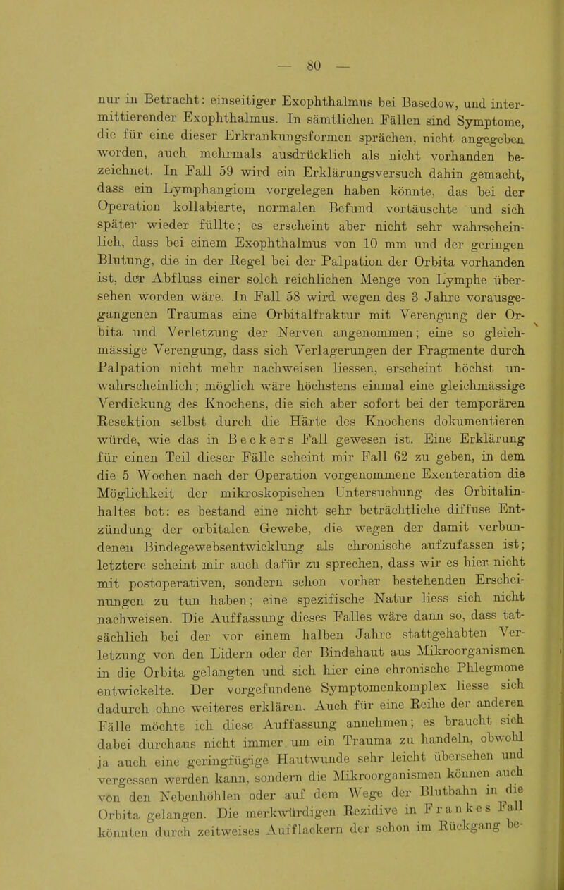 nur in Betracht: einseitiger Exophthalmus bei Basedow, und inter- mittierender Exophthalmus. In sämtlichen Fällen sind Symptome, die für eine dieser Erkrankungsformen sprächen, nicht angegeben worden, auch mehrmals ausdrücklich als nicht vorhanden be- zeichnet. In Fall 59 wird ein Erklärungsversuch dahin gemacht, dass ein Lymphangiom vorgelegen haben könnte, das bei der Operation kollabierte, normalen Befujid vortäuschte und sich später wieder füllte; es erscheint aber nicht sehr wahrschein- lich, dass bei einem Exophthalmus von 10 mm und der geringen Blutung, die in der Eegel bei der Palpation der Orbita vorhanden ist, der Abfluss einer solch reichlichen Menge von Lymphe über- sehen worden wäre. In Fall 58 wird wegen des 3 Jahre vorausge- gangenen Traumas eine Orbitalfraktur mit Verengung der Or- bita und Verletzung der Nerven angenommen; eine so gleich- massige Verengung, dass sich Verlagerungen der Fragmente durch Palpation nicht mehr nachweisen Hessen, erscheint höchst im- wahrscheinlich; möglich wäre höchstens einmal eine gleichmässige Verdickung des Knochens, die sich aber sofort bei der temporären Resektion selbst durch die Härte des Knochens dokumentieren würde, wie das in Beckers Fall gewesen ist. Eine Erklärung für einen Teil dieser Fälle scheint mir Fall 62 zu geben, in dem die 5 Wochen nach der Operation vorgenommene Exenteration die Möglichkeit der mikroskopischen Untersuchung des Orbitalin- haltes bot: es bestand eine nicht sehr beträchtliche diffuse Ent- zündung der orbitalen Gewebe, die wegen der damit verbun- denen Bindegewebsentwicklnng als chronische aufzufassen ist; letztere scheint mir auch dafür zu sprechen, dass wir es hier nicht mit postoperativen, sondern schon vorher bestehenden Erschei- nungen zu tun haben; eine spezifische Natur Hess sich nicht nachweisen. Die Auffassung dieses Falles wäre dann so, dass tat- sächlich bei der vor einem halben Jahre stattgehabten Ver- letzung von den Lidern oder der Bindehaut aus Mikroorganismen in die Orbita gelangten und sich hier eine chronische Phlegmone entwickelte. Der vorgefundene Symptomenkomplex Hesse sich dadurch ohne weiteres erklären. Auch für eine Reihe der anderen Fälle möchte ich diese Auffassung annehmen; es braucht sich dabei durchaus nicht immer um ein Trauma zu handeln, obwolü ja auch eine geringfügige Hautwunde sehr leicht übersehen und vergessen werden kann, sondern die Mikroorganismen können auch von den Nebenhöhlen oder auf dem Wege der Blutbalin m die Orbita gelangen. Die merkmirdigen Rezidive in Frankes lall könnten durch zeitweises Aufflackern der schon im Rückgang be-
