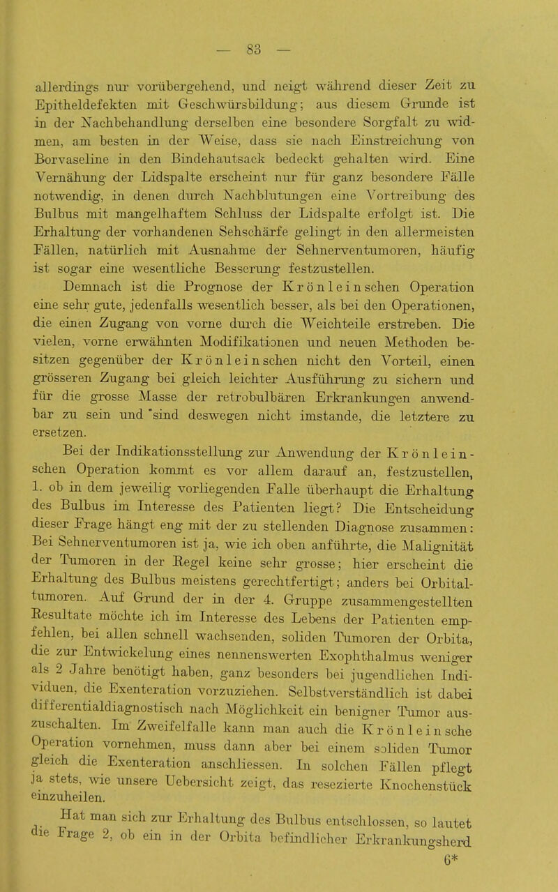 allerdings nui- vonibergehend, und neigt wäJirend dieser Zeit zu Epitheldefekten mit Geschwürsbildung; aus diesem Gininde ist in der Nachbehandlung derselben eine besondere Sorgfalt zu wid- men, am besten in der Weise, dass sie nach Einstreichung von Borvaseline in den Bindehautsack bedeckt gehalten wird. Eine Vernähung der Lidspalte erscheint nur für ganz besondere Fälle notwendig, in denen durch Nachblutungen eine Vortreibung des Bulbus mit mangelhaftem Schluss der Lidspalte erfolgt ist. Die Erhaltung der vorhandenen Sehschärfe gelingt in den allermeisten Fällen, natürlich mit Ausnahrae der Sehnerventumoren, häufig ist sogar eine wesentliche Besserung festzustellen. Demnach ist die Prognose der Krönlein sehen Operation eine sehr gute, jedenfalls wesentlich besser, als bei den Operationen, die einen Zugang von vorne diu'ch die Weichteile erstreben. Die vielen, vorne erwähnten Modifikationen und neuen Methoden be- sitzen gegenüber der K r ö n 1 e i n sehen nicht den Vorteil, einen grösseren Zugang bei gleich leichter Ausführung zu sichern und für die grosse Masse der retrobulbären Erkrankungen anwend- bar zu sein und 'sind deswegen nicht imstande, die letztere zu ersetzen. Bei der Indikationsstellung zur Anwendung der K r ö n 1 e i n - sehen Operation kommt es vor allem darauf an, festzustellen, 1. ob in dem jeweilig vorliegenden Falle überhaupt die Erhaltung des Bulbus im Interesse des Patienten liegt? Die Entscheidung dieser Frage hängt en^ mit der zu stellenden Diagnose zusammen: Bei Sehnerventumoren ist ja, wie ich oben anführte, die Malignität der Tumoren in der Regel keine sehr grosse; hier erscheint die Erhaltung des Bulbus meistens gerechtfertigt; anders bei Orbital- tumoren. Auf Grund der in der 4. Gruppe zusammengestellten Resultate möchte ich im Interesse des Lebens der Patienten emp- fehlen, bei allen schnell wachsenden, soliden Tümoren der Orbita, die zur Entwickelung eines nennenswerten Exophthalmus weniger als 2 Jahre benötigt haben, ganz besonders bei jugendlichen Indi- viduen, die Exenteration vorzuziehen. Selbstverständlich ist dabei differentialdiagnostisch nach Möglichkeit ein benigner TWor aus- zuschalten. Im Zweifelfalle kann man auch die Kröul ein sehe Operation vornehmen, muss dann aber bei einem soliden Tumor gleich die Exenteration anschliessen. In solchen Fällen pflegt ja stets, wie unsere Uebersicht zeigt, das resezierte Knochenstück einzuheilen. Hat man sich zur Erhaltung des Bulbus entschlossen, so lautet die Frage 2, ob ein in der Orbita befindlicher Erkranlamgsherd 6*