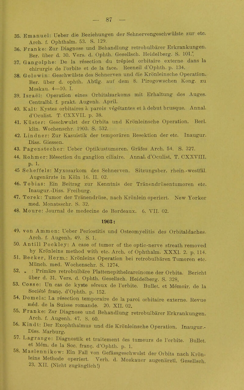 35. Emanuel: Ueber die Beziehungen der Sehnervengeschwülste zur etc. Arch. f. Ophthalm. 53. S. 129. 36. Franke: Zur Diagnose und Behandlung retrobulbärer Erkrankungen. Ber. über d. 30. Vers. d. Ophth. Gesellsch. Heidelberg. S. 101.' 37. Gangolphe: De la resection du tröpied orbitaire externe dans la chii-urgie de l'orbite et de la face. Reeneil d'Ophth. p. 134. 38. Golowin: Geschwülste des Sehnerven und die Krönleinsche Operation. Ber. über d. ophth. Abtlg. auf dem 8. Pirogowschen Kong. zu Moskau. 4—10. I. 39. Israel: Operation eines Orbitalsarkoms mit Erhaltung des Auges. Centralbl. f. prakt. Augenh. April. 40. Kalt: Kystes orbitaires ä parois vegetantes et ä debut brusque. Annal. d'OcuKst. T. OXXVII. p. 38. 41. Küster: Geschwulst der Ojbita und Krönleinsche Operation. Berl. Idin. Wochenschr. 1903. S. 532. 42. Lindner: Zur Kasuistik der temporären Resektion der etc. Inaugur. Diss. Glessen. 43. Pagenstecher: Ueber Optikustumoren. Gräfes Arch. 54. S. 327. 44. Rehmer: Resection du ganglion ciliaire. Annal. d'Oculist. T. CXXVIII. p. 1. 45 Scheffels: Myxosarkom des Sehnerven. Sitzungsber. rhein.-westfäl. Augenärzte in Köln 16. II. 02. 46. Tobias: Ein Beitrag zur Kenntnis der Tränendrüsentumoren etc. Inaugur.-Diss. Freiburg. 47. Torek: Tumor der Tränendrüse, nach Krönlein operiert. New Yorker med. Monatsschr. S. 32. 48. Moure: Journal de medecine de Bordeaux. 6. VII. 02. 1903: 49. von Ammon: Ueber Periostitis und Osteomyelitis des Orbitaldaches. Arch. f. Augenh. 49. S. 1. 50. Antill Pockley: A case of tumor of the optic-nerve sti-eath removed by Krönleins method with etc. Arch. of Ophthalm. XXXI. 2. p. 114. 51. Becker, Herrn.: Krönleins Operation bei retrobulbären Tumoren etc. Münch, med. Wochenschr. S. 1274. 52. „ : Primäre retrobulbäre Plattenepithelcarcinome der Orbita. Bericht über d. 31. Vers. d. Ophth. Gesellsch. Heidelberg. S. 328, 53. Gosse: Un cas de kyste sereux de l'orbite. Bullet, et Mömoir. de la Societö fran?. d'Ophth. p. 152. 54. Domela: La rfeection temporaire de la paroi orbitaire externe. Revue mM. de la Suisse romande. 20. XII. 02. 55. Franke: Zur Diagnose und Behandlung retrobulbärer Erkrankungen. Arch. f. Augenh. 47. S. 60. 56. Kindt: Der Exophthalmus und die Krönleinsche Operation. Inaugur.- Diss. Marburg. 57. Lagrange: Diagnostik et trailement des tumeurs de l'orbite. Biület. et M6m. de la Soc. fran(?. d'Ophth. p. 1. 58. Maslennikow: Ein Fall von Gefässgeschwulst der Orbita nach Krön- leins Methode operiert. Verb. d. Moskauer augenärztl. Gesellsch 23. XII. (Nicht zugänglich!)