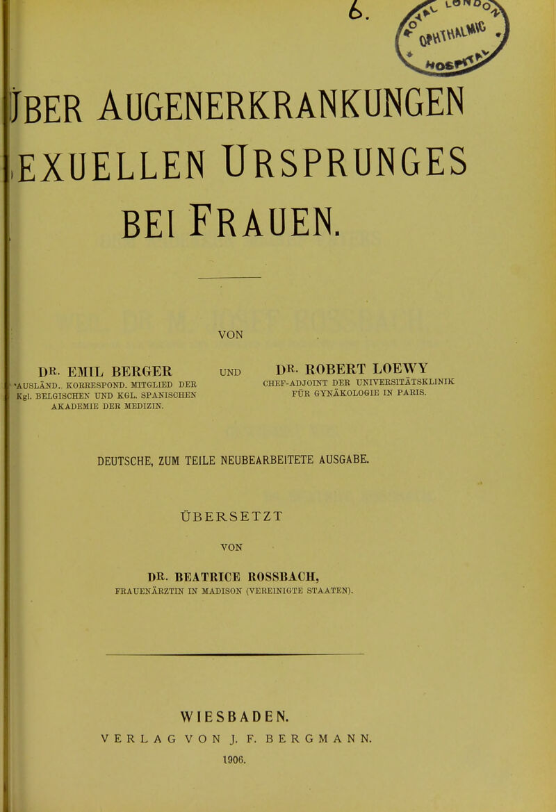 6. Iber Augenerkrankungen ,exuellen ursprunges bei Frauen. DR- EMIL BERGER und Dr- ROBERT LOEWY DEUTSCHE, ZUM TEILE NEUBEARBEITETE AUSGABE. ÜBERSETZT VON DR. BEATRICE ROSSBACH, FRAUENÄRZTIN IN MADISON (VEREINIGTE STAATEN). WIESBADEN. VERLAG VON J. F. BERGMANN. 1906. VON »AUSLÄND.. KORRESPOND. MITGLIED DER Kgl. BELGISCHEN UND KGL. SPANISCHEN AKADEMIE DER MEDIZIN. CHEF-ADJOINT DER UNIVERSITÄTSKLINIK FÜR GYNÄKOLOGIE IN PARIS.