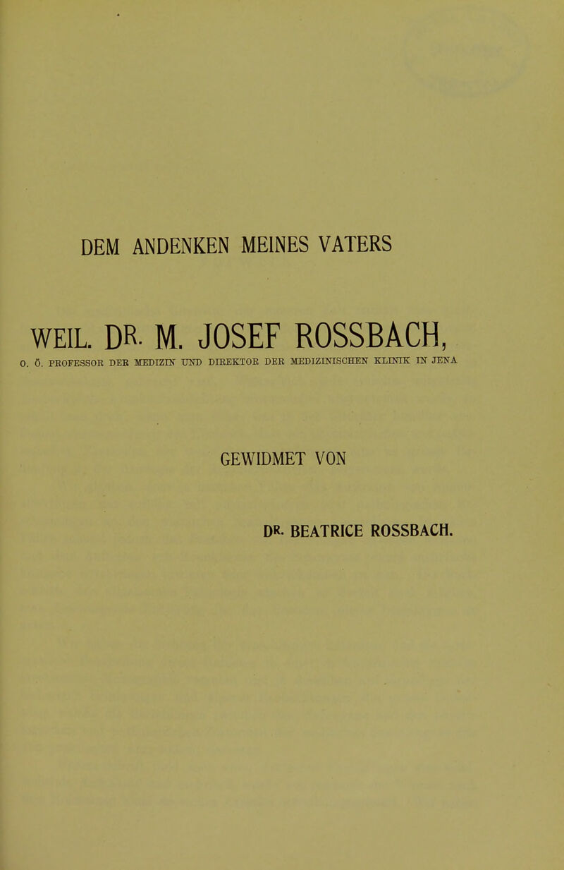 DEM ANDENKEN MEINES VATERS WEIL. DR- M. JOSEF ROSSBACH, 0. Ö. PROFESSOR DER MEDIZIN UND DIREKTOR DER MEDIZINISCHEN KLINIK IN JENA GEWIDMET VON DR- BEATRICE ROSSBACH.