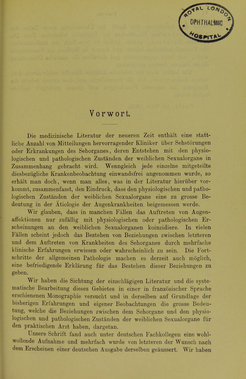 Vorwort. Die medizinische Literatur der neueren Zeit enthält eine statt- liche Anzahl von Mitteilungen hervorragender Kliniker über Sehstörungen oder Erkrankungen des Sehorganes, deren Entstehen mit den physio- logischen und pathologischen Zuständen der weiblichen Sexualorgane in Zusammenhang gebracht wird. Wenngleich jede einzelne mitgeteilte diesbezügliche Krankenbeobachtung einwandsfrei angenommen wurde, so erhält man doch, wenn man alles, was in der Literatur hierüber vor- kommt, zusammenfasst, den Eindruck, dass den physiologischen und patho- logischen Zuständen der weiblichen Sexualorgane eine zu grosse Be- deutung in der Ätiologie der Augenkrankheiten beigemessen werde. Wir glauben, dass in manchen Fällen das Auftreten von Augen- affektionen nur zufällig mit physiologischen oder pathologischen Er- scheinungen an den weiblichen Sexualorganen koinzidiere. In vielen Fällen scheint jedoch das Bestehen von Beziehungen zwischen letzteren und dem Auftreten von Krankheiten des Sehorganes durch mehrfache klinische Erfahrungen erwiesen oder wahrscheinlich zu sein. Die Fort- schritte der allgemeinen Pathologie machen es derzeit auch möglich, eine befriedigende Erklärung für das Bestehen dieser Beziehungen zu geben. Wir haben die Sichtung der einschlägigen Literatur und die syste- matische Bearbeitung dieses Gebietes in einer in französischer Sprache erschienenen Monographie versucht und in derselben auf Grundlage der bisherigen Erfahrungen und eigener Beobachtungen die grosse Bedeu- tung, welche die Beziehungen zwischen dem Sehorgane und den physio- logischen und pathologischen Zuständen der weiblichen Sexualorgane für den praktischen Arzt haben, dargetan. Unsere Schrift fand auch unter deutschen Fachkollegen eine wohl- wollende Aufnahme und mehrfach wurde von letzteren der Wunsch nach dem Erscheinen einer deutschen Ausgabe derselben geäussert. Wir haben