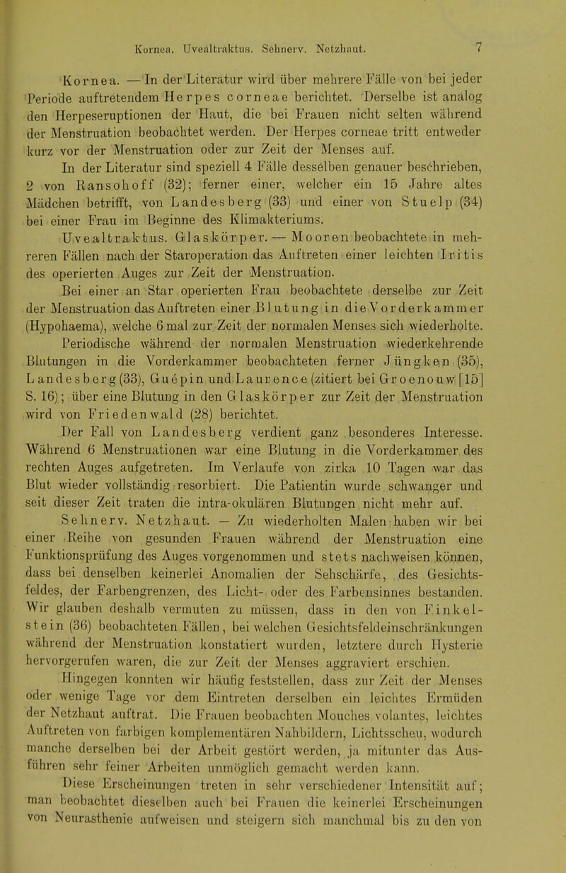 Kornea. —In der Literatur wird über mehrere Fälle von bei jeder Periode auftretendem He rpes corneae berichtet. Derselbe ist analog den Herpeseruptionen der Haut, die bei Frauen nicht selten während der Menstruation beobachtet werden. Der Herpes corneae tritt entweder kurz vor der Menstruation oder zur Zeit der Menses auf. In der Literatur sind speziell 4 Fälle desselben genauer beschrieben, 2 von Ransohoff (32); ferner einer, welcher ein 15 Jahre altes Mädchen betrifft, von Landesberg(33) und einer von Stuelp (34) bei einer Frau im Beginne des Klimakteriums. UveaUraktus. Glaskörper. — Mooren beobachtete in meh- reren Fällen nach der Staroperation das Auftreten einer leichten Iritis des operierten Auges zur Zeit der Menstruation. Bei einer an Star operierten Frau beobachtete derselbe zur Zeit der Menstruation das Auftreten einer Blutung in die Vorderkam m er (Hypohaema), welche 6 mal zur Zeit der normalen Menses sich wiederholte. Periodische während der normalen Menstruation wiederkehrende Blutungen in die Vorderkammer beobachteten ferner Jüngken (35), L an de s berg (33), Guepin und Laurence (zitiert bei Groenouw [15] S. 16); über eine Blutung in den Glaskörper zur Zeit der Menstruation wird von Friedenwald (28) berichtet. Der Fall von Landesberg verdient ganz besonderes Interesse. Während 6 Menstruationen war eine Blutung in die Vorderkammer des rechten Auges aufgetreten. Im Verlaufe von zirka 10 Tagen war das Blut wieder vollständig resorbiert. Die Patientin wurde schwanger und seit dieser Zeit traten die intra-okulären Blutungen nicht mehr auf. Sehnerv. Netzhaut. — Zu wiederholten Malen haben wir bei einer Reihe von gesunden Frauen während der Menstruation eine Funktionsprüfung des Auges vorgenommen und stets nachweisen können, dass bei denselben keinerlei Anomalien der Sehschärfe, des Gesichts- feldes, der Farbengrenzen, des Licht- oder des Farbensinnes bestanden. Wir glauben deshalb vermuten zu müssen, dass in den von Finkel- stein (36) beobachteten Fällen , bei welchen Gesichtsfeldeinschränkungen während der Menstruation konstatiert wurden, letztere durch Hysterie hervorgerufen waren, die zur Zeit der Menses aggraviert erschien. Hingegen konnten wir häutig feststellen, dass zur Zeit der Menses oder wenige Tage vor dem Eintreten derselben ein leichtes Ermüden der Netzhaut auftrat. Die Frauen beobachten Mouches volantes, leichtes Au (treten von farbigen komplementären Nahbildern, Lichtsscheu, wodurch manche derselben bei der Arbeit gestört werden, ja mitunter das Aus- führen sehr feiner Arbeiten unmöglich gemacht worden kann. Diese Erscheinungen treten in sehr verschiedener Intensität auf; man beobachtet dieselben auch bei Frauen die keinerlei Erscheinungen von Neurasthenie aufweisen und steigern sich manchmal bis zu den von