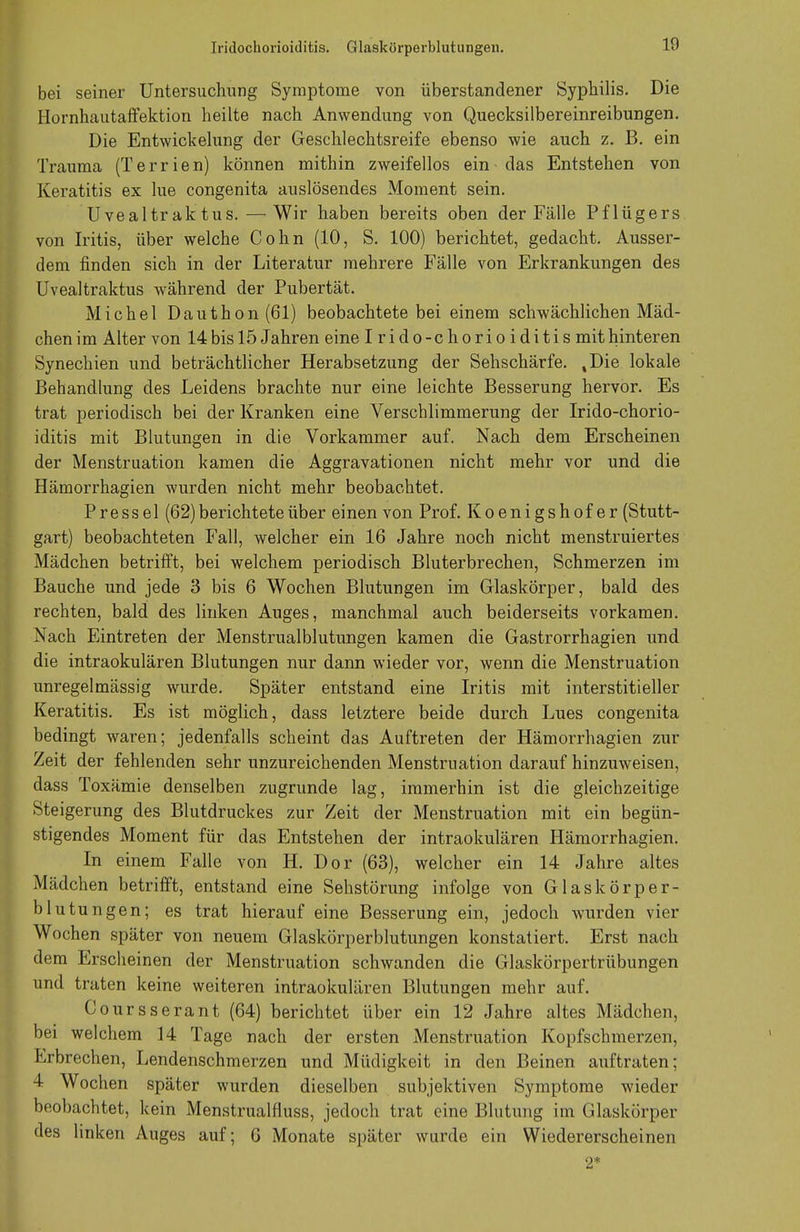 Iridochorioiditis. Glaskörperblutungeu. 1!) bei seiner Untersuchung Symptome von überstandener Syphilis. Die Hornhautaffektion heilte nach Anwendung von Quecksilbereinreibungen. Die Entwickelung der Geschlechtsreife ebenso wie auch z. B. ein Trauma (Terrien) können mithin zweifellos ein - das Entstehen von Keratitis ex lue congenita auslösendes Moment sein. Uvealtr ak tus.—Wir haben bereits oben der Fälle Pflügers von Iritis, über welche Cohn (10, S. 100) berichtet, gedacht. Ausser- dem finden sich in der Literatur mehrere Fälle von Erkrankungen des Uvealtraktus während der Pubertät. Michel Dauthon(61) beobachtete bei einem schwächlichen Mäd- chen im Alter von 14bis 15 Jahren eine I rido-chorio iditis mithinteren Synechien und beträchtlicher Herabsetzung der Sehschärfe. %Die lokale Behandlung des Leidens brachte nur eine leichte Besserung hervor. Es trat periodisch bei der Kranken eine Verschlimmerung der Irido-chorio- iditis mit Blutungen in die Vorkammer auf. Nach dem Erscheinen der Menstruation kamen die Aggravationen nicht mehr vor und die Hämorrhagien wurden nicht mehr beobachtet. Press el (62) berichtete über einen von Prof. Koenigshofer (Stutt- gart) beobachteten Fall, welcher ein 16 Jahre noch nicht menstruiertes Mädchen betrifft, bei welchem periodisch Bluterbrechen, Schmerzen im Bauche und jede 3 bis 6 Wochen Blutungen im Glaskörper, bald des rechten, bald des linken Auges, manchmal auch beiderseits vorkamen. Nach Eintreten der Menstrualblutungen kamen die Gastrorrhagien und die intraokulären Blutungen nur dann wieder vor, wenn die Menstruation unregelmässig wurde. Später entstand eine Iritis mit interstitieller Keratitis. Es ist möglich, dass letztere beide durch Lues congenita bedingt waren; jedenfalls scheint das Auftreten der Hämorrhagien zur Zeit der fehlenden sehr unzureichenden Menstruation darauf hinzuweisen, dass Toxämie denselben zugrunde lag, immerhin ist die gleichzeitige Ste igerung des Blutdruckes zur Zeit der Menstruation mit ein begün- stigendes Moment für das Entstehen der intraokulären Hämorrhagien. In einem Falle von H. Dor (63), welcher ein 14 Jahre altes Mädchen betrifft, entstand eine Sehstörung infolge von Glaskörper- blutungen; es trat hierauf eine Besserung ein, jedoch wurden vier Wochen später von neuem Glaskörperblutungen konstatiert. Erst nach dem Erscheinen der Menstruation schwanden die Glaskörpertrübungen und traten keine weiteren intraokulären Blutungen mehr auf. Coursserant (64) berichtet über ein 12 Jahre altes Mädchen, bei welchem 14 Tage nach der ersten Menstruation Kopfschmerzen, Erbrechen, Lendenschmerzen und Müdigkeit in den Beinen auftraten; 4 Wochen später wurden dieselben subjektiven Symptome wieder beobachtet, kein Menstrualfluss, jedoch trat eine Blutung im Glaskörper des linken Auges auf; 6 Monate später wurde ein Wiedererscheinen 2*