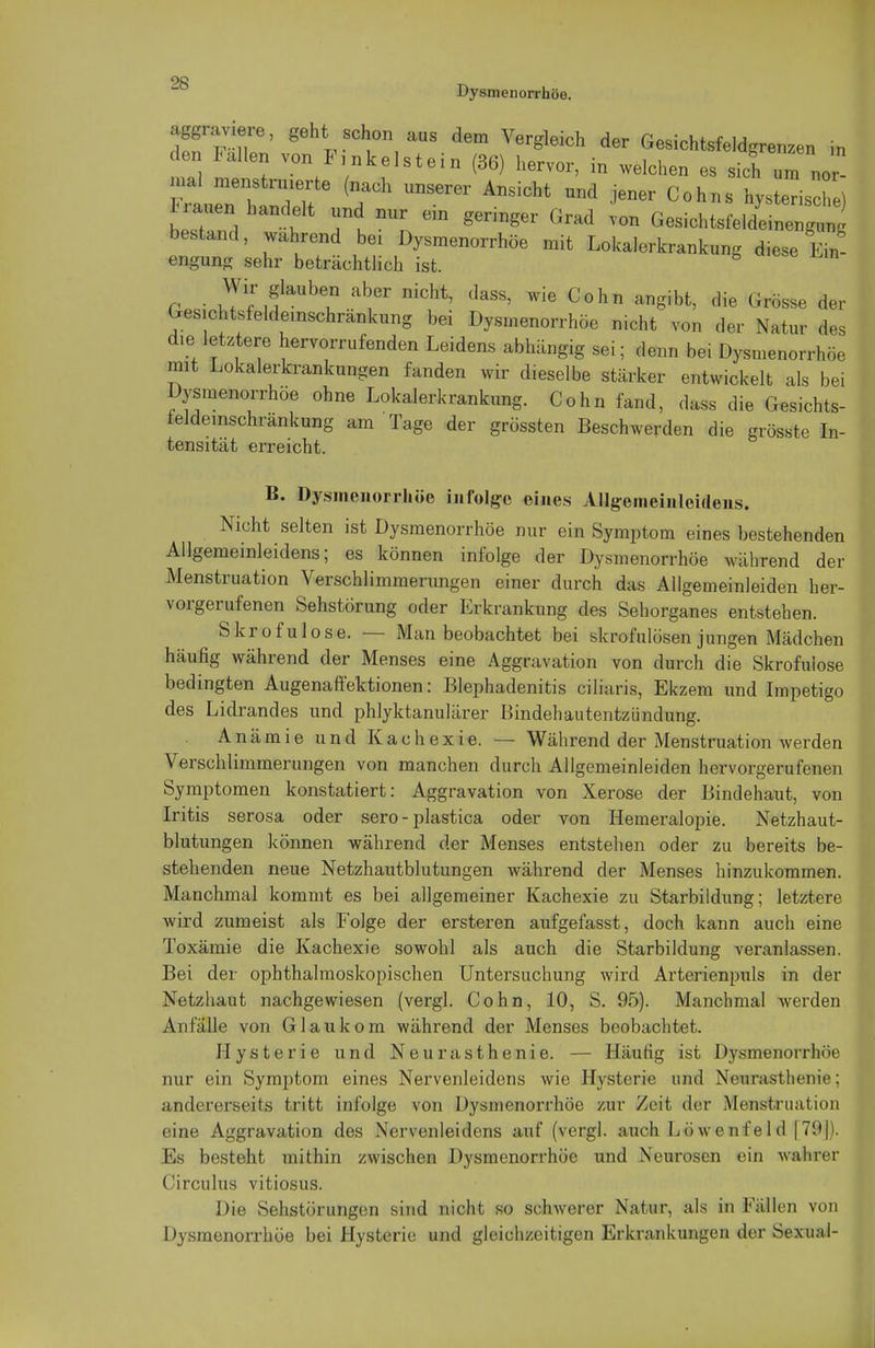 Dysmenorrhöe. aggraviere, geht schon aus dem Vergleich der Gesichtsfeldgrenzen in den 1< allen von Funkelst ein (36) hervor, in welchen es sich um nor- mal menstrmerte (nach unserer Ansicht und jener Cohns hys eTische) n.uen handelt und nur ein geringer Grad von Gesichtsfelde e ^ bestand, wahrend bei Dysmenorrhöe mit Lokalerkrankung diese Ein- engung sehr beträchtlich ist. W^faUb? niGht' ,IaSS- Wie Cohn «B*«* ^ <--se der Gesichtsfeldemschränkung bei Dysmenorrhöe nicht von der Natur des d.e letztere hervorrufenden Leidens abhängig sei; denn bei Dysmenorrhöe mit Lokalerkrankungen fanden wir dieselbe stärker entwickelt als bei Dysmenorrhöe ohne Lokalerkrankung. Cohn fand, dass die Gesichts- feldemschränkung am Tage der grössten Beschwerden die grösste In- tensität erreicht. B. Dysmenorrhöe infolge eines Allgemeinleideiis. Nicht selten ist Dysmenorrhöe nur ein Symptom eines bestehenden Allgemeinleidens; es können infolge der Dysmenorrhöe während der Menstruation Verschlimmerungen einer durch das Allgemeinleiden her- vorgerufenen Sehstörung oder Erkrankung des Sehorganes entstehen. Skrofulöse. — Man beobachtet bei skrofulösen jungen Mädchen häufig während der Menses eine Aggravation von durch die Skrofulöse bedingten Augenaffektionen: Blephadenitis ciliaris, Ekzem und Impetigo des Lidrandes und phlyktanulärer Bindehautentzündung. Anämie und Kachexie. — Während der Menstruation werden Verschlimmerungen von manchen durch Allgemeinleiden hervorgerufenen Symptomen konstatiert: Aggravation von Xerose der Bindehaut, von Iritis serosa oder sero-plastica oder von Hemeralopie. Netzhaut- blutungen können während der Menses entstehen oder zu bereits be- stehenden neue Netzhautblutungen während der Menses hinzukommen. Manchmal kommt es bei allgemeiner Kachexie zu Starbildung; letztere wird zumeist als Folge der ersteren aufgefasst, doch kann auch eine Toxämie die Kachexie sowohl als auch die Starbildung veranlassen. Bei der ophthalmoskopischen Untersuchung wird Arterienpuls in der Netzhaut nachgewiesen (vergl. Cohn, 10, S. 95). Manchmal werden Anfälle von Glaukom während der Menses beobachtet. Hysterie und Neurasthenie. — Häutig ist Dysmenorrhöe nur ein Symptom eines Nervenleidens wie Hysterie und Neurasthenie: andererseits tritt infolge von Dysmenorrhöe zur Zeit der Menstruation eine Aggravation des Nervenleidens auf (vergl. auch Löwenfeld |79|). Es besteht mithin zwischen Dysmenorrhöe und Neurosen ein wahrer Circulus vitiosus. Die Sehstörungen sind nicht so schwerer Natur, als in Fällen von Dysmenorrhöe bei Hysterie und gleichzeitigen Erkrankungen der Sexual-