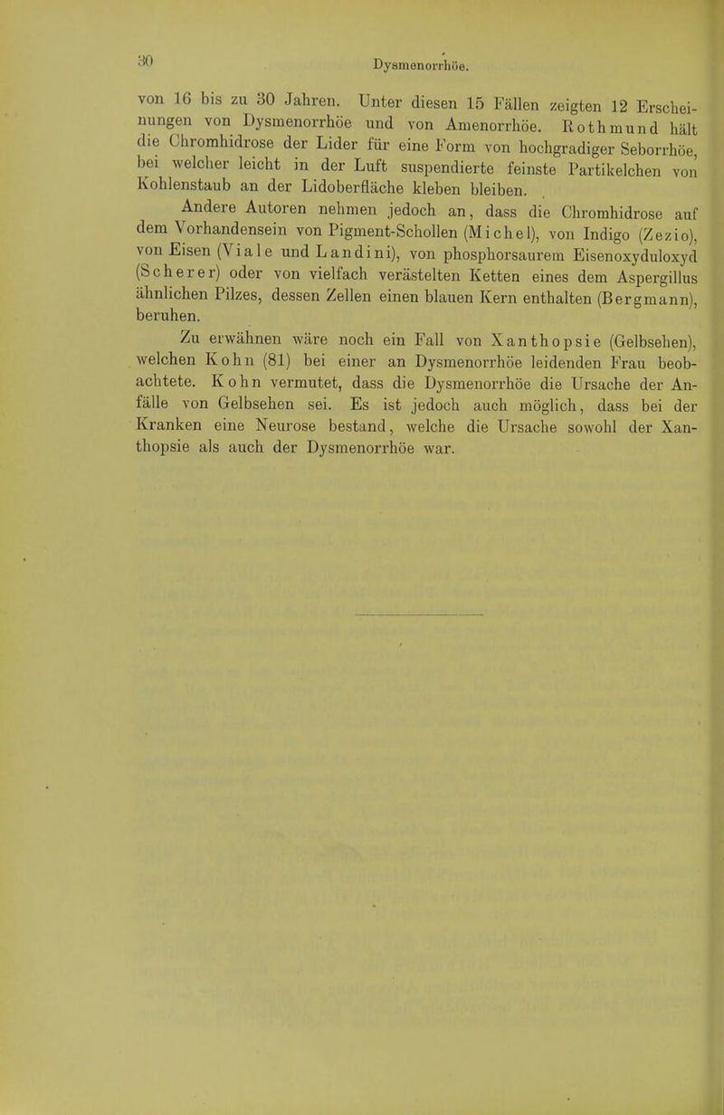 ■so von 16 bis zu 30 Jahren. Unter diesen 15 Fällen zeigten 12 Erschei- nungen von Dysmenorrhöe und von Amenorrhoe. Rothmund hält die Chromhidrose der Lider für eine Form von hochgradiger Seborrhöe, bei welcher leicht in der Luft suspendierte feinste Partikelchen von Kohlenstaub an der Lidoberfläche kleben bleiben. Andere Autoren nehmen jedoch an, dass die Chromhidrose auf dem Vorhandensein von Pigment-Schollen (Miche 1), von Indigo (Zezio), von Eisen (Viale und Landini), von phosphorsaurem Eisenoxyduloxyd (Scherer) oder von vielfach verästelten Ketten eines dem Aspergillus ähnlichen Pilzes, dessen Zellen einen blauen Kern enthalten (Bergmann), beruhen. Zu erwähnen wäre noch ein Fall von Xanthopsie (Gelbsehen), welchen Kohn (81) bei einer an Dysmenorrhöe leidenden Frau beob- achtete. Kohn vermutet, dass die Dysmenorrhöe die Ursache der An- fälle von Gelbsehen sei. Es ist jedoch auch möglich, dass bei der Kranken eine Neurose bestand, welche die Ursache sowohl der Xan- thopsie als auch der Dysmenorrhöe war.