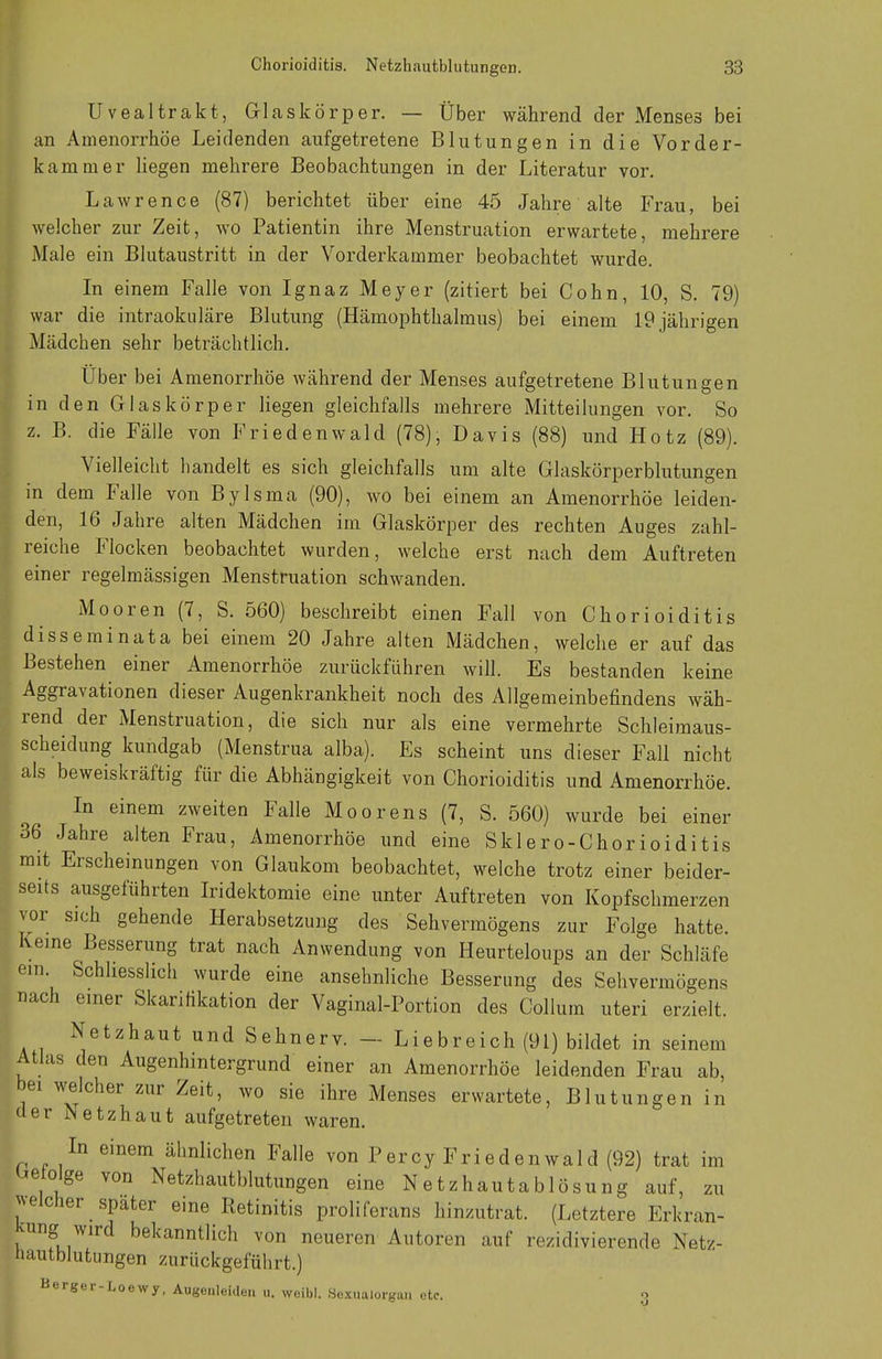 Uvealtrakt, Glaskörper. — Über während der Menses bei an Amenorrhoe Leidenden aufgetretene Blutungen in die Vorder- kammer liegen mehrere Beobachtungen in der Literatur vor. Lawrence (87) berichtet über eine 45 Jahre alte Frau, bei welcher zur Zeit, wo Patientin ihre Menstruation erwartete, mehrere Male ein Blutaustritt in der Vorderkammer beobachtet wurde. In einem Falle von Ignaz Meyer (zitiert bei Cohn, 10, S. 79) war die intraokuläre Blutung (Hämophthalmus) bei einem 19 jährigen Mädchen sehr beträchtlich. Über bei Amenorrhoe während der Menses aufgetretene Blutungen in den Glaskörper liegen gleichfalls mehrere Mitteilungen vor. So z. B. die Fälle von Friedenwald (78), Davis (88) und Hotz (89). Vielleicht handelt es sich gleichfalls um alte Glaskörperblutungen in dem Falle von Bylsma (90), wo bei einem an Amenorrhoe leiden- den, 16 Jahre alten Mädchen im Glaskörper des rechten Auges zahl- reiche Flocken beobachtet wurden, welche erst nach dem Auftreten einer regelmässigen Menstruation schwanden. Mooren (7, S. 560) beschreibt einen Fall von Chorioiditis disseminata bei einem 20 Jahre alten Mädchen, welche er auf das Bestehen einer Amenorrhoe zurückführen will. Es bestanden keine Aggravationen dieser Augenkrankheit noch des Allgemeinbefindens wäh- rend der Menstruation, die sich nur als eine vermehrte Schleimaus- scheidung kundgab (Menstrua alba). Es scheint uns dieser Fall nicht als beweiskräftig für die Abhängigkeit von Chorioiditis und Amenorrhoe. In einem zweiten Falle Moorens (7, S. 560) wurde bei einer 36 Jahre alten Frau, Amenorrhoe und eine Sklero-Chorioiditis mit Erscheinungen von Glaukom beobachtet, welche trotz einer beider- seits ausgeführten Iridektomie eine unter Auftreten von Kopfschmerzen vor sich gehende Herabsetzung des Sehvermögens zur Folge hatte. Keine Besserung trat nach Anwendung von Heurteloups an der Schläfe ein. Schliesslich wurde eine ansehnliche Besserung des Sehvermögens nach einer Skarihkation der Vaginal-Portion des Collum uteri erzielt. Netzhaut und Sehnerv. — Liebreich (91) bildet in seinem Atlas den Augenhintergrund einer an Amenorrhoe leidenden Frau ab, bei welcher zur Zeit, wo sie ihre Menses erwartete, Blutungen in der Netzhaut aufgetreten waren. In einem ähnlichen Falle von Percy Friedenwald (92) trat im ^etolge von Netzhautblutungen eine Netzhautablösung auf, zu welcher spater eine Retinitis proliferans hinzutrat. (Letztere Erkran- kung wird bekanntlich von neueren Autoren auf rezidivierende Netz- nautblutungen zurückgeführt.) Berger-Loewy, Augouleideu n, weibl. Hexualorgan etc. o