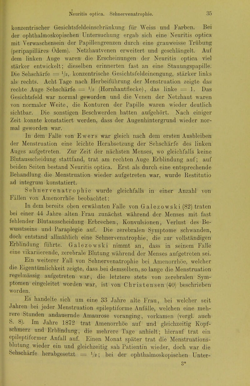 Neuritis optica. Selinovvenatropliie. .85 konzentrischer Gesiclitsfeldeinschrilnkung für Weiss und Farben. Bei der ophthalmoskopischen Untersuchung ergab sich eine Neuritis optica mit Verwaschensein der Papillengrenzen durch eine grauweisse Trübung (peripapilläres Ödem). Netzhautvenen erweitert und geschlängelt. Auf dem linken Auge waren die Erscheinungen der Neuritis optica viel stärker entwickelt; dieselben erinnerten fast an eine Stauungspapille. Die Sehschärfe = 1/2, konzentrische Gesichtsfeldeinengung, stärker links als rechts. Acht Tage nach Herbeiführung der Menstruation zeigte das rechte Auge Sehschärfe = xh (Hornhautflecke), das linke = J. Das Gesichtsfeld war normal geworden und die Venen der Netzhaut waren von normaler Weite, die Konturen der Papille waren wieder deutlich sichtbar. Die sonstigen Beschwerden hatten aufgehört. Nach einiger Zeit konnte konstatiert werden, dass der Augenhintergrund wieder nor- mal geworden war. In dem Falle von Ewers war gleich nach dem ersten Ausbleiben der Menstruation eine leichte Herabsetzung der Sehschärfe des linken Auges aufgetreten. Zur Zeit der nächsten Menses, wo gleichfalls keine Blutausscheidung stattfand, trat am rechten Auge Erblindung auf; auf beiden Seiten bestand Neuritis optica. Erst als durch eine entsprechende Behandlung die Menstruation wieder aufgetreten war, wurde Kestitutio ad integrum konstatiert. Sehnervenatrophie wurde gleichfalls in einer Anzahl von Fällen von Amenorrhoe beobachtet: In dem bereits oben erwähnten Falle von Galezowski (82) traten bei einer 44 Jahre alten Frau zunächst während der Menses mit fast fehlender Blutausscheidung Erbrechen, Konvulsionen, Verlust des Be- wusstseins und Paraplegie auf. Die zerebralen Symptome schwanden, doch entstand allmählich eine Sehnervenatrophie, die zur vollständigen Erblindung führte. Galezowski nimmt an, dass in seinem Falle eine vikariierende, zerebrale Blutung während der Menses aufgetreten sei. Ein weiterer Fall von Sehnervenatrophie bei Amenorrhoe, welcher die Eigentümlichkeit zeigte, dass bei demselben, so lange die Menstruation regelmässig aufgetreten war, die letztere stets von zerebralen Sym- ptomen eingeleitet worden war, ist von Christensen (40) beschrieben worden. Es handelte sich um eine 33 Jahre alte Frau, bei welcher seit Jahren bei jeder Menstruation epileptiforme Anfälle, welchen eine meh- rere Stunden andauernde Amaurose voranging, vorkamen (vergl. auch S. 8). Im Jahre 1872 trat Amenorrhoe auf und gleichzeitig Kopf- schmerz und Erblindung, die mehrere Tage anhielt; hierauf trat ein epileptiformer Anfall auf. Einen Monat später trat die Menstruations- blutung wieder ein und gleichzeitig sah Patientin wieder, doch war die Sehschärfe herabgesetzt = V«5 bei der ophthalmoskopischen Unter- 3*