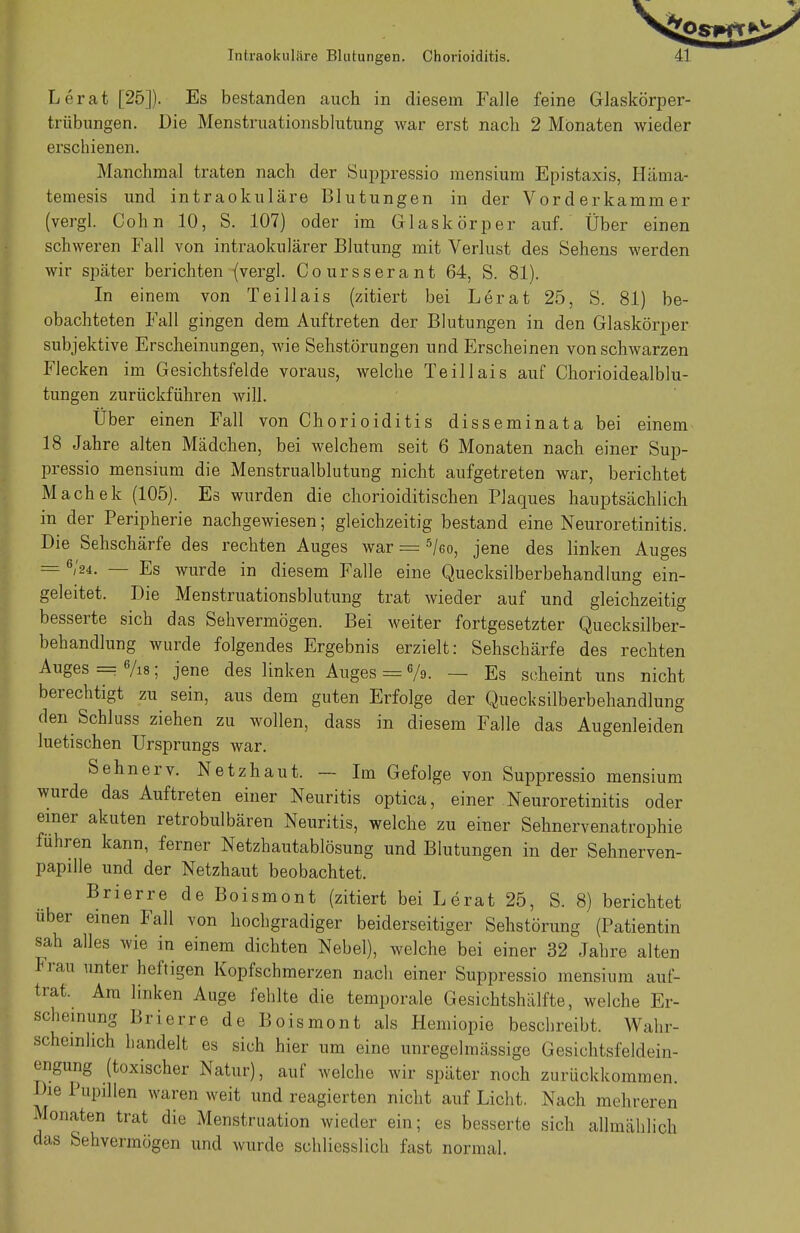 Lerat [25]). Es bestanden auch in diesem Falle feine Glaskörper- trübungen. Die Menstruationsblutung war erst nach 2 Monaten wieder erschienen. Manchmal traten nach der Suppressio mensium Epistaxis, Häma- temesis und intraokuläre Blutungen in der Vorderkammer (vergl. Cohn 10, S. 107) oder im Glaskörper auf. Über einen schweren Fall von intraokulärer Blutung mit Verlust des Sehens werden wir später berichten (vergl. Coursserant 64, S. 81). In einem von Teillais (zitiert bei Lerat 25, S. 81) be- obachteten Fall gingen dem Auftreten der Blutungen in den Glaskörper subjektive Erscheinungen, wie Sehstörungen und Erscheinen von schwarzen Flecken im Gesichtsfelde voraus, welche Teillais auf Chorioidealblu- tungen zurückführen will. Über einen Fall von Chorioiditis disseminata bei einem 18 Jahre alten Mädchen, bei welchem seit 6 Monaten nach einer Sup- pressio mensium die Menstrualblutung nicht aufgetreten war, berichtet Machek (105). Es wurden die chorioiditischen Plaques hauptsächlich in der Peripherie nachgewiesen; gleichzeitig bestand eine Neuroretinitis. Die Sehschärfe des rechten Auges war = 5/eo, jene des linken Auges = 6/24. — Es wurde in diesem Falle eine Quecksilberbehandlung ein- geleitet. Die Menstruationsblutung trat wieder auf und gleichzeitig besserte sich das Sehvermögen. Bei weiter fortgesetzter Quecksilber- behandlung wurde folgendes Ergebnis erzielt: Sehschärfe des rechten Auges = 6/is; jene des linken Auges = e/s>. — Es scheint uns nicht berechtigt zu sein, aus dem guten Erfolge der Quecksilberbehandlung den Schluss ziehen zu wollen, dass in diesem Falle das Augenleiden luetischen Ursprungs war. Sehnerv. Netzhaut. — Im Gefolge von Suppressio mensium wurde das Auftreten einer Neuritis optica, einer Neuroretinitis oder einer akuten retrobulbären Neuritis, welche zu einer Sehnervenatrophie führen kann, ferner Netzhautablösung und Blutungen in der Sehnerven- papille und der Netzhaut beobachtet. Brierre de Boismont (zitiert bei Lerat 25, S. 8) berichtet über einen Fall von hochgradiger beiderseitiger Sehstörung (Patientin sah alles wie in einem dichten Nebel), welche bei einer 32 Jahre alten Iran unter heftigen Kopfschmerzen nach einer Suppressio mensium auf- trat. Am linken Auge fehlte die temporale Gesichtshälfte, welche Er- scheinung Brierre de Boismont als Hemiopie beschreibt. Wahr- scheinlich handelt es sich hier um eine unregelmässige Gesichtsfeldein- engung (toxischer Natur), auf welche wir später noch zurückkommen. Die Pupillen waren weit und reagierten nicht auf Licht. Nach mehreren Monaten trat die Menstruation wieder ein; es besserte sich allmählich das Sehvermögen und wurde schliesslich fast normal.