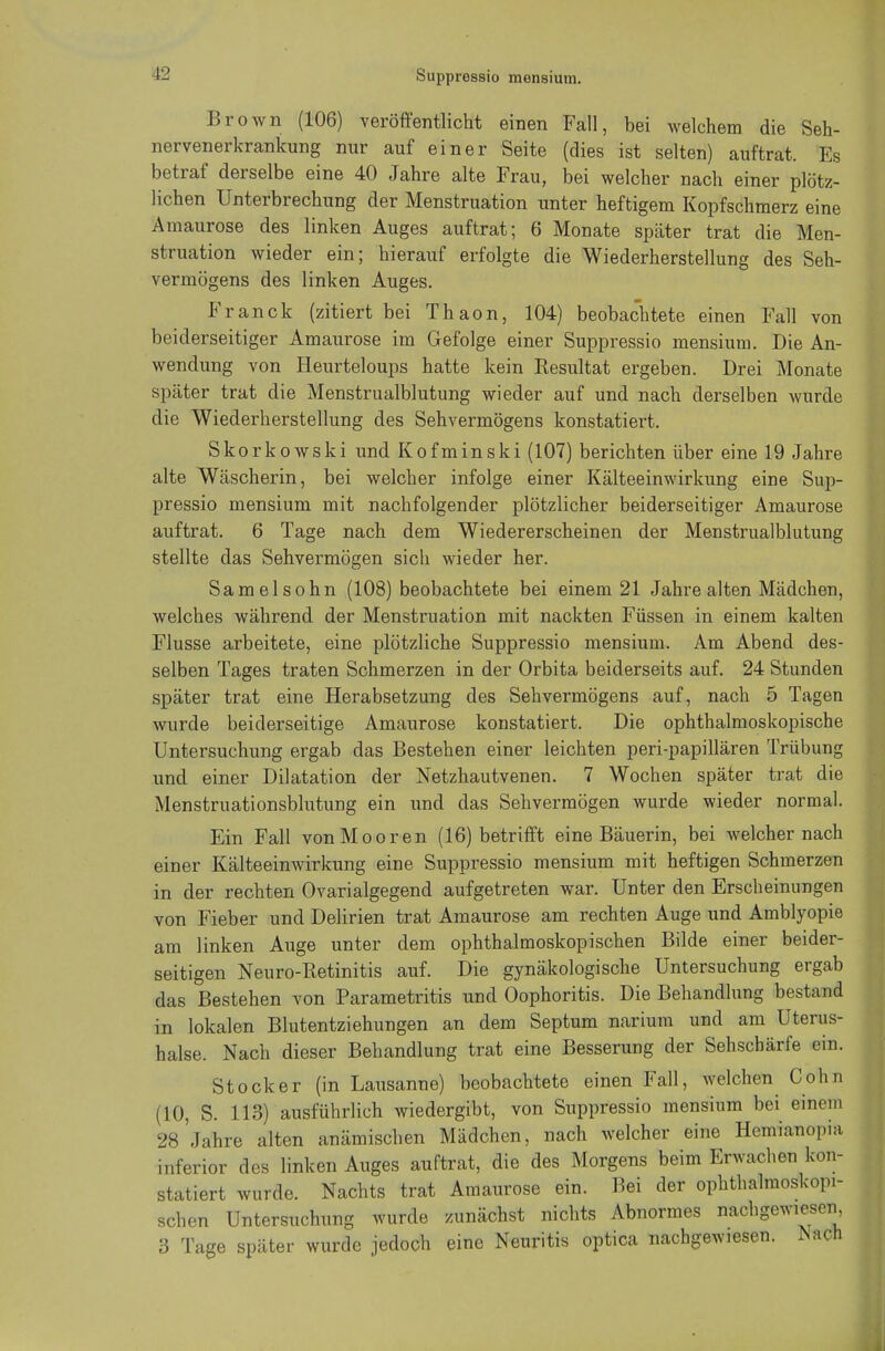 Brown (106) veröffentlicht einen Fall, bei welchem die Seh- nervenerkrankung nur auf einer Seite (dies ist selten) auftrat. Es betraf derselbe eine 40 Jahre alte Frau, bei welcher nach einer plötz- lichen Unterbrechung der Menstruation unter heftigem Kopfschmerz eine Amaurose des linken Auges auftrat; 6 Monate später trat die Men- struation wieder ein; hierauf erfolgte die Wiederherstellung des Seh- vermögens des linken Auges. Franck (zitiert bei Thaon, 104) beobachtete einen Fall von beiderseitiger Amaurose im Gefolge einer Suppressio mensium. Die An- wendung von Heurteloups hatte kein Resultat ergeben. Drei Monate später trat die Menstrualblutung wieder auf und nach derselben wurde die Wiederherstellung des Sehvermögens konstatiert. Skorkowski und Kofminski (107) berichten über eine 19 Jahre alte Wäscherin, bei welcher infolge einer Kälteeinwirkung eine Sup- pressio mensium mit nachfolgender plötzlicher beiderseitiger Amaurose auftrat. 6 Tage nach dem Wiedererscheinen der Menstrualblutung stellte das Sehvermögen sich wieder her. Samelsohn (108) beobachtete bei einem 21 Jahre alten Mädchen, welches während der Menstruation mit nackten Füssen in einem kalten Flusse arbeitete, eine plötzliche Suppressio mensium. Am Abend des- selben Tages traten Schmerzen in der Orbita beiderseits auf. 24 Stunden später trat eine Herabsetzung des Sehvermögens auf, nach 5 Tagen wurde beiderseitige Amaurose konstatiert. Die ophthalmoskopische Untersuchung ergab das Bestehen einer leichten peri-papillären Trübung und einer Dilatation der Netzhautvenen. 7 Wochen später trat die Menstruationsblutung ein und das Sehvermögen wurde wieder normal. Ein Fall von Mooren (16) betrifft eine Bäuerin, bei welcher nach einer Kälteeinwirkung eine Suppressio mensium mit heftigen Schmerzen in der rechten Ovarialgegend aufgetreten war. Unter den Erscheinungen von Fieber und Delirien trat Amaurose am rechten Auge und Amblyopie am linken Auge unter dem ophthalmoskopischen Bilde einer beider- seitigen Neuro-Retinitis auf. Die gynäkologische Untersuchung ergab das Bestehen von Parametritis und Oophoritis. Die Behandlung bestand in lokalen Blutentziehungen an dem Septum narium und am Uterus- halse. Nach dieser Behandlung trat eine Besserung der Sehschärfe ein. Stock er (in Lausanne) beobachtete einen Fall, welchen Cohn (10, S. 113) ausführlich wiedergibt, von Suppressio mensium bei einein 28'Jahre alten anämischen Mädchen, nach welcher eine Hemianopia inferior des linken Auges auftrat, die des Morgens beim Erwachen kon- statiert wurde. Nachts trat Amaurose ein. Bei der ophthalmoskopi- schen Untersuchung wurde zunächst nichts Abnormes nachgewiesen 3 Tage später wurde jedoch eine Neuritis optica nachgewiesen. Mch