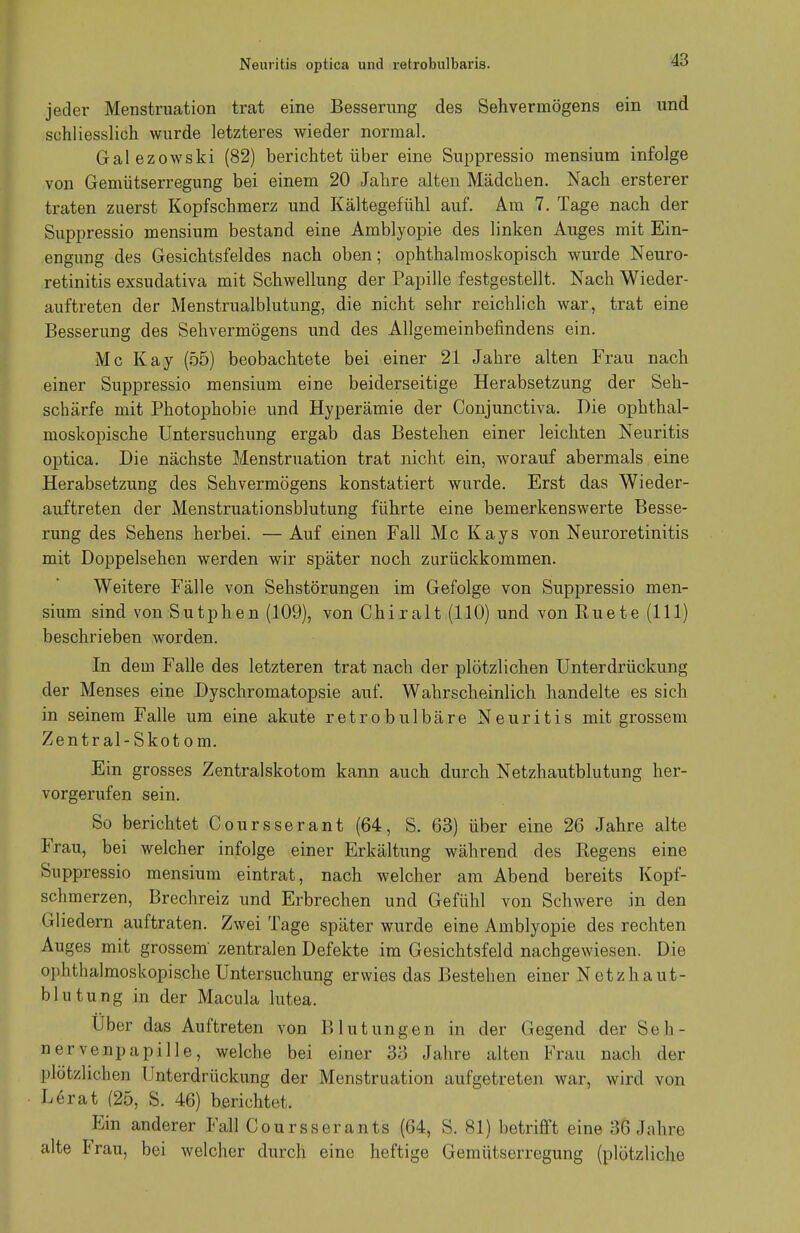 Neuritis optica und retrobulbaris. jeder Menstruation trat eine Besserung des Sehvermögens ein und schliesslich wurde letzteres wieder normal. Galezowski (82) berichtet über eine Suppressio mensium infolge von Gemütserregung bei einem 20 Jahre alten Mädchen. Nach ersterer traten zuerst Kopfschmerz und Kältegefühl auf. Am 7. Tage nach der Suppressio mensium bestand eine Amblyopie des linken Auges mit Ein- engung des Gesichtsfeldes nach oben; ophthalmoskopisch wurde Neuro- retinitis exsudativa mit Schwellung der Papille festgestellt. Nach Wieder- auftreten der Menstrualblutung, die nicht sehr reichlich war, trat eine Besserung des Sehvermögens und des Allgemeinbefindens ein. Mc Kay (55) beobachtete bei einer 21 Jahre alten Frau nach einer Suppressio mensium eine beiderseitige Herabsetzung der Seh- schärfe mit Photophobie und Hyperämie der Conjunctiva. Die ophthal- moskopische Untersuchung ergab das Bestehen einer leichten Neuritis optica. Die nächste Menstruation trat nicht ein, worauf abermals eine Herabsetzung des Sehvermögens konstatiert wurde. Erst das Wieder- auftreten der Menstruationsblutung führte eine bemerkenswerte Besse- rung des Sehens herbei. — Auf einen Fall Mc Kays von Neuroretinitis mit Doppelsehen werden wir später noch zurückkommen. Weitere Fälle von Sehstörungen im Gefolge von Suppressio men- sium sind von Sutphen (109), von Chiralt (110) und von Ruete (111) beschrieben worden. In dem Falle des letzteren trat nach der plötzlichen Unterdrückung der Menses eine Dyschromatopsie auf. Wahrscheinlich handelte es sich in seinem Falle um eine akute retrobulbäre Neuritis mit grossem Zentral-Skotom. Ein grosses Zentralskotom kann auch durch Netzhautblutung her- vorgerufen sein. So berichtet Coursserant (64, S. 63) über eine 26 Jahre alte Frau, bei welcher infolge einer Erkältung während des Regens eine Suppressio mensium eintrat, nach welcher am Abend bereits Kopf- schmerzen, Brechreiz und Erbrechen und Gefühl von Schwere in den Gliedern auftraten. Zwei Tage später wurde eine Amblyopie des rechten Auges mit grossem' zentralen Defekte im Gesichtsfeld nachgewiesen. Die ophthalmoskopische Untersuchung erwies das Bestehen einer Netzh.au.t- blutung in der Macula lutea. Uber das Auftreten von Blutungen in der Gegend der Seh- nervenpapille, welche bei einer 33 Jahre alten Frau nach der plötzlichen Unterdrückung der Menstruation aufgetreten war, wird von Lerat (25, S. 46) berichtet. Ein anderer Fall Coursserants (64, S. 81) betrifft eine 36 Jahre alte Frau, bei welcher durch eine heftige Gemütserregung (plötzliche