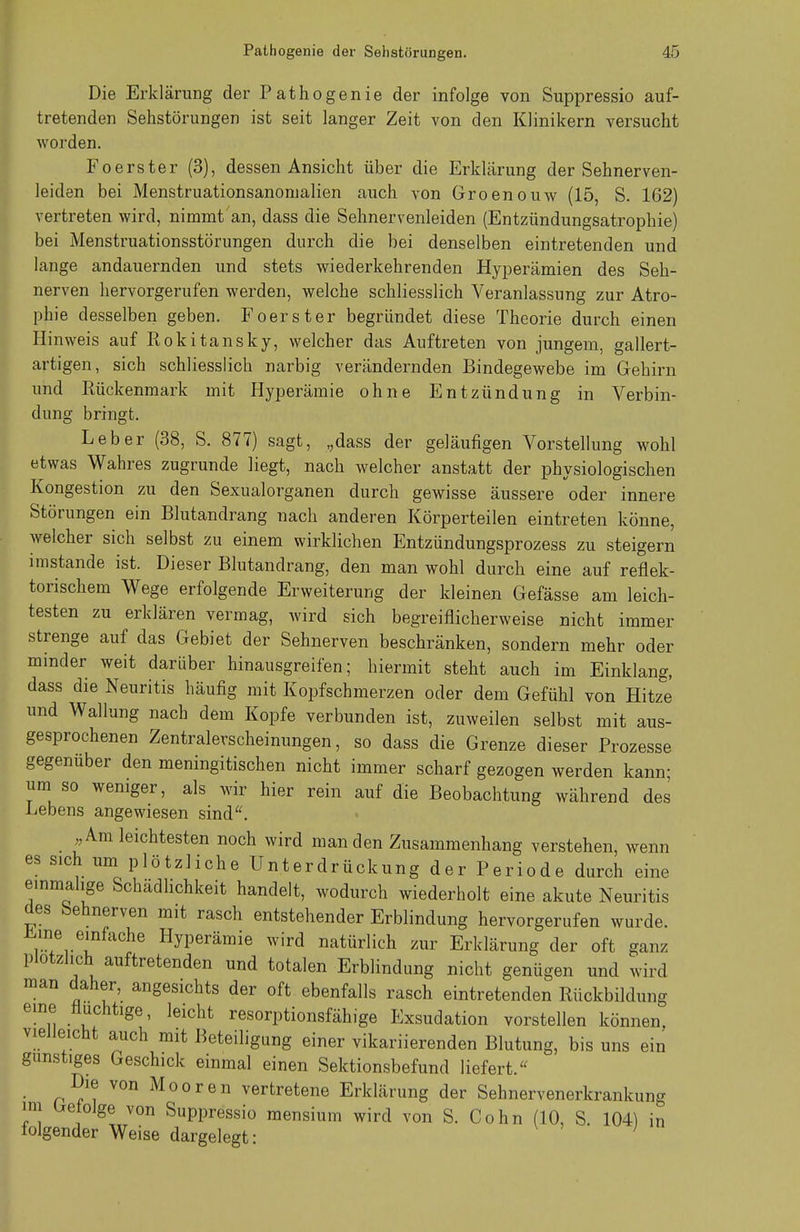 Die Erklärung der Pathogenie der infolge von Suppressio auf- tretenden Sehstörungen ist seit langer Zeit von den Klinikern versucht worden. Foerster (3), dessen Ansicht über die Erklärung der Sehnerven- leiden bei Menstruationsanomalien auch von Groenouw (15, S. 162) vertreten wird, nimmt an, dass die Sehnervenleiden (Entzündungsatrophie) bei Menstruationsstörungen durch die bei denselben eintretenden und lange andauernden und stets wiederkehrenden Hyperämien des Seh- nerven hervorgerufen werden, welche schliesslich Veranlassung zur Atro- phie desselben geben. Foerster begründet diese Theorie durch einen Hinweis auf Rokitansky, welcher das Auftreten von jungem, gallert- artigen, sich schliesslich narbig verändernden Bindegewebe im Gehirn und Kückenmark mit Hyperämie ohne Entzündung in Verbin- dung bringt. Leber (38, S. 877) sagt, ,;dass der geläufigen Vorstellung wohl etwas Wahres zugrunde liegt, nach welcher anstatt der physiologischen Kongestion zu den Sexualorganen durch gewisse äussere oder innere Störungen ein Blutandrang nach anderen Körperteilen eintreten könne, welcher sich selbst zu einem wirklichen Entzündungsprozess zu steigern imstande ist. Dieser Blutandrang, den man wohl durch eine auf reflek- torischem Wege erfolgende Erweiterung der kleinen Gefässe am leich- testen zu erklären vermag, wird sich begreiflicherweise nicht immer strenge auf das Gebiet der Sehnerven beschränken, sondern mehr oder minder weit darüber hinausgreifen; hiermit steht auch im Einklang, dass die Neuritis häufig mit Kopfschmerzen oder dem Gefühl von Hitze und Wallung nach dem Kopfe verbunden ist, zuweilen selbst mit aus- gesprochenen Zentralerscheinungen, so dass die Grenze dieser Prozesse gegenüber den meningitischen nicht immer scharf gezogen werden kann; um so weniger, als wir hier rein auf die Beobachtung während des Lebens angewiesen sind. „Amieichtesten noch wird man den Zusammenhang verstehen, wenn es sich um plötzliche Unterdrückung der Periode durch eine einmalige Schädlichkeit handelt, wodurch wiederholt eine akute Neuritis des Sehnerven mit rasch entstehender Erblindung hervorgerufen wurde. 1!n.ere[nfache Hyperämie wird natürlich zur Erklärung der oft ganz plötzlich auftretenden und totalen Erblindung nicht genügen und wird man daher, angesichts der oft ebenfalls rasch eintretenden Rückbildung eine fluchtige, leicht resorptionsfähige Exsudation vorstellen können, vielleicht auch mit Beteiligung einer vikariierenden Blutung, bis uns ein gunstiges Geschick einmal einen Sektionsbefund liefert. Die von Mooren vertretene Erklärung der Sehnervenerkrankung im Lretolge von Suppressio mensium wird von S. Cohn (10, S. 104) in folgender Weise dargelegt: