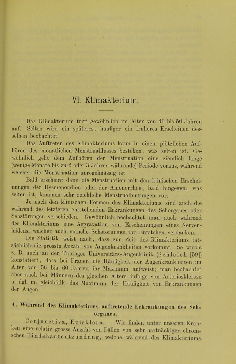 VI. Klimakterium. Das Klimakterium tritt gewöhnlich im Alter von 46 bis 50 Jahren auf. Selten wird ein späteres, häufiger ein früheres Erscheinen des- selben beobachtet. Das Auftreten des Klimakteriums kann in einem plötzlichen Auf- hören des monatlichen Menstrualflusses bestehen, was selten ist. Ge- wöhnlich geht dem Aufhören der Menstruation eine ziemlich lange (wenige Monate bis zu 2 oder 3 Jahren währende) Periode voraus, während welcher die Menstruation unregelmässig ist. Bald erscheint dann die Menstruation mit den klinischen Erschei- nungen der Dysmenorrhöe oder der Amenorrhoe, bald hingegen, was selten ist, kommen sehr reichliche Menstrualblutungen vor. Je nach den klinischen Formen des Klimakteriums sind auch die während des letzteren entstehenden Erkrankungen des Sehorganes oder Sehstörungen verschieden. Gewöhnlich beobachtet man auch während des Klimakteriums eine Aggravation von Erscheinungen eines Nerven- leidens, welcher auch manche Sehstörungen ihr Entstehen verdanken. Die Statistik weist nach, dass zur Zeit des Klimakteriums tat- sächlich die grösste Anzahl von Augenkrankheiten vorkommt. So wurde z. B. auch an der Tübinger Universitäts-Augenklinik (Schleich [59]) konstatiert, dass bei Frauen die Häufigkeit der Augenkrankheiten im Alter von 56 bis 60 Jahren ihr Maximum aufweist; man beobachtet aber auch bei Männern des gleichen Alters infolge von Arteriosklerose u. dgl. m. gleichfalls das Maximum der Häufigkeit von Erkrankungen der Augen. . Während des Klimakteriums auftretende Erkrankungen des Seh- organes. Conjunctiva, Episklera. — Wir finden unter unseren Kran- sn eine relativ grosse Anzahl von Fällen von sehr hartnäckiger chroni- ;her Bindehautentzündung, welche während des Klimakteriums