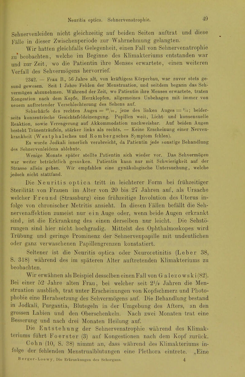 Sehnervenleiden nicht gleichzeitig auf beiden Seiten auftrat und diese Fälle in dieser Zwischenperiode zur Wahrnehmung gelangten. Wir hatten gleichfalls Gelegenheit, einen Fall von Sehnervenatrophie zu* beobachten, welche im Beginne des Klimakteriums entstanden war und zur Zeit, wo die Patientin ihre Menses erwartete, einen weiteren Verfall des Sehvermögens hervorrief. 2342. — Frau B., 56 Jahre alt, von kräftigem Körperbau, war zuvor stets ge- sund gewesen. Seit 1 Jahre Fehlen der Menstruation, und seitdem begann das Seh- vermögen abzunehmen. Während der Zeit, wo Patientin ihre Menses erwartete, traten Kongestion nach dem Kopfe, Herzklopfen, allgemeines Unbehagen mit immer von neuem auftretender Verschlechterung des Sehens auf. Sehschärfe des rechten Auges = 'i0/2o, jene des linken Auges = Vb ; beider- seits konzentrische Gesichtsfeldeinengung. Pupillen weit, Licht- und konsensuelle Reaktion, sowie Verengerung auf Akkommodation nachweisbar. Auf beiden Augen besteht Tränenträufeln, stärker links als rechts. — Keine Erscheinung einer Nerven- krankheit (Westphalsches und Rombergsches Symptom fehlen). Es wurde Jodkali innerlich verabreicht, da Patientin jede sonstige Behandlung des Sehnervenleidens ablehnte. Wenige Monate später stellte Patientin sich wieder vor. Das Sehvermögen war weiter beträchtlich gesunken. Patientin kann nur mit Schwierigkeit auf der Strasse allein gehen. Wir empfahlen eine gynäkologische Untersuchung, welche jedoch nicht stattfand. Die Neuritis optica tritt in leichterer Form bei frühzeitiger Sterilität von Frauen im Alter von 20 bis 27 Jahren auf, als Ursache welcher Freund (Strassburg) eine frühzeitige Involution des Uterus in- folge von chronischer Metritis ansieht. In diesen Fällen befällt die Seh- nervenaffektion zumeist nur ein Auge oder, wenn beide Augen erkrankt sind, ist die Erkrankung des einen derselben nur leicht. Die Sehstö- rungen sind hier nicht hochgradig. Mittelst des Ophthalmoskopes wird Trübung und geringe Prominenz der Sehnervenpapille mit undeutlichen oder ganz verwaschenen Papillengrenzen konstatiert. Seltener ist die Neuritis optica oder Neuroietinitis (Leber 38, S. 318) während des im späteren Alter auftretenden Klimakteriums zu beobachten. Wir erwähnen als Beispiel desselben einen Fall von Galezowski (82). Bei einer 52 Jahre alten Frau, bei welcher seit 21/i Jahren die Men- struation ausblieb, trat unter Erscheinungen von Kopfschmerz und Photo- phobie eine Herabsetzung des Sehvermögens auf. Die Behandlung bestand in Jodkali, Purgantia, Blutegeln in der Umgebung des Afters, an den grossen Labien und den Oberschenkeln. Nach zwei Monaten trat eine Besserang und nach drei Monaten Heilung auf. Die Entstehung der Sehnervenatrophie während des Klimak- teriums führt Foerster (3) auf Kongestionen nach dem Kopf zurück. Cohn (10, S. 38) nimmt an, dass während des Klimakteriums in- folge der fehlenden Menstrualblutungen eine Plethora eintrete. „Eine Berger-Loewy, Die Erkrankungen des Sehorgans. 4