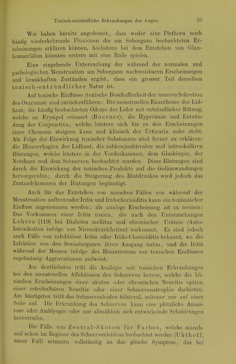 Wir haben bereits angedeutet, dass weder eine Plethora noch häufig wiederkehrende Fluxionen die am Sehorgane beobachteten Er- scheinungen erklären können, höchstens bei dem Entstehen von Glau- komanfällen könnten erstere mit eine Eolle spielen. Eine eingehende Untersuchung der während der normalen und pathologischen Menstruation am Sehorgane nachweisbaren Erscheinungen und krankhaften Zuständen ergibt, dass ein grosser Teil derselben toxisch-entzündlicher Natur ist. Auf toxische Einflüsse (toxische Beschaffenheit der inneren Sekretion des Ovariums) sind zurückzuführen: Die menstruellen Exantheme der Lid- haut, die häufig beobachteten Ödeme der Lider mit entzündlicher Rötung, welche an Erysipel erinnert (Boerner), die Hyperämie und Entzün- dung der Conjunctiva, welche letztere sich bis zu den Erscheinungen einer Chemosis steigern kann und klinisch der Urticaria nahe steht. Als Folge der Einwirkung toxischer Substanzen sind ferner zu erklären: die Hämorrhagien der Lidhaut, die subkonjunktivalen und intraokulären Blutungen, welche letztere in der Vorderkammer, dem Glaskörper, der Netzhaut und dem Sehnerven beobachtet wurden. Diese Blutungen sind durch die Einwirkung der toxischen Produkte auf die Gefässwandungen hervorgerufen; durch die Steigerung des Blutdruckes wird jedoch das Zustandekommen der Blutungen begünstigt. Auch für das Entstehen von manchen Fällen von während der Menstruation auftretender Iritis und Iridochorioiditis kann ein toxämischer Einfiuss angenommen werden; als analoge Erscheinung ist zu nennen: Das Vorkommen einer Iritis toxica, die nach den Untersuchungen Lebers (119) bei Diabetes mellitus und chronischer Urämie (Auto- Intoxikation infolge von Nierenkrankheiten) vorkommt. Es sind jedoch auch Fälle von infektiöser Iritis oder Irido-Chorioiditis bekannt, wo die Infektion von den Sexualorganen ihren Ausgang nahm, und die Iritis während der Menses infolge des Hinzutretens von toxischen Einflüssen regelmässig Aggravationen aufweist. Am deutlichsten tritt die Analogie mit toxischen Erkrankungen bei den menstruellen Affektionen des Sehnerven hervor, welche die kli- nischen Erscheinungen einer akuten oder chronischen Neuritis optica, einer retrobulbären Neuritis oder einer Sehnervenatrophie darbieten. Am häutigsten tritt das Sehnervenleiden bilateral, seltener nur auf einer Seite auf. Die Erkrankung des Sehnerven kann eine plötzliche Amau- rose oder Amblyopie oder nur allmählich sich entwickelnde Sehstörungen hervorrufen. Die Fälle von Zentral-Skotom für Ka rben, welche manch- mal schon im Beginne des Sehnervenleidens beobachtet werden (Uhthoff, unser Fall) erinnern vollständig an das gleiche Symptom, das bei