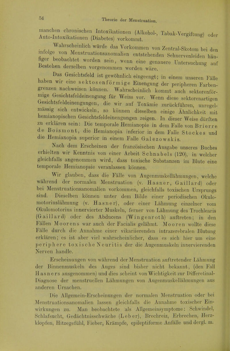 machen chronischen Intoxikationen (Alkohol-, Tabak-Vergiftung) oder Auto-Intoxikationen (Diabetes) vorkommt. gj Wahrscheinlich würde das Vorkommen von Zentral-Skotom bei den infolge von Menstruationsanomalien entstehenden Sehnervenleiden häu- figer beobachtet worden sein, wenn eine genauere Untersuchung auf bestehen derselben vorgenommen worden wäre. Das Gesichtsfeld ist gewöhnlich eingeengt; in einem unseren Fälle haben wir eine sektosenförmige Einengung der peripheren Farben- grenzen nachweisen können. Wahrscheinlich kommt auch sektorenför- mige Gesichtsfeldeinengung für Weiss vor. Wenn diese sektorenarti*en Gesichtsfeldeinengungen, die wir auf Toxämie zurückführen, unregel- massig sich entwickeln, so können dieselben einige Ähnlichkeit mit hemianopischen Gesichtsfeldeinengungen zeigen. In dieser Weise dürften zu erklären sein: Die temporale Hemianopie in dem Falle von Brierre de Boismont, die Hemianopia inferior in dem Falle Stockes und die Hemianopia superior in einem Falle Galezowskis. Nach dem Erscheinen der französischen Ausgabe unseres Buches erhielten wir Kenntnis von einer Arbeit Schnabels (120), in welcher gleichfalls angenommen wird, dass toxische Substanzen im Blute eine temporale Hemianopsie veranlassen können. Wir glauben, dass die Fälle von Augenmuskellähmungen, welche während der normalen Menstruation (v. Hasner, Gaillard) oder bei Menstruationsanomalien vorkommen, gleichfalls toxischen Ursprungs sind. Dieselben können unter dem Bilde einer periodischen Okulo- motoriuslähmung (v. Hasner), oder einer Lähmung einzelner vom Okulomotorius innervierter Muskeln, ferner von Lähmung des Trochlearis (Gaillard) oder des Abducens (Wingenroth) auftreten; in den Fällen Moorens war auch der Facialis gelähmt. Mooren wollte diese Fälle durch die Annahme einer vikariierenden intrazerebralen Blutung erklären; es ist aber viel wahrscheinlicher, dass es sich liier um eine periphere toxische Neuritis der die Augenmuskeln innervierenden Nerven handle. Erscheinungen von während der Menstruation auftretender Lähmung der Binnenmuskeln des Auges sind bisher nicht bekannt, (den Fall Hasners ausgenommen) und dies scheint von Wichtigkeit/in- Differetinal- Diagnose der menstruellen Lähmungen von Augenmuskellähmungen aus anderen Ursachen. Die Allgemein-Erscheinungen der normalen Menstruation oder bei Menstruationsanomalien lassen gleichfalls die .Annahme toxischer Ein- wirkungen zu. Man beobachtete als Allgemeinsymptome: Schwindel, Schlafsucht, Gedächtnisschwäche (Leber), Brechreiz, Erbrechen, Herz- klopfen, Hitzegefühl, Fieber, Krämpfe, epileptiforine Anfälle und dergl. m.