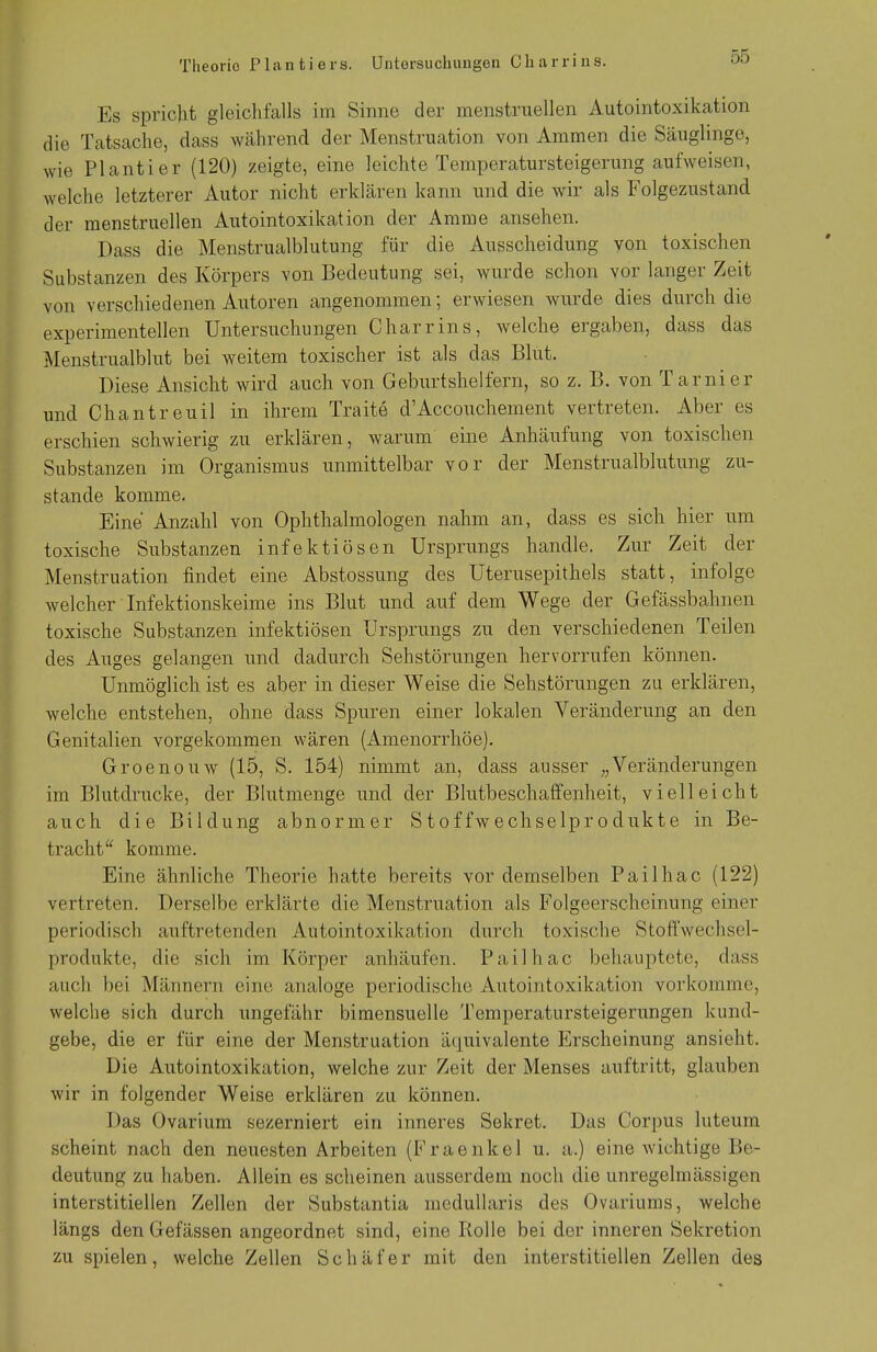 Theorie Phmtiers. Untersuchungen Charrins. Es spricht gleichfalls im Sinne der menstruellen Autointoxikation die Tatsache, dass während der Menstruation von Ammen die Säuglinge, wie Plantier (120) zeigte, eine leichte Temperatursteigerung aufweisen, welche letzterer Autor nicht erklären kann und die wir als Folgezustand der menstruellen Autointoxikation der Amme ansehen. Dass die Menstrualblutung für die Ausscheidung von toxischen Substanzen des Körpers von Bedeutung sei, wurde schon vor langer Zeit von verschiedenen Autoren angenommen; erwiesen wurde dies durch die experimentellen Untersuchungen Charrins, welche ergaben, dass das Menstrualblut bei weitem toxischer ist als das Blut. Diese Ansicht wird auch von Geburtshelfern, so z. B. von Tarnier und Chantreuil in ihrem Trait6 d'Accouchement vertreten. Aber es erschien schwierig zu erklären, warum eine Anhäufung von toxischen Substanzen im Organismus unmittelbar vor der Menstrualblutung zu- stande komme. Eine Anzahl von Ophthalmologen nahm an, dass es sich hier um toxische Substanzen infektiösen Ursprungs handle. Zur Zeit der Menstruation findet eine Abstossung des Uterusepithels statt, infolge welcher Infektionskeime ins Blut und auf dem Wege der Gefässbahnen toxische Substanzen infektiösen Ursprungs zu den verschiedenen Teilen des Auges gelangen und dadurch Sehstörungen hervorrufen können. Unmöglich ist es aber in dieser Weise die Sehstörungen zu erklären, welche entstehen, ohne dass Spuren einer lokalen Veränderung an den Genitalien vorgekommen wären (Amenorrhoe). Groenouw (15, S. 154) nimmt an, dass ausser „Veränderungen im Blutdrucke, der Blutmenge und der Blutbeschaffenheit, vielleicht auch die Bildung abnormer Stoffwechselprodukte in Be- tracht komme. Eine ähnliche Theorie hatte bereits vor demselben Pailhac (122) vertreten. Derselbe erklärte die Menstruation als Folgeerscheinung einer periodisch auftretenden Autointoxikation durch toxische Stoffwechsel- produkte, die sich im Körper anhäufen. Pailhac behauptete, dass auch bei Männern eine analoge periodische Autointoxikation vorkomme, welche sich durch ungefähr bimensuelle Temperatursteigerungen kund- gebe, die er für eine der Menstruation äquivalente Erscheinung ansieht. Die Autointoxikation, welche zur Zeit der Menses auftritt, glauben wir in folgender Weise erklären zu können. Das Ovarium sezerniert ein inneres Sekret. Das Corpus luteum scheint nach den neuesten Arbeiten (Fraenkel u. a.) eine wichtige Be- deutung zu haben. Allein es scheinen ausserdem noch die unregelmässigen interstitiellen Zellen der Substantia medullaris des Ovariums, welche längs den Gefässen angeordnet sind, eine Rolle bei der inneren Sekretion zu spielen, welche Zellen Schäfer mit den interstitiellen Zellen des