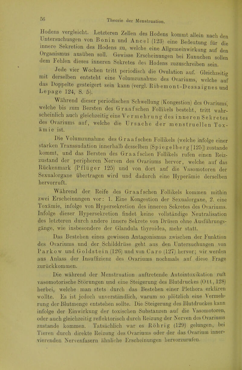 Hodens vergleicht. Letzteren Zellen des Hodens kommt allein nach den Untersuchungen von Bonin und Ancel (123) eine Bedeutung für die innere Sekretion des Hodens zu, welche eine Allgemeinwirkung auf den Organismus ausüben soll. Gewisse Erscheinungen bei Eunuchen sollen dem Fehlen dieses inneren Sekretes des Hodens zuzuschreiben sein. Jede vier Wochen tritt periodisch die Ovulation auf. Gleichzeitig mit derselben entsteht eine Volumzunahme des Ovariums, welche auf das Doppelte gesteigert sein kann (vergl. Ribemont-Dessaignes und Lepage 124, S. 5). ö Während dieser periodischen Schwellung (Kongestion) des Ovariums welche bis zum Bersten des Graafschen Follikels besteht, tritt wahr- scheinlich auch gleichzeitig eine Vermehrung des inneren Sekretes des Ovariums auf, welche die Ursache der menstruellen Tox- ämie ist. Die Volumzunahme des Graafschen Follikels (welche infolge einer starken Transsudation innerhalb desselben (Spiegelberg [125]) zustande kommt, und das Bersten des Graafschen Follikels rufen einen Reiz- zustand der peripheren Nerven des Ovariums hervor, welche auf das Rückenmark (Pflüger 125) und von dort auf die Vasomotoren der Sexualorgane übertragen wird und dadurch eine Hyperämie derselben hervorruft. Während der Reife des Graafschen Follikels kommen mithin zwei Erscheinungen vor: 1. Eine Kongestion der Sexualorgane, 2. eine Toxämie, infolge von Hypersekretion des inneren Sekretes des Ovariums. Infolge dieser Hypersekretion findet keine vollständige Neutralisation des letzteren durch andere innere Sekrete von Drüsen ohne Ausführungs- gänge, wie insbesondere der Glandula tbyroidea, mehr statt. Das Bestehen eines gewissen Antagonismus zwischen der Funktion des Ovariums und der Schilddrüse geht aus den Untersuchungen von Parkow und Goldstein (126) und von Caro (127) hervor; wir werden aus Anlass der Insuffizienz des Ovariums nochmals auf diese Frage zurückkommen. Die während der Menstruation auftretende Autointoxikation ruft vasomotorische Störungen und eine Steigerung des Blutdruckes (Ott, 128) herbei, welche man stets durch das Bestehen einer Plethora erklären wollte. Es ist jedoch unverständlich, warum so plötzlich eine Vermeh- rung der Blutmenge entstehen sollte. Die Steigerung des Blutdruckes kann infolge der Einwirkung der toxischen Substanzen auf die Vasomotoren, oder auch gleichzeitig reflektorisch durch Reizung der Nerven des Ovariums zustande kommen. Tatsächlich war es Röhr ig (129) gelungen, bei Tieren durch direkte Reizung des Ovariums oder der das Ovariuin inner- vierenden Nervenfasern ähnliche Erscheinungen hervorzurufen.