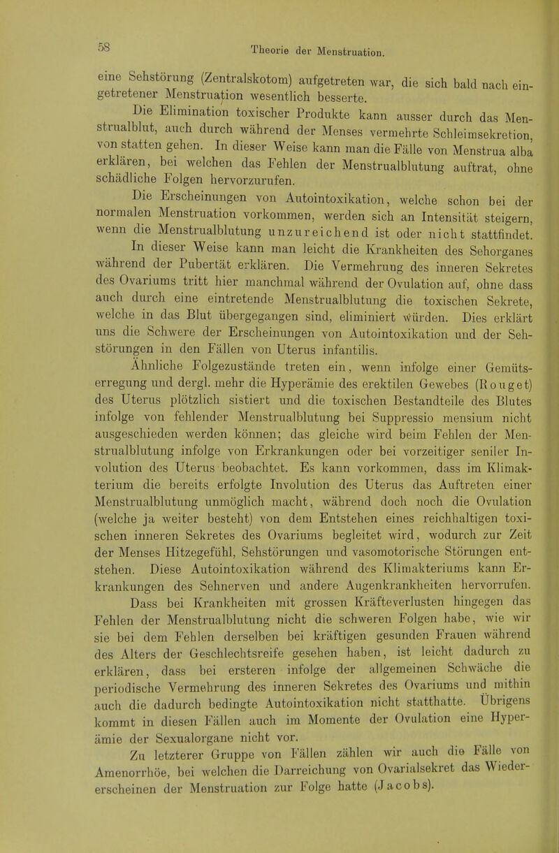 eine Sehstörung (Zentralskotora) aufgetreten war, die sich bald nach ein- getretener Menstruation wesentlich besserte. Die Elimination toxischer Produkte kann ausser durch das Men- strualblut, auch durch während der Menses vermehrte Schleimsekretion von statten gehen. In dieser Weise kann man die Fälle von Menstrua alba erklären, bei welchen das Fehlen der Menstrualblutung auftrat, ohne schädliche Folgen hervorzurufen. Die Erscheinungen von Autointoxikation, welche schon bei der normalen Menstruation vorkommen, werden sich an Intensität steigern, wenn die Menstrualblutung unzureichend ist oder nicht stattfindet! In dieser Weise kann man leicht die Krankheiten des Sehorganes während der Pubertät erklären. Die Vermehrung des inneren Sekretes des Ovariums tritt hier manchmal während der Ovulation auf, ohne dass auch durch eine eintretende Menstrualblutung die toxischen Sekrete, welche in das Blut übergegangen sind, eliminiert würden. Dies erklärt uns die Schwere der Erscheinungen von Autointoxikation und der Seh- störungen in den Fällen von Uterus infantilis. Ähnliche Folgezustände treten ein, wenn infolge einer Gemüts- erregung und dergl. mehr die Hyperämie des erektilen Gewebes (Rouget) des Uterus plötzlich sistiert und die toxischen Bestandteile des Blutes infolge von fehlender Menstrualblutung bei Suppressio mensium nicht ausgeschieden werden können; das gleiche wird beim Fehlen der Men- strualblutung infolge von Erkrankungen oder bei vorzeitiger seniler In- volution des Uterus beobachtet. Es kann vorkommen, dass im Klimak- terium die bereits erfolgte Involution des Uterus das Auftreten einer Menstrualblutung unmöglich macht, während doch noch die Ovulation (welche ja weiter besteht) von dem Entstehen eines reichhaltigen toxi- schen inneren Sekretes des Ovariums begleitet wird, wodurch zur Zeit der Menses Hitzegefühl, Sehstörungen und vasomotorische Störungen ent- stehen. Diese Autointoxikation während des Klimakteriums kann Er- krankungen des Sehnerven und andere Augenkrankheiten hervorrufen. Dass bei Krankheiten mit grossen Kräfteverlusten hingegen das Fehlen der Menstrualblutung nicht die schweren Folgen habe, wie wir sie bei dem Fehlen derselben bei kräftigen gesunden Frauen während des Alters der Geschlechtsreife gesehen haben, ist leicht dadurch zu erklären, dass bei ersteren infolge der allgemeinen Schwäche die periodische Vermehrung des inneren Sekretes des Ovariums und mithin auch die dadurch bedingte Autointoxikation nicht statthatte. Übrigens kommt in diesen Fällen auch im Momente der Ovulation eine Hyper- ämie der Sexualorgane nicht vor. Zu letzterer Gruppe von Fällen zählen wir auch die Fälle von Amenorrhoe, bei welchen die Darreichung von Ovarialsekret das Wieder- erscheinen der Menstruation zur Folge hatte (Jacobs).