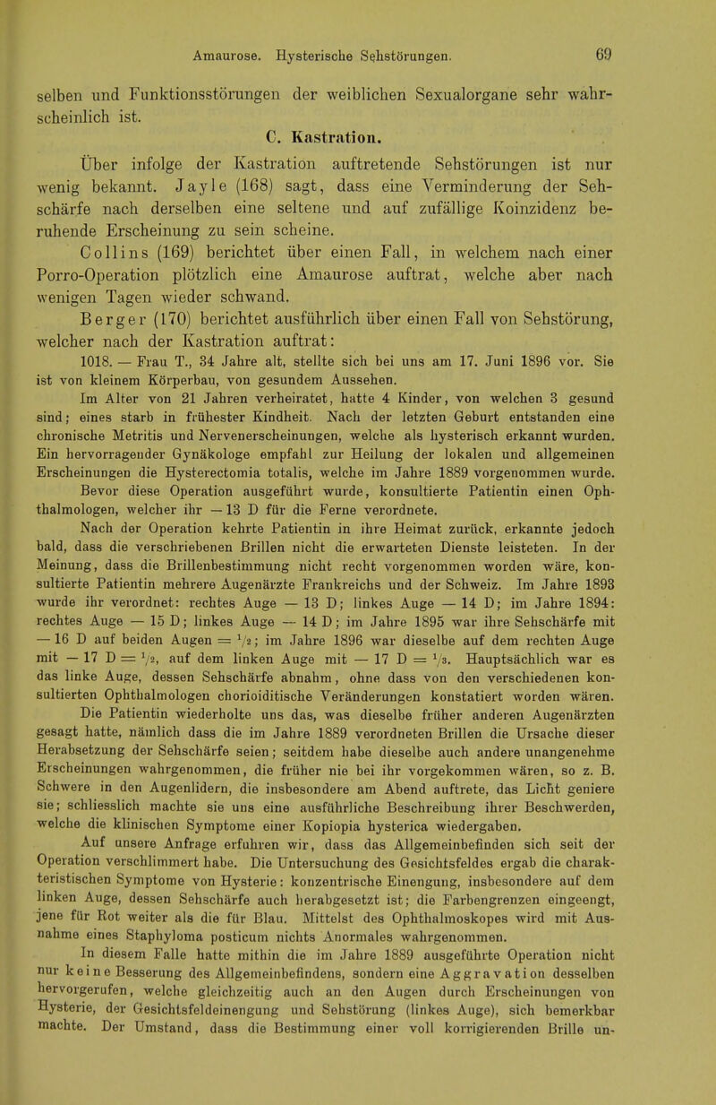 selben und Funktionsstörungen der weiblichen Sexualorgane sehr wahr- scheinlich ist. C. Kastration. Über infolge der Kastration auftretende Sehstörungen ist nur wenig bekannt. Jayle (168) sagt, dass eine Verminderung der Seh- schärfe nach derselben eine seltene und auf zufällige Koinzidenz be- ruhende Erscheinung zu sein scheine. Co 11 ins (169) berichtet über einen Fall, in welchem nach einer Porro-Operation plötzlich eine Amaurose auftrat, welche aber nach wenigen Tagen wieder schwand. Berger (170) berichtet ausführlich über einen Fall von Sehstörung, welcher nach der Kastration auftrat: 1018. — Frau T., 34 Jahre alt, stellte sich bei uns am 17. Juni 1896 vor. Sie ist von kleinem Körperbau, von gesundem Aussehen. Im Alter von 21 Jahren verheiratet, hatte 4 Kinder, von welchen 3 gesund sind; eines starb in frühester Kindheit. Nach der letzten Geburt entstanden eine chronische Metritis und Nervenerscheinungen, welche als hysterisch erkannt wurden. Ein hervorragender Gynäkologe empfahl zur Heilung der lokalen und allgemeinen Erscheinungen die Hysterectomia totalis, welche im Jahre 1889 vorgenommen wurde. Bevor diese Operation ausgeführt wurde, konsultierte Patientin einen Oph- thalmologen, welcher ihr —13 D für die Ferne verordnete. Nach der Operation kehrte Patientin in ihre Heimat zurück, erkannte jedoch bald, dass die verschriebenen Brillen nicht die erwarteten Dienste leisteten. In der Meinung, dass die Brillenbestimmung nicht recht vorgenommen worden wäre, kon- sultierte Patientin mehrere Augenärzte Frankreichs und der Schweiz. Im Jahre 1893 wurde ihr verordnet: rechtes Auge — 13 D; linkes Auge — 14 D; im Jahre 1894: rechtes Auge — 15 D; linkes Auge — 14 D; im Jahre 1895 war ihre Sehschärfe mit — 16 D auf beiden Augen = V2im Jahre 1896 war dieselbe auf dem rechten Auge mit — 17 D = Y», auf dem linken Auge mit — 17 D = V3- Hauptsächlich war es das linke Auge, dessen Sehschärfe abnahm, ohne dass von den verschiedenen kon- sultierten Ophthalmologen chorioiditische Veränderungen konstatiert worden wären. Die Patientin wiederholte uns das, was dieselbe früher anderen Augenärzten gesagt hatte, nämlich dass die im Jahre 1889 verordneten Brillen die Ursache dieser Herabsetzung der Sehschärfe seien; seitdem habe dieselbe auch andere unangenehme Erscheinungen wahrgenommen, die früher nie bei ihr vorgekommen wären, so z. B. Schwere in den Augenlidern, die insbesondere am Abend auftrete, das Licht geniere sie; schliesslich machte sie uns eine ausführliche Beschreibung ihrer Beschwerden, welche die klinischen Symptome einer Kopiopia hysterica wiedergaben. Auf unsere Anfrage erfuhren wir, dass das Allgemeinbefinden sich seit der Operation verschlimmert habe. Die Untersuchung des Gesichtsfeldes ergab die charak- teristischen Symptome von Hysterie: konzentrische Einengung, insbesondere auf dem linken Auge, dessen Sehschärfe auch herabgesetzt ist; die Farbengrenzen eingeengt, jene für Rot weiter als die für Blau. Mittelst des Ophthalmoskopes wird mit Aus- nahme eines Staphyloma posticum nichts Anormales wahrgenommen. In diesem Falle hatte mithin die im Jahre 1889 ausgeführte Operation nicht nur keine Besserung des Allgemeinbefindens, sondern eine Aggravation desselben hervorgerufen, welche gleichzeitig auch an den Augen durch Erscheinungen von Hysterie, der Gesichtsfeldeinengung und Sehstörung (linkes Auge), sich bemerkbar machte. Der Umstand, dass die Bestimmung einer voll korrigierenden Brille un-