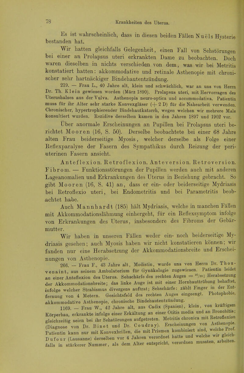 Es ist wahrscheinlich, dass in diesen beiden Fällen Nuels Hysterie bestanden hat. Wir hatten gleichfalls Gelegenheit, einen Fall von Sehstörungen bei einer an Prolapsus uteri erkrankten Dame zu beobachten. Doch waren dieselben in nichts verschieden von dem, was wir bei Metritis konstatiert hatten: akkommodative und retinale Asthenopie mit chroni- scher sehr hartnäckiger Bindehautentzündung. 219. — Frau L., 40 Jahre alt, klein und schwächlich, war an uns von Herrn Dr. Th. Klein gewiesen worden (März 1890). Prolapsus uteri, mit Hervorragen des Uterushalses aus der Vulva. Asthenopia neuro-optica und accommodativa. Patientin muss für ihr Alter sehr starke Konvexgläser (-|- 2 D) für die Nahearbeit verwenden. Chronischer, hypertrophierender Bindehautkatarrh, wegen welchen wir mehrere Male konsultiert wurden. Rezidive derselben kamen in den Jahren 1897 und 1902 vor. Uber anormale Erscheinungen an Pupillen bei Prolapsus uteri be- richtet Mooren (16, S. 50). Derselbe beobachtete bei einer 68 Jahre alten Frau beiderseitige Myosis, welcher derselbe als Folge einer Eeflexparalyse der Fasern des Sympathikus durch Reizung der peri- uterinen Fasern ansieht. Antef lexion. Retroflexion. Anteversion. Retroversion. Fibrom. — Funktionsstörungen der Pupillen werden auch mit anderen Lageanomalien und Erkrankungen des Uterus in Beziehung gebracht. So gibt Mooren (16, S. 41) an, dass er ein- oder beiderseitige Mydriasis bei Retroflexio uteri, bei Endometritis und bei Parametritis beob- achtet habe. Auch Mannhardt (185) hält Mydriasis, welche in manchen Fällen mit Akkommodationslähmung einhergeht, für ein Reflexsymptom infolge von Erkrankungen des Uterus, insbesondere des Fibroms der Gebär- mutter. Wir haben in unseren Fällen weder ein- noch beiderseitige My- driasis gesehen; auch Myosis haben wir nicht konstatieren können; wir fanden nur eine Herabsetzung der Akkommodationsbreite und Erschei- nungen von Asthenopie. 266. — Frau F., 43 Jahre alt, Modistin, wurde uns von Herrn Dr. Thou- venaint, aus seinem Ambulatorium für Gynäkologie zugewiesen. Patientin leidet an einer Antefiexion des Uterus. Sehschärfe des rechten Auges = M/n>; Herabsetzung der Akkommodationsbreite; das linke Auge ist mit einer Hornhauttrübung behaftet, infolge welcher Strabismus divergens auftrat; Sehschärfe: zählt Fmger in der Ent- fernung von 4 Metern. Gesichtsfeld des rechten Auges eingeengt. Photophobie, akkommodative Asthenopie, chronische Bindehautentzündung. 1169 - Frau W., 42 Jahre alt, aus Cadix (Spanien), klein, von kräftigem Körperbau, erkrankte infolge einer Erkältung an einer Otitis media und an Bronchitis; gleichzeitig seien bei ihr Sehstörungen aufgetreten. Metritis chronica mit Retroflexion ^Diagnose von Dr. Binet und Dr.. Condray). Erscheinungen von Asthenopie. Patientin kann nur mit Konvexbrillen, die mit Prismen kombiniert sind welche Prof. Dufour (Lausanne) derselben vor 4 Jahren verordnet hatte und welche wir g h- falls in stärkerer Nummer, als dem Alter entspricht, verordnen mussten, a.beiten.