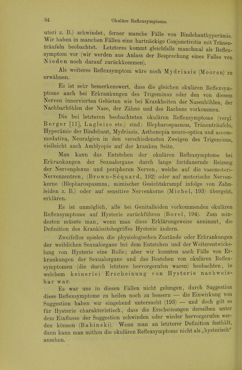 Okuläre Reflexsymptome. uteri z. B.) schwindet, ferner manche Fälle von Bindehauthyperämie Wir haben in manchen Fällen eine hartnäckige Conjunctivitis mit Tränen- träufeln beobachtet. Letzteres kommt gleichfalls manchmal als Reflex- symptom vor (wir werden aus Anlass der Besprechung eines Falles von Nieden noch darauf zurückkommen). Als weiteres Reflexsymptom wäre noch Mydriasis (Mooren) zu erwähnen. Es ist sehr bemerkenswert, dass die gleichen okulären Reflexsym- ptome auch bei Erkrankungen des Trigeminus oder den von diesem Nerven innervierten Gebieten wie bei Krankheiten der Nasenhöhlen, der Nachbarhöhlen der Nase, der Zähne und des Rachens vorkommen. Die bei letzteren beobachteten okulären Reflexsymptome (vergl. Berger [11], Lagleize etc.) sind: Blepharospasmus, Tränenträufeln, Hyper ämie der Bindehaut, Mydriasis, Asthenopia neuro-optica und accom- modativa, Neuralgien in den verschiedensten Zweigen des Trigeminus, vielleicht auch Amblyopie auf der kranken Seite. Man kann das Entstehen der okulären Reflexsymptome bei Erkrankungen der Sexualorgane durch lange fortdauernde Reizung der Nervenplexus und peripheren Nerven, welche auf die vasomotori- Nervenzentren, (Brown-Sequard, 192) oder auf motorische Nerven- kerne (Blepharospasmus, mimischer Gesichtskrampf infolge von Zahn- leiden z. B.) oder auf sensitive Nervenkerne (Michel, 193) übergeht, erklären. Es ist unmöglich, alle bei Genitalleiden vorkommenden okulären Reflexsymptome auf Hysterie zurückführen (Borel, 194). Zum min- desten müsste man, wenn man diese Erklärungsweise annimmt, die Definition des Krankheitsbegriffes Hysterie ändern. Zweifellos spielen die physiologischen Zustände oder Erkrankungen der weiblichen Sexualorgane bei dem Entstehen und der Weiterentwicke- lung von Hysterie eine Rolle; aber wir konnten auch Fälle von Er- krankungen der Sexualorgane und das Bestehen von okulären Reflex- symptomen (die durch letztere hervorgerufen waren) beobachten, in welchem keinerlei Erscheinung von Hysterie nachweis- bar war. Es war uns in diesen Fällen nicht gelungen, durch Suggestion diese Reflexsymptome zu heilen noch zu bessern — die Einwirkung von Suggestion haben wir eingehend untersucht (193) — und doch gilt es für Hysterie charakteristisch, dass die Erscheinungen derselben unter dem Einflüsse der Suggestion schwinden oder wieder hervorgerufen wer- den können (Babinski). Wenn man an letzterer Definition festhält, dann kann man mithin die okulären Reflexsymptome nicht als „hysterisch ansehen.