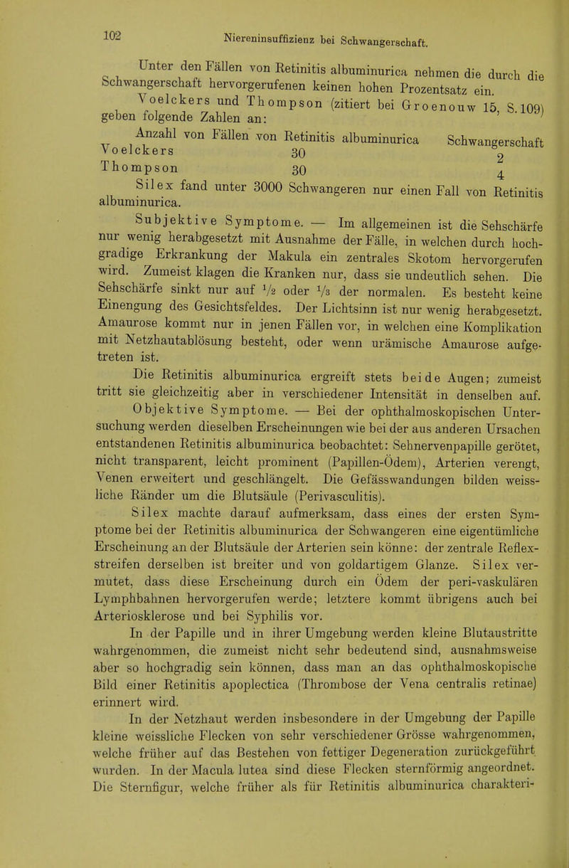 Unter den Fällen von Retinitis albuminurica nehmen die durch die Schwangerschaft hervorgerufenen keinen hohen Prozentsatz i > \ /. Gm, Voelckers und Thompson (zitiert bei Groenouw 15, S 109) geben folgende Zahlen an: ' ' ; Anzahl von Fällen von Retinitis albuminurica Schwangerschaft Voelckers 30 2 Thompson 30 4 Sil ex fand unter 3000 Schwangeren nur einen Fall von Retinitis albuminurica. Subjektive Symptome. — Im allgemeinen ist die Sehschärfe nur wenig herabgesetzt mit Ausnahme der Fälle, in welchen durch hoch- gradige Erkrankung der Makula ein zentrales Skotom hervorgerufen wird. Zumeist klagen die Kranken nur, dass sie undeutlich sehen. Die Sehschärfe sinkt nur auf »/> oder Va der normalen. Es besteht keine Einengung des Gesichtsfeldes. Der Lichtsinn ist nur wenig herabgesetzt. Amaurose kommt nur in jenen Fällen vor, in welchen eine Komplikation mit Netzhautablösung besteht, oder wenn urämische Amaurose aufge- treten ist. Die Retinitis albuminurica ergreift stets beide Augen; zumeist tritt sie gleichzeitig aber in verschiedener Intensität in denselben auf. Objektive Symptome. — Bei der ophthalmoskopischen Unter- suchung werden dieselben Erscheinungen wie bei der aus anderen Ursachen entstandenen Retinitis albuminurica beobachtet: Sehnervenpapille gerötet, nicht transparent, leicht prominent (Papillen-Ödem), Arterien verengt, Venen erweitert und geschlängelt. Die Gefässwandungen bilden weiss- liche Ränder um die Blutsäule (Perivasculitis). Silex machte darauf aufmerksam, dass eines der ersten Sym- ptome bei der Retinitis albuminurica der Schwangeren eine eigentümliche Erscheinung an der Blutsäule der Arterien sein könne: der zentrale Reflex- streifen derselben ist breiter und von goldartigem Glänze. Silex ver- mutet, dass diese Erscheinung durch ein Ödem der peri-vaskulären Lymphbahnen hervorgerufen werde; letztere kommt übrigens auch bei Arteriosklerose und bei Syphilis vor. In der Papille und in ihrer Umgebung werden kleine Blutaustritte wahrgenommen, die zumeist nicht sehr bedeutend sind, ausnahmsweise aber so hochgradig sein können, dass man an das ophthalmoskopische Bild einer Retinitis apoplectica (Thrombose der Vena centralis retinae) erinnert wird. In der Netzhaut werden insbesondere in der Umgebung der Papille kleine weissliche Flecken von sehr verschiedener Grösse wahrgenommen, welche früher auf das Bestehen von fettiger Degeneration zurückgeführt wurden. In der Macula lutea sind diese Flecken sternförmig angeordnet. Die Sternfigur, welche früher als für Retinitis albuminurica charakten-