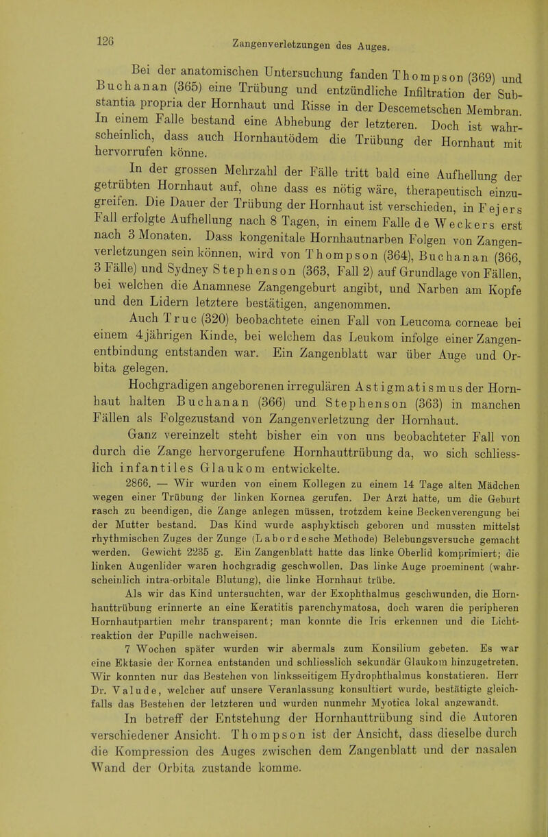12G Bei der anatomischen Untersuchung fanden Thompson (369) und Buchanan (365) eine Trübung und entzündliche Infiltration der Sub- stantia propna der Hornhaut und Risse in der Descemetschen Membran In einem Falle bestand eine Abhebung der letzteren. Doch ist wahr- scheinlich, dass auch Hornhautödem die Trübung der Hornhaut mit hervorrufen könne. In der grossen Mehrzahl der Fälle tritt bald eine Aufhellung der getrübten Hornhaut auf, ohne dass es nötig wäre, therapeutisch einzu- greifen. Die Dauer der Trübung der Hornhaut ist verschieden, in Fej ers Fall erfolgte Aufhellung nach 8 Tagen, in einem Falle de Weckers erst nach 3 Monaten. Dass kongenitale Hornhautnarben Folgen von Zangen- verletzungen sein können, wird von Thompson (364), Buchanan (366, 3 Fälle) und Sydney Stephens on (363, Fall 2) auf Grundlage von Fällen^ bei welchen die Anamnese Zangengeburt angibt, und Narben am Kopfe und den Lidern letztere bestätigen, angenommen. Auch Truc (320) beobachtete einen Fall von Leucoma corneae bei einem 4 jährigen Kinde, bei welchem das Leukom infolge einer Zangen- entbindung entstanden war. Ein Zangenblatt war über Auge und Or- bita gelegen. Hochgradigen angeborenen irregulären A s t i gm at i s m u s der Horn- haut halten Buchanan (366) und Stephenson (363) in manchen Fällen als Folgezustand von Zangenverletzung der Hornhaut. Ganz vereinzelt steht bisher ein von uns beobachteter Fall von durch die Zange hervorgerufene Hornhauttrübung da, wo sich schliess- lich infantiles Glaukom entwickelte. 2866. — Wir wurden von einem Kollegen zu einem 14 Tage alten Mädchen wegen einer Trübung der linken Kornea gerufen. Der Arzt hatte, um die Geburt rasch zu beendigen, die Zange anlegen müssen, trotzdem keine Beckenverengung bei der Mutter bestand. Das Kind wurde asphyktisch geboren und mussten mittelst rhythmischen Zuges der Zunge (Labordesche Methode) Belebungsversuche gemacht werden. Gewicht 2235 g. Ein Zangenblatt hatte das linke Oberlid komprimiert; die linken Augenlider waren hochgradig geschwollen. Das linke Auge proeminent (wahr- scheinlich intra-orbitale Blutung), die linke Hornhaut trübe. Als wir das Kind untersuchten, war der Exophthalmus geschwunden, die Horn- hauttrübung erinnerte an eine Keratitis parenchymatosa, doch waren die peripheren Hornhautpartien mehr transparent; man konnte die Iris erkennen und die Licht- reaktion der Pupille nachweisen. 7 Wochen später wurden wir abermals zum Konsilium gebeten. Es war eine Ektasie der Kornea entstanden und schliesslich sekundär Glaukom hinzugetreten. Wir konnten nur das Bestehen von linksseitigem Hydrophthalmus konstatieren. Herr Dr. Valude, welcher auf unsere Veranlassung konsultiert wurde, bestätigte gleich- falls das Bestehen der letzteren und wurden nunmehr Myotica lokal angewandt. In betreff der Entstehung der Hornhauttrübung sind die Autoren verschiedener Ansicht. Thompson ist der Ansicht, dass dieselbe durch die Kompression des Auges zwischen dem Zangenblatt und der nasalen Wand der Orbita zustande komme.