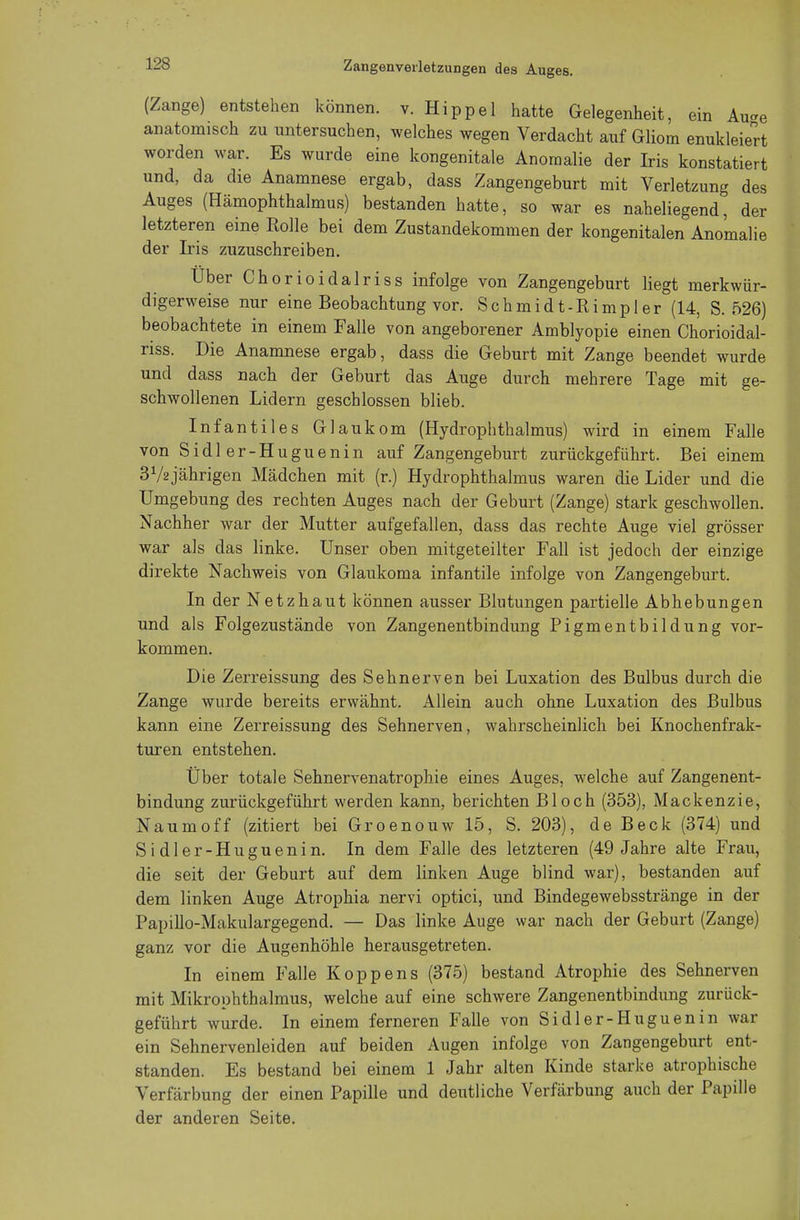 (Zange) entstehen können, v. Hippel hatte Gelegenheit, ein Au-e anatomisch zu untersuchen, welches wegen Verdacht auf Gliom enukleiert worden war. Es wurde eine kongenitale Anomalie der Iris konstatiert und, da die Anamnese ergab, dass Zangengeburt mit Verletzung des Auges (Hämophthalmus) bestanden hatte, so war es naheliegend, der letzteren eine Rolle bei dem Zustandekommen der kongenitalen Anomalie der Iris zuzuschreiben. Uber Chorioidalriss infolge von Zangengeburt liegt merkwür- digerweise nur eine Beobachtung vor. Schmidt-Rimpler (14, S. 526) beobachtete in einem Falle von angeborener Amblyopie einen Chorioidal- riss. Die Anamnese ergab, dass die Geburt mit Zange beendet wurde und dass nach der Geburt das Auge durch mehrere Tage mit ge- schwollenen Lidern geschlossen blieb. Infantiles Glaukom (Hydrophthalmus) wird in einem Falle von Sidl er-Huguenin auf Zangengeburt zurückgeführt. Bei einem 372 jährigen Mädchen mit (r.) Hydrophthalmus waren die Lider und die Umgebung des rechten Auges nach der Geburt (Zange) stark geschwollen. Nachher war der Mutter aufgefallen, dass das rechte Auge viel grösser war als das linke. Unser oben mitgeteilter Fall ist jedoch der einzige direkte Nachweis von Glaukoma infantile infolge von Zangengeburt. In der Netzhaut können ausser Blutungen partielle Abhebungen und als Folgezustände von Zangenentbindung Pigmentbildung vor- kommen. Die Zerreissung des Sehnerven bei Luxation des Bulbus durch die Zange wurde bereits erwähnt. Allein auch ohne Luxation des Bulbus kann eine Zerreissung des Sehnerven, wahrscheinlich bei Knochenfrak- turen entstehen. Über totale Sehnervenatrophie eines Auges, welche auf Zangenent- bindung zurückgeführt werden kann, berichten Bloch (353), Mackenzie, Naumoff (zitiert bei Groenouw 15, S. 203), de Beck (374) und Sidler-Huguenin. In dem Falle des letzteren (49 Jahre alte Frau, die seit der Geburt auf dem linken Auge blind war), bestanden auf dem linken Auge Atrophia nervi optici, und Bindegewebsstränge in der Papillo-Makulargegend. — Das linke Auge war nach der Geburt (Zange) ganz vor die Augenhöhle herausgetreten. In einem Falle KOppens (375) bestand Atrophie des Sehnerven mit Mikrophthalmus, welche auf eine schwere Zangenentbindung zurück- geführt wurde. In einem ferneren Falle von Sidler-Huguenin war ein Sehnervenleiden auf beiden Augen infolge von Zangengeburt ent- standen. Es bestand bei einem 1 Jahr alten Kinde starke atrophische Verfärbung der einen Papille und deutliche Verfärbung auch der Papille der anderen Seite.