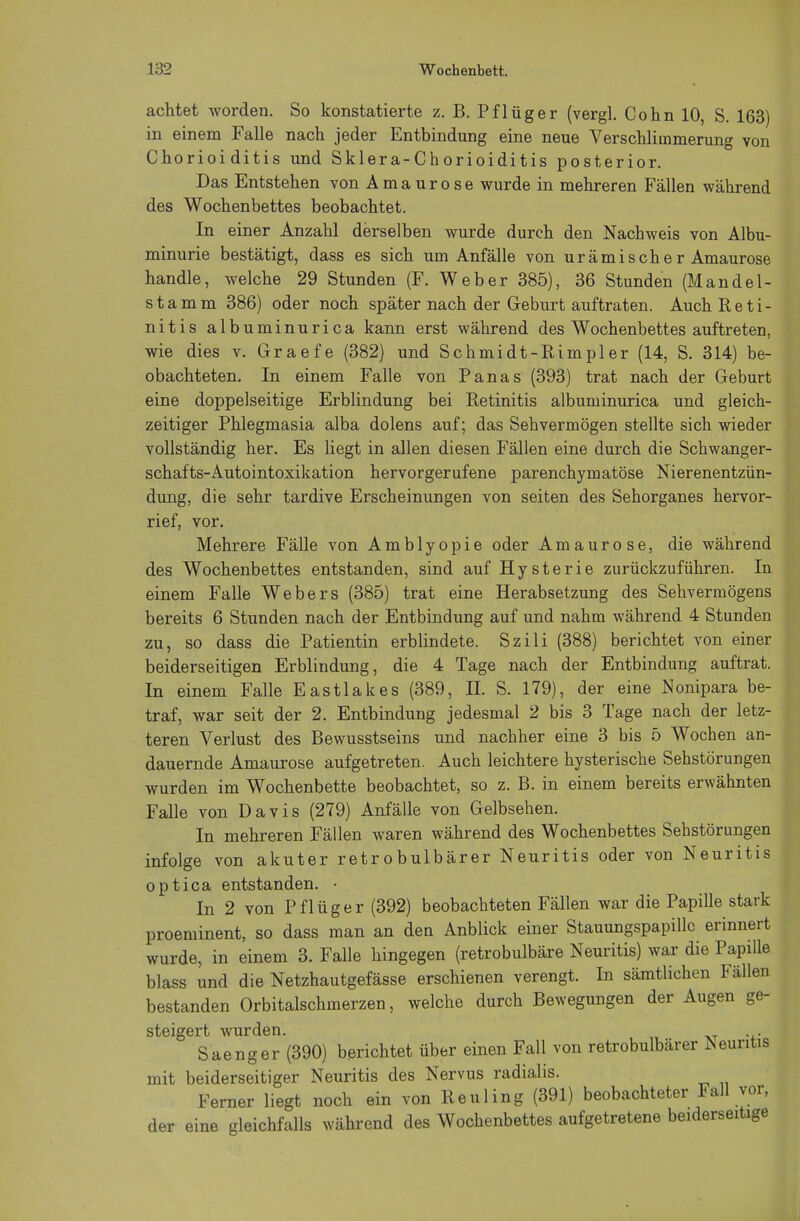 achtet worden. So konstatierte z. B. Pflüg er (vergl. Cohn 10, S. 163) in einem Falle nach jeder Entbindung eine neue Verschlimmerung von Chorioiditis und Sklera-Chorioiditis posterior. Das Entstehen von Amaurose wurde in mehreren Fällen während des Wochenbettes beobachtet. In einer Anzahl derselben wurde durch den Nachweis von Albu- minurie bestätigt, dass es sich um Anfälle von urämische r Amaurose handle, welche 29 Stunden (F. Weber 385), 36 Stunden (Mandel- stamm 386) oder noch später nach der Geburt auftraten. Auch Reti- nitis albuminurica kann erst während des Wochenbettes auftreten, wie dies v. Graefe (382) und Schmidt-Rimpler (14, S. 314) be- obachteten. In einem Falle von Panas (393) trat nach der Geburt eine doppelseitige Erblindung bei Retinitis albuminurica und gleich- zeitiger Phlegmasia alba dolens auf; das Sehvermögen stellte sich wieder vollständig her. Es liegt in allen diesen Fällen eine durch die Schwanger- schafts-Autointoxikation hervorgerufene parenchymatöse Nierenentzün- dung, die sehr tardive Erscheinungen von seiten des Sehorganes hervor- rief, vor. Mehrere Fälle von Amblyopie oder Amaurose, die während des Wochenbettes entstanden, sind auf Hysterie zurückzuführen. In einem Falle Webers (385) trat eine Herabsetzung des Sehvermögens bereits 6 Stunden nach der Entbindung auf und nahm während 4 Stunden zu, so dass die Patientin erblindete. Szili (388) berichtet von einer beiderseitigen Erblindung, die 4 Tage nach der Entbindung auftrat. In einem Falle Eastlakes (389, II. S. 179), der eine Nonipara be- traf, war seit der 2. Entbindung jedesmal 2 bis 3 Tage nach der letz- teren Verlust des Bewusstseins und nachher eine 3 bis 5 Wochen an- dauernde Amaurose aufgetreten. Auch leichtere hysterische Sehstörungen wurden im Wochenbette beobachtet, so z. B. in einem bereits erwähnten Falle von Davis (279) Anfälle von Gelbsehen. In mehreren Fällen waren während des Wochenbettes Sehstörungen infolge von akuter retrobulbärer Neuritis oder von Neuritis optica entstanden. • In 2 von Pflüg er (392) beobachteten Fällen war die Papille stark proeminent, so dass man an den Anblick einer Stauungspapille erinnert wurde, in einem 3. Falle hingegen (retrobulbäre Neuritis) war die Papille blass und die Netzhautgefässe erschienen verengt. In sämtlichen Fällen bestanden Orbitalschmerzen, welche durch Bewegungen der Augen ge- steigert wurden. Saenger (390) berichtet über einen Fall von retrobulbärer Neuritis mit beiderseitiger Neuritis des Nervus radialis. Ferner liegt noch ein von Heuling (391) beobachteter Fall vor, der eine gleichfalls während des Wochenbettes aufgetretene beiderseitige