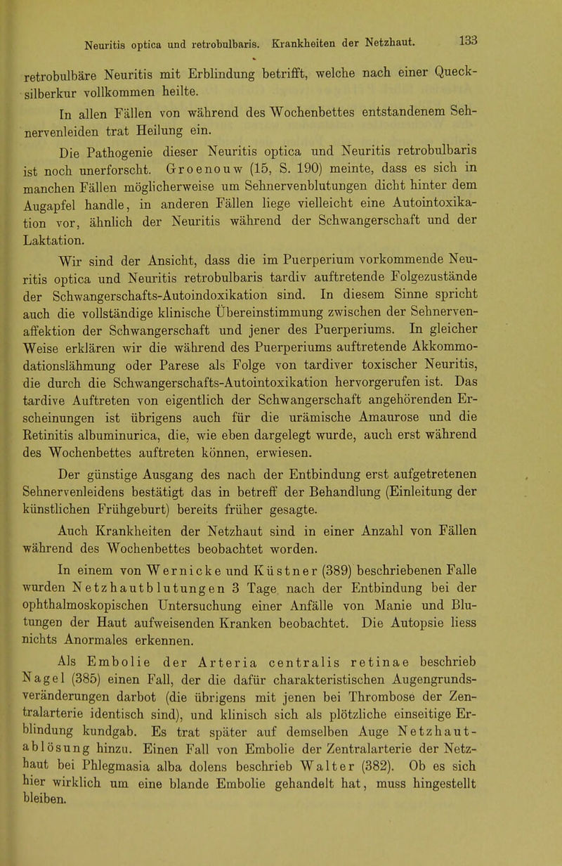 retrobulbäre Neuritis mit Erblindung betrifft, welche nach einer Queck- silberkur vollkommen heilte. In allen Fällen von während des Wochenbettes entstandenem Seh- nervenleiden trat Heilung ein. Die Pathogenie dieser Neuritis optica und Neuritis retrobulbaris ist noch unerforscht. Groenouw (15, S. 190) meinte, dass es sich in manchen Fällen möglicherweise um Sehnervenblutungen dicht hinter dem Augapfel handle, in anderen Fällen liege vielleicht eine Autointoxika- tion vor, ähnlich der Neuritis während der Schwangerschaft und der Laktation. Wir sind der Ansicht, dass die im Puerperium vorkommende Neu- ritis optica und Neuritis retrobulbaris tardiv auftretende Folgezustände der Schwangerschafts-Autoindoxikation sind. In diesem Sinne spricht auch die vollständige klinische Übereinstimmung zwischen der Sehnerven- affektion der Schwangerschaft und jener des Puerperiums. In gleicher Weise erklären wir die während des Puerperiums auftretende Akkommo- dationslähmung oder Parese als Folge von tardiver toxischer Neuritis, die durch die Schwangerschafts-Autointoxikation hervorgerufen ist. Das tardive Auftreten von eigentlich der Schwangerschaft angehörenden Er- scheinungen ist übrigens auch für die urämische Amaurose und die Retinitis albuminurica, die, wie eben dargelegt wurde, auch erst während des Wochenbettes auftreten können, erwiesen. Der günstige Ausgang des nach der Entbindung erst aufgetretenen Sehnervenleidens bestätigt das in betreff der Behandlung (Einleitung der künstlichen Frühgeburt) bereits früher gesagte. Auch Krankheiten der Netzhaut sind in einer Anzahl von Fällen während des Wochenbettes beobachtet worden. In einem von Wernicke und Küstner (389) beschriebenen Falle wurden Netzhautblutungen 3 Tage nach der Entbindung bei der ophthalmoskopischen Untersuchung einer Anfälle von Manie und Blu- tungen der Haut aufweisenden Kranken beobachtet. Die Autopsie Hess nichts Anormales erkennen. Als Embolie der Arteria centralis retinae beschrieb Nagel (385) einen Fall, der die dafür charakteristischen Augengrunds- veränderungen darbot (die übrigens mit jenen bei Thrombose der Zen- tralarterie identisch sind), und klinisch sich als plötzliche einseitige Er- blindung kundgab. Es trat später auf demselben Auge Netzhaut- ablösung hinzu. Einen Fall von Embolie der Zentralarterie der Netz- haut bei Phlegmasia alba dolens beschrieb Walter (382). Ob es sich hier wirklich um eine blande Embolie gehandelt hat, muss hingestellt bleiben.