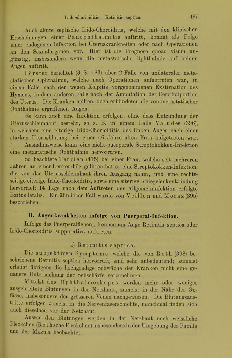 Irido-chorioiditis. Retinitis septica. Auch akute septische Irido-Choroiditis, welche mit den klinischen Erscheinungen einer PanOphthalmitis auftritt, kommt als Folge einer endogenen Infektion bei Uteruskrankheiten oder nach Operationen an den Sexualorganen vor. Hier ist die Prognose quoad visum un- günstig, insbesondere wenn die metastatische Ophthalmie auf beiden Augen auftritt. Förster berichtet (3, S. 183) über 2 Fälle von unilateraler meta- statischer Ophthalmie, welche nach Operationen aufgetreten war, in einem Falle nach der wegen Kolpitis vorgenommenen Exstirpation des Hymens, in dem anderen Falle nach der Amputation der Cervikalportion des Uterus. Die Kranken heilten, doch erblindeten die von metastatischer Ophthalmie ergriffenen Augen. Es kann auch eine Infektion erfolgen, ohne dass Entzündung der Uterusschleimhaut besteht, so z. B. in einem Falle Valudes (396), in welchem eine eiterige Irido-Chorioiditis des linken Auges nach einer starken Uterusblutung bei einer 46 Jahre alten Frau aufgetreten war. Ausnahmsweise kann eine nicht-puerperale Streptokokken-Infektion eine metastatische Ophthalmie hervorrufen. So beachtete Ter rien (415) bei einer Frau, welche seit mehreren Jahren an einer Leukorrhoe gelitten hatte, eine Streptokokken-Infektion, die von der Uterusschleimhaut ihren Ausgang nahm, und eine rechts- seitige eiterige Irido-Chorioiditis, sowie eine eiterige Kniegelenkentzündung hervorrief; 14 Tage nach dem Auftreten der Allgemeininfektion erfolgte Exitus letalis. Ein ähnlicher Fall wurde von Veillo n und Morax (395) beschrieben. B. Augenkrankheiten infolge von Puerperal-Infektion. Infolge des Puerperalfiebers, können am Auge Retinitis septica oder Irido-Chorioiditis suppurativa auftreten. a) Retinitis septica. Die subjektiven Symptome welche die von Roth (398) be- schriebene Retinitis septica hervorruft, sind sehr unbedeutend; zumeist erlaubt übrigens die hochgradige Schwäche der Kranken nicht eine ge- nauere Untersuchung der Sehschärfe vorzunehmen. Mittelst des Ophthalmoskopes werden mehr oder weniger ausgebreitete Blutungen in der Netzhaut, zumeist in der Nähe der Ge- fässe, insbesondere der grösseren Venen nachgewiesen. Die Blutungsaus- tritte erfolgen zumeist in die Nervenfaserschichte, manchmal finden sich auch dieselben vor der Netzhaut. Ausser den Blutungen werden in der Netzhaut noch weissliche Fleckchen (Roth sehe Fleckchen) insbesondere in der Umgebung der Papille und der Makula beobachtet.