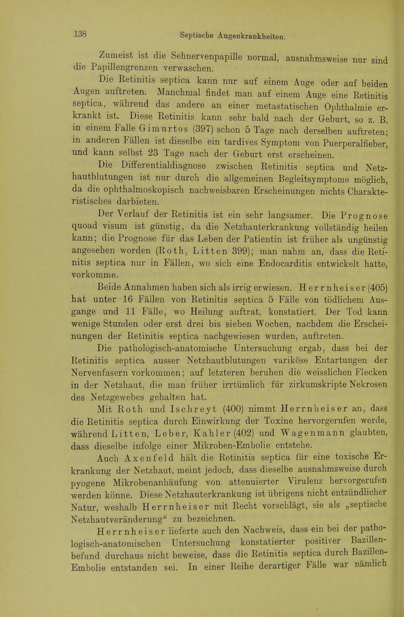 Zumeist ist die Sehnervenpapille normal, ausnahmsweise nur sind die Papillengrenzen verwaschen. Die Retinitis septica kann nur auf einem Auge oder auf beiden Augen auftreten. Manchmal findet man auf einem Auge eine Retinitis septica, während das andere an einer metastatischen Ophthalmie er- krankt ist. Diese Retinitis kann sehr bald nach der Geburt, so z. B. in einem Falle Gimurtos (397) schon 5 Tage nach derselben auftreten; in anderen Fällen ist dieselbe ein tardives Symptom von Puerperalfieber, und kann selbst 23 Tage nach der Geburt erst erscheinen. Die Differentialdiagnose zwischen Retinitis septica und Netz- hautblutungen ist nur durch die allgemeinen Begleitsymptome möglich, da die ophthalmoskopisch nachweisbaren Erscheinungen nichts Charakte- ristisches darbieten. Der Verlauf der Retinitis ist ein sehr langsamer. Die Prognose quoad visum ist günstig, da die Netzhauterkrankung vollständig heilen kann; die Prognose für das Leben der Patientin ist früher als ungünstig angesehen worden (Roth, Litten 399); man nahm an, dass die Reti- nitis septica nur in Fällen, wo sich eine Endocarditis entwickelt hatte, vorkomme. Beide Annahmen haben sich als irrig erwiesen. Herrnheiser (405) hat unter 16 Fällen von Retinitis septica 5 Fälle von tödlichem Aus- gange und 11 Fälle, wo Heilung auftrat, konstatiert. Der Tod kann wenige Stunden oder erst drei bis sieben Wochen, nachdem die Erschei- nungen der Retinitis septica nachgewiesen wurden, auftreten. Die pathologisch-anatomische Untersuchung ergab, dass bei der Retinitis septica ausser Netzhautblutungen variköse Entartungen der Nervenfasern vorkommen; auf letzteren beruhen die weisslichen Flecken in der Netzhaut, die man früher irrtümlich für zirkumskripte Nekrosen des Netzgewebes gehalten hat. Mit Roth und Ischreyt (400) nimmt Herrnheiser an, dass die Retinitis septica durch Einwirkung der Toxine hervorgerufen werde, während Li11en, Leber, Kahler (402) und Wagenmann glaubten, dass dieselbe infolge einer Mikroben-Embolie entstehe. Auch Axenfeld hält die Retinitis septica für eine toxische Er- krankung der Netzhaut, meint jedoch, dass dieselbe ausnahmsweise durch pyogene Mikrobenanhäufung von attenuierter Virulenz hervorgerufen werden könne. Diese Netzhauterkrankung ist übrigens nicht entzündlicher Natur, weshalb Herrnheiser mit Recht vorschlägt, sie als „septische Netzhautveränderung zu bezeichnen. Herrnheiser lieferte auch den Nachweis, dass ein bei der patho- logisch-anatomischen Untersuchung konstatierter positiver Bazillen- befund durchaus nicht beweise, dass die Retinitis septica durch Bazillen- Embolie entstanden sei. In einer Reihe derartiger Fälle war nämlich