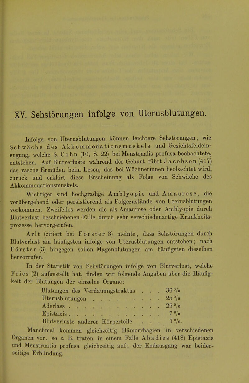 XV. Sehstörungen infolge von Uterusblutungen. Infolge von Uterusblutungen können leichtere Sehstörungen, wie Schwäche des Akkommodationsmuskels und Gesichtsfeldein- engung, welche S. Cohn (10, S. 22) beiMenstrualis profusa beobachtete, entstehen. Auf Blutverluste während der Geburt führt J a c o b s o n (417) das rasche Ermüden beim Lesen, das bei Wöchnerinnen beobachtet wird, zurück und erklärt diese Erscheinung als Folge von Schwäche des Akkommodationsmuskels. Wichtiger sind hochgradige Amblyopie und Amaurose, die vorübergehend oder persistierend als Folgezustände von Uterusblutungen vorkommen. Zweifellos werden die als Amaurose oder Amblyopie durch Blutverlust beschriebenen Fälle durch sehr verschiedenartige Krankheits- prozesse hervorgerufen. Arlt (zitiert bei Förster 3) meinte, dass Sehstörungen durch Blutverlust am häufigsten infolge von Uterusblutungen entstehen; nach Förster (3) hingegen sollen Magenblutungen am häufigsten dieselben hervorrufen. In der Statistik von Sehstörungen infolge von Blutverlust, welche Fries (2) aufgestellt hat, finden wir folgende Angaben über die Häufig- keit der Blutungen der einzelne Organe: Manchmal kommen gleichzeitig Hämorrhagien in verschiedenen Organen vor, so z. B. traten in einem Falle Abadies (418) Epistaxis und Menstruatio profusa gleichzeitig auf; der Endausgang war beider- seitige Erblindung. Blutungen des Verdauungstraktus Uterusblutungen Aderlass Epistaxis Blutverluste anderer Körperteile 36% 25°/o 25 °/o 7°/o 7%.