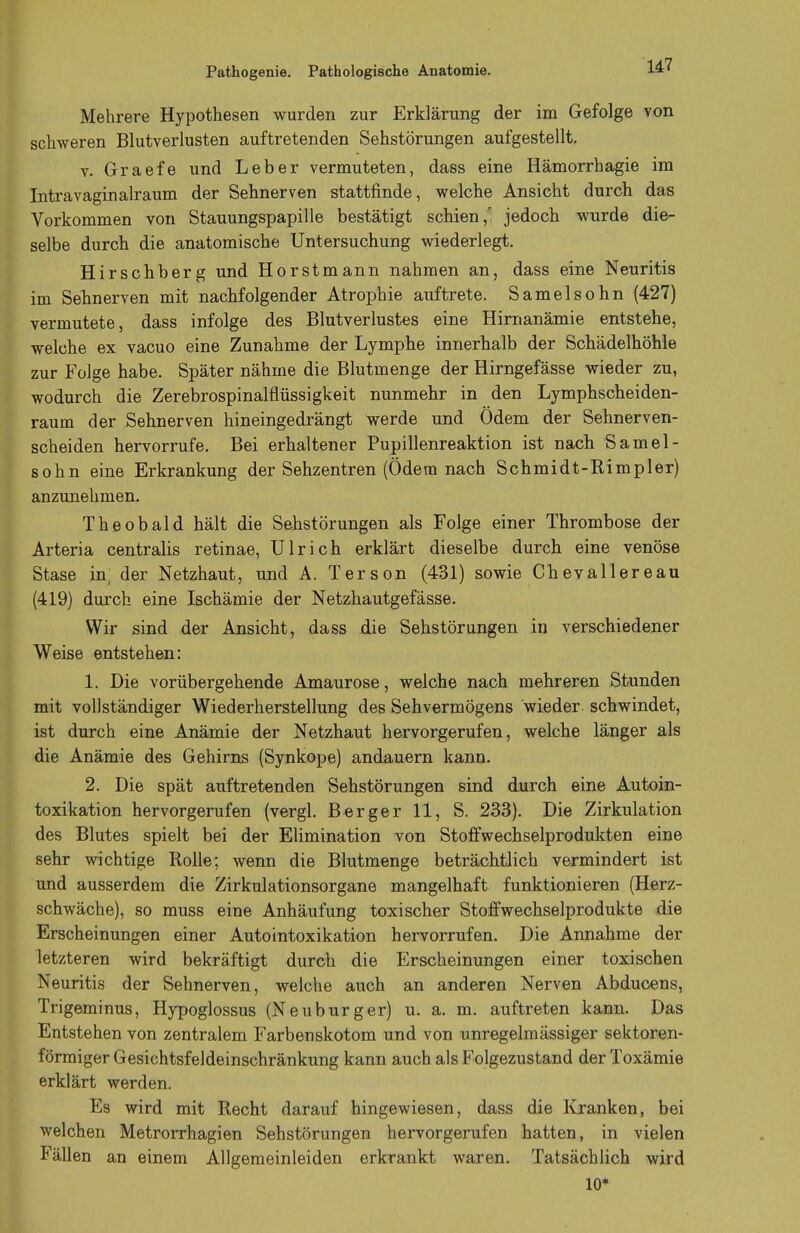 Pathogenie. Pathologische Anatomie. Mehrere Hypothesen wurden zur Erklärung der im Gefolge von schweren Blutverlusten auftretenden Sehstörungen aufgestellt. v. Graefe und Leber vermuteten, dass eine Hämorrhagie im Intravaginalraum der Sehnerven stattfinde, welche Ansicht durch das Vorkommen von Stauungspapille bestätigt schien,' jedoch wurde die- selbe durch die anatomische Untersuchung wiederlegt. Hirschberg und Horstmann nahmen an, dass eine Neuritis im Sehnerven mit nachfolgender Atrophie auftrete. Samelsohn (427) vermutete, dass infolge des Blutverlustes eine Hirnanämie entstehe, welche ex vacuo eine Zunahme der Lymphe innerhalb der Schädelhöhle zur Folge habe. Später nähme die Blutmenge der Hirngefässe wieder zu, wodurch die Zerebrospinalflüssigkeit nunmehr in den Lymphscheiden- raum der Sehnerven hineingedrängt werde und Odem der Sehnerven- scheiden hervorrufe. Bei erhaltener Pupillenreaktion ist nach Samel- sohn eine Erkrankung der Sehzentren (Ödem nach Schmidt-Rimpler) anzunehmen. Theobald hält die Sehstörungen als Folge einer Thrombose der Arteria centralis retinae, Ulrich erklärt dieselbe durch eine venöse Stase in der Netzhaut, und A. Terson (431) sowie Chev allere au (419) durch eine Ischämie der Netzhautgefässe. Wir sind der Ansicht, dass die Sehstörungen in verschiedener Weise entstehen: 1. Die vorübergehende Amaurose, welche nach mehreren Stunden mit vollständiger Wiederherstellung des Sehvermögens wieder schwindet, ist durch eine Anämie der Netzhaut hervorgerufen, welche länger als die Anämie des Gehirns (Synkope) andauern kann. 2. Die spät auftretenden Sehstörungen sind durch eine Autoin- toxikation hervorgerufen (vergl. Berger 11, S. 233). Die Zirkulation des Blutes spielt bei der Elimination von Stoffwechselprodukten eine sehr wichtige Rolle; wenn die Blutmenge beträchtlich vermindert ist und ausserdem die Zirkulationsorgane mangelhaft funktionieren (Herz- schwäche), so muss eine Anhäufung toxischer Stoffwechselprodukte die Erscheinungen einer Autointoxikation hervorrufen. Die Annahme der letzteren wird bekräftigt durch die Erscheinungen einer toxischen Neuritis der Sehnerven, welche auch an anderen Nerven Abducens, Trigeminus, Hypoglossus (Neuburger) u. a. m. auftreten kann. Das Entstehen von zentralem Farbenskotom und von unregelmässiger Sektoren- förmiger Gesichtsfeldeinschränkung kann auch als Folgezustand der Toxämie erklärt werden. Es wird mit Recht darauf hingewiesen, dass die Kranken, bei welchen Metrorrhagien Sehstörungen hervorgerufen hatten, in vielen Fällen an einem Allgemeinleiden erkrankt waren. Tatsächlich wird 10*