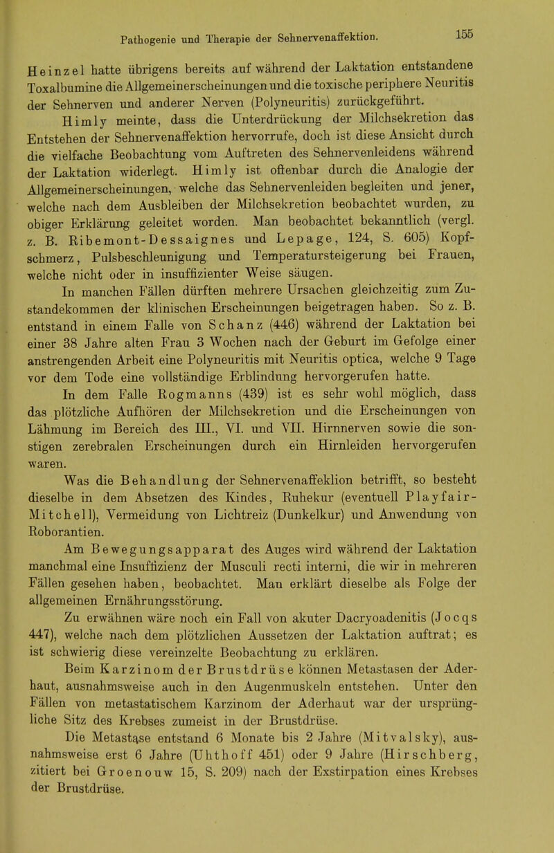 Pathogenio und Therapie der Sehnervenaffektion. Heinzel hatte übrigens bereits auf während der Laktation entstandene Toxalbumine die Allgemeinerscheinungen und die toxische periphere Neuritis der Sehnerven und anderer Nerven (Polyneuritis) zurückgeführt. Himly meinte, dass die Unterdrückung der Milchsekretion das Entstehen der Sehnervenaffektion hervorrufe, doch ist diese Ansicht durch die vielfache Beobachtung vom Auftreten des Sehnervenleidens während der Laktation widerlegt. Himly ist ofienbar durch die Analogie der Allgemeinerscheinungen, welche das Sehnervenleiden begleiten und jener, welche nach dem Ausbleiben der Milchsekretion beobachtet wurden, zu obiger Erklärung geleitet worden. Man beobachtet bekanntlich (vergl. z. B. Ribemont-Dessaignes und Lepage, 124, S. 605) Kopf- schmerz, Pulsbeschleunigung und Temperatursteigerung bei Frauen, welche nicht oder in insuffizienter Weise säugen. In manchen Fällen dürften mehrere Ursachen gleichzeitig zum Zu- standekommen der klinischen Erscheinungen beigetragen haben. So z. B. entstand in einem Falle von Schanz (446) während der Laktation bei einer 38 Jahre alten Frau 3 Wochen nach der Geburt im Gefolge einer anstrengenden Arbeit eine Polyneuritis mit Neuritis optica, welche 9 Tage vor dem Tode eine vollständige Erblindung hervorgerufen hatte. In dem Falle Rogmanns (439) ist es sehr wohl möglich, dass das plötzliche Aufhören der Milchsekretion und die Erscheinungen von Lähmung im Bereich des III., VI. und VII. Hirnnerven sowie die son- stigen zerebralen Erscheinungen durch ein Hirnleiden hervorgerufen waren. Was die Behandlung der Sehnervenaffeklion betrifft, so besteht dieselbe in dem Absetzen des Kindes, Ruhekur (eventuell Playfair- Mitchell), Vermeidung von Lichtreiz (Dunkelkur) und Anwendung von Roborantien. Am Bewegungsapparat des Auges wird während der Laktation manchmal eine Insuffizienz der Musculi recti interni, die wir in mehreren Fällen gesehen haben, beobachtet. Man erklärt dieselbe als Folge der allgemeinen Ernährungsstörung. Zu erwähnen wäre noch ein Fall von akuter Dacryoadenitis (J o c q s 447), welche nach dem plötzlichen Aussetzen der Laktation auftrat; es ist schwierig diese vereinzelte Beobachtung zu erklären. Beim Karzinom der Brustdrüse können Metastasen der Ader- haut, ausnahmsweise auch in den Augenmuskeln entstehen. Unter den Fällen von metastatischem Karzinom der Aderhaut war der ursprüng- liche Sitz des Krebses zumeist in der Brustdrüse. Die Metasta.se entstand 6 Monate bis 2 Jahre (Mitvalsky), aus- nahmsweise erst 6 Jahre (Uhthoff 451) oder 9 Jahre (Hirschberg, zitiert bei Groenouw 15, S. 209) nach der Exstirpation eines Krebses der Brustdrüse.