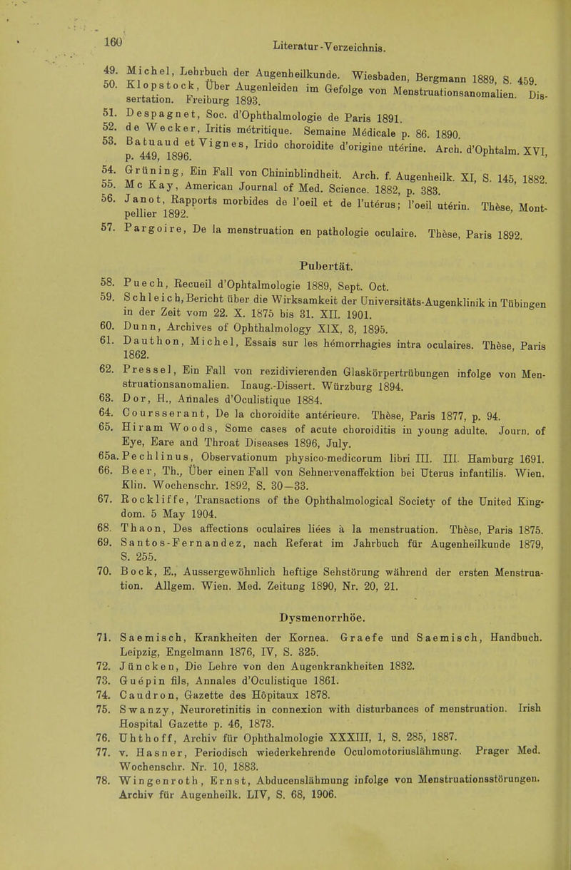 49. Michel Lehrbuch der Augenheilkunde. Wiesbaden, Bergmann 1889, S 459 50. Klopstock, Uber Augenleiden im Gefolge von Menstruationsanomalien Di. sertation. Freiburg 1893. en' u>a 51. Despagnet, Soc. d'Ophthalmologie de Paris 1891. 52. de Wecker, Iritis metritique. Semaine Medicale p. 86 1890 53' p.^lS^6*7181168' Irid° Ch°r0idite d'°rigine utörine' Arch. d'Ophtalm. XVI, « MrÜ^nS' ^ T°n Chininblindheit- Arch. f. Augenheilk. XI, S. 145, 1882 öö. McKay, American Journal of Med. Science. 1882, p 383 56. J an ot Rapports morbides de l'oeil et de l'uterus;' l'oeil uterin. These Moni- pellier 1892. ' 57. Pargoire, De Ja menstruation en pathologie oculaire. These, Paris 1892. Pubertät. 58. Puech, Recueil d'Ophtalmologie 1889, Sept. Oct. 59. Schleich, Bericht über die Wirksamkeit der üniversitäts-Augenklinik in Tübingen in der Zeit vom 22. X. 1875 bis 31. XII. 1901. 60. Dunn, Archives of Ophthalmology XIX, 3, 1895. 61. Dauthon, Michel, Essais sur les hemorrhagies intra oculaires. These Paris 1862. 62. Presse], Ein Fall von rezidivierenden Glaskörpertrübungen infolge von Men- struationsanomalien. Inaug.-Dissert. Würzburg 1894. 63. Dor, H., Annales d'Oculistique 1884. 64. Coursserant, De la choroidite anteneure. These, Paris 1877, p. 94. 65. Hiram Woods, Some cases of acute choroiditis in young adulte. Journ. of Eye, Eare and Throat Diseases 1896, July. 65a. Pech 1 inus, Observationum physico-medicorum libri III. III. Hamburg 1691. 66. Beer, Th., Über einen Fall von Sehnervenaffektion bei Uterus infantilis. Wien. Klin. Wochenschi-. 1892, S. 30-33. 67. Rockliffe, Transactions of tbe Ophthalmological Society of the United King- dom. 5 May 1904. 68. Thaon, Des affections oculaires liees ä la menstruation. These, Paris 1875. 69. Santos-Fernandez, nach Referat im Jahrbuch für Augenheilkunde 1879, S. 255. 70. Bock, E., Ausserge wohnlich heftige Sehstörung während der ersten Menstrua- tion. Allgem. Wien. Med. Zeitung 1890, Nr. 20, 21. Dysmenorrhöe. 71. Saemisch, Krankheiten der Kornea. Graefe und Saemisch, Handbuch. Leipzig, Engelmann 1876, IV, S. 325. 72. J ü n c k e n, Die Lehre von den Augenkrankheiten 1832. 73. Guepin fils, Annales d'Oculistique 1861. 74. Caudron, Gazette des Höpitaux 1878. 75. Swanzy, Neuroretinitis in connexion with disturbances of menstruation. Irish Hospital Gazette p. 46, 1873. 76. Uhthoff, Archiv für Ophthalmologie XXXIII, 1, S. 285, 1887. 77. v. H a s n e r, Periodisch wiederkehrende Oculomotoriuslähmung. Prager Med. Wochenschr. Nr. 10, 1883. 78. Wingenroth, Ernst, Abducensläbmung infolge von Menstruationsstörungeu. Archiv für Augenheilk. LIV, S. 68, 1906.