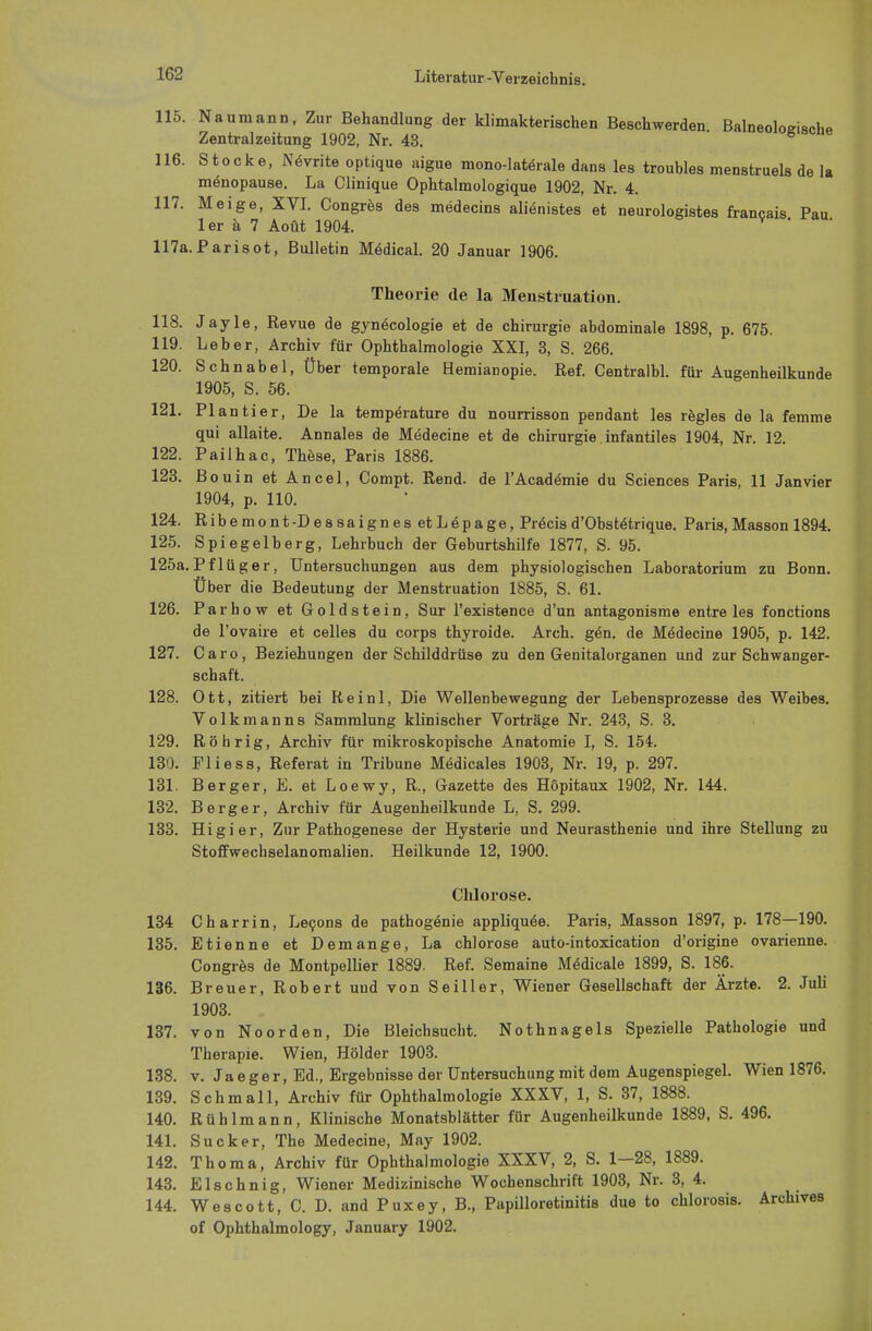 115. Naumann, Zur Behandlung der klimakterischen Beschwerden Balneoloeische Zentral zeitung 1902, Nr. 43. 116. Stocke, Nevrite optique aigue mono-laterale dans les troubles menstruels de la menopause. La Clinique Ophtalmologique 1902, Nr. 4. 117. Meige, XVI. Congres des medecins alienistes et neurologistes francais Pau ler ä 7 AoÜt 1904. V ' 117a.Parisot, Bulletin Medical. 20 Januar 1906. Theorie de la Menstruation. 118. Jayle, Revue de gynecologie et de Chirurgie abdominale 1898, p. 675. 119. Leber, Archiv für Ophthalmologie XXI, 3, S. 266. 120. Schnabel, Über temporale Hemianopie. Ref. Centralbl. für Augenheilkunde 1905, S. 56. 121. Plantier, De la temperature du nourrisson pendant les regles de la femme qui allaite. Annales de Medecine et de Chirurgie infantiles 1904, Nr. 12. 122. Pailhac, These, Paris 1886. 123. Bouin et Ancel, Compt. Rend. de l'Academie du Sciences Paris, 11 Janvier 1904, p. 110. 124. Ribemont-DeasaignesetLepage, Precisd'Obstetrique. Paris, Masson 1894. 125. Spiegelberg, Lehrbuch der Geburtshilfe 1877, S. 95. 125a.Pflüger, Untersuchungen aus dem physiologischen Laboratorium zu Bonn. Über die Bedeutung der Menstruation 1885, S. 61. 126. Parhow et Goldstein, Sur l'existence d'un antagonisme entre les fonctions de l'ovaire et Celles du Corps thyroide. Arch. g6u. de Medecine 1905, p. 142. 127. Caro, Beziehungen der Schilddrüse zu den Genitalorganen und zur Schwanger- schaft. 128. Ott, zitiert bei Reinl, Die Wellenbewegung der Lebensprozesse des Weibes. Volkmanns Sammlung klinischer Vorträge Nr. 243, S. 3. 129. Röhrig, Archiv für mikroskopische Anatomie I, S. 154. 130. Fliess, Referat in Tribüne Medicales 1903, Nr. 19, p. 297. 131. Berger, E. et Loewy, R., Gazette des Höpitaux 1902, Nr. 144. 132. Berger, Archiv für Augenheilkunde L, S. 299. 133. Higier, Zur Pathogenese der Hysterie und Neurasthenie und ihre Stellung zu Stoff Wechselanomalien. Heilkunde 12, 1900. Chlorose. 134 Charrin, Lecons de pathogenie appliquäe. Paris, Masson 1897, p. 178—190. 135. Etienne et Demange, La Chlorose auto-intoxication d'origine ovarienne. Congres de Montpellier 1889. Ref. Semaine Medicale 1899, S. 186. 136. Breuer, Robert und von Seiller, Wiener Gesellschaft der Ärzte. 2. Juli 1903. 137. von Noorden, Die Bleichsucht. Nothnagels Spezielle Pathologie und Therapie. Wien, Hölder 1903. 138. v. Jaeger, Ed., Ergebnisse der Untersuchung mit dem Augenspiegel. Wien 1876. 139. Schmall, Archiv für Ophthalmologie XXXV, 1, S. 37, 1888. 140. Rühlmann, Klinische Monatsblätter für Augenheilkunde 1889, S. 496. 141. Sucker, The Medecine, May 1902. 142. Thoma, Archiv für Ophthalmologie XXXV, 2, S. 1—28, 1889. 143. Elschnig, Wiener Medizinische Wochenschrift 1903, Nr. 3, 4. 144. Wescott, C. D. and Puxey, B., Papilloretinitis due to chlorosis. Archives of Ophthalmology, January 1902.