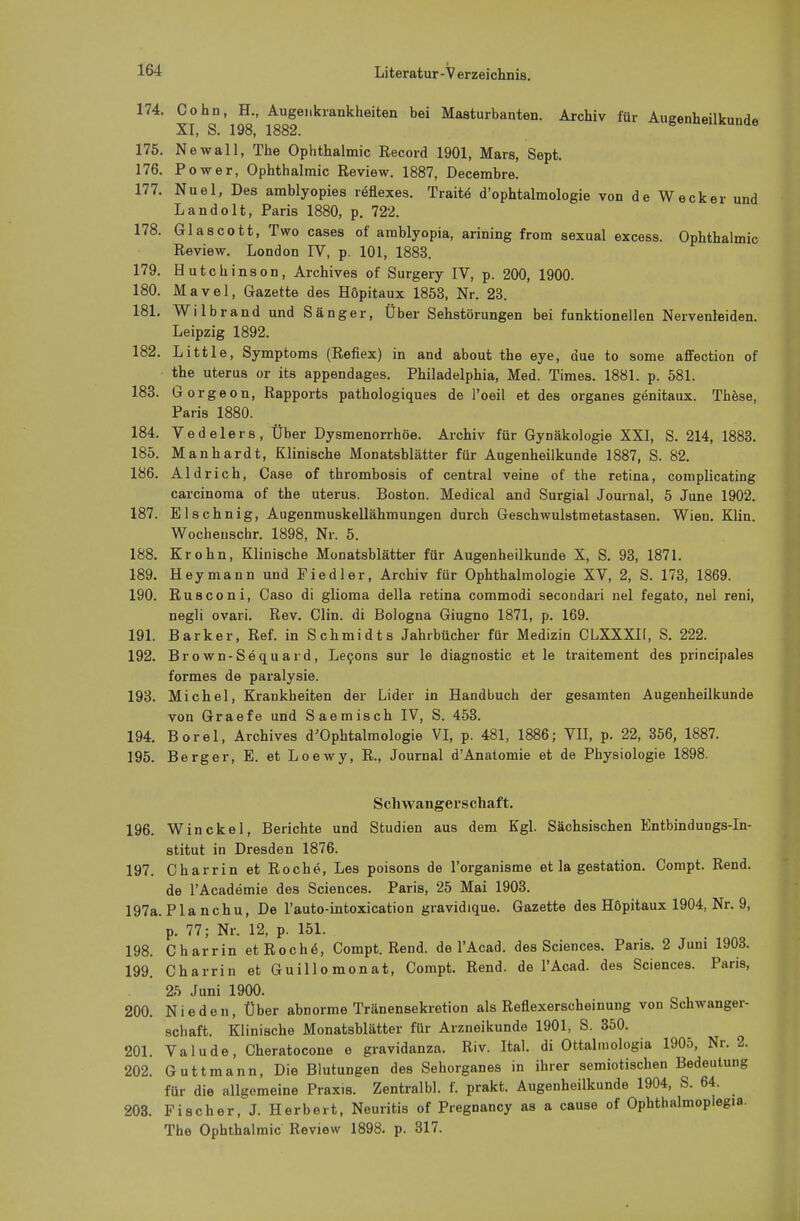 174. Cohn, H., Augenkrankheiten bei Masturbanten. Archiv für Augenheilkunde XI, S. 198, 1882. * neuKUnae 175. Newall, The Ophthalmie Record 1901, Mars, Sept. 176. Power, Ophthalmie Review. 1887, Decembre. 177. Nuel, Des amblyopies reflexes. Traitö d'ophtalmologie von de Wecker und Landolt, Paris 1880, p. 722. 178. Glascott, Two cases of amblyopia, arining from sexual excess. Ophthalmie Review. London IV, p. 101, 1883. 179. Hutchinson, Archives of Surgery IV, p. 200, 1900. 180. Mavel, Gazette des Höpitaux 1853, Nr. 23. 181. Wilbrand und Sänger, Über Sehstörungen bei funktionellen Nervenleiden. Leipzig 1892. 182. Little, Symptoms (Reflex) in and about the eye, due to some affection of the uterus or its appendages. Philadelphia, Med. Times. 1881. p. 581. 183. Go rgeon, Rapports pathologiques de l'oeil et des organes genitaux. These, Paris 1880. 184. Vedelers, Über Dysmenorrhöe. Archiv für Gynäkologie XXI, S. 214, 1883. 185. Manhardt, Klinische Monatsblätter für Augenheilkunde 1887, S. 82. 186. Aldrich, Case of thrombosis of central veine of the retina, complicating Carcinoma of the uterus. Boston. Medical and Surgial Journal, 5 June 1902. 187. Elschnig, Augenmuskellähmungen durch Geschwulstmetastasen. Wien. Klin. Wocheuschr. 1898, Nr. 5. 188. Krohn, Klinische Monatsblätter für Augenheilkunde X, S. 93, 1871. 189. Heymann und Fiedler, Archiv für Ophthalmologie XV, 2, S. 173, 1869. 190. Rusconi, Caso di glioma della retina commodi secondari nel fegato, nel reni, negli ovari. Rev. Clin, di Bologna Giugno 1871, p. 169. 191. Barker, Ref. in Schmidts Jahrbücher für Medizin CLXXXII, S. 222. 192. Brown-Sequard, Lecons sur le diagnostic et le traitement des principales formes de paralysie. 193. Michel, Krankheiten der Lider in Handbuch der gesamten Augenheilkunde von Graefe und Saemisch IV, S. 453. 194. Borel, Archives d'Ophtalmologie VI, p. 481, 1886; VII, p. 22, 356, 1887. 195. Berger, E. et Loewy, R., Journal dAnatomie et de Physiologie 1898. Schwangerschaft. 196. Win ekel, Berichte und Studien aus dem Kgl. Sächsischen Entbindungs-In- stitut in Dresden 1876. 197. Charrin et Roche, Les poisons de l'organisme et la gestation. Compt. Rend. de TAcademie des Sciences. Paris, 25 Mai 1903. 197a. Pia nchu, De l'auto-intoxication gravidique. Gazette des Höpitaux 1904, Nr. 9, p. 77; Nr. 12, p. 151. 198. Charrin et Roche, Compt. Rend. de TAcad. des Sciences. Paris. 2 Juni 1903. 199. Charrin et Guillomonat, Compt. Rend. de l'Acad. des Sciences. Paris, 25 Juni 1900. 200. Nie den, Über abnorme Tränensekretion als Reflexerscheinung von Schwanger- schaft. Klinische Monatsblätter für Arzneikunde 1901, S. 350. 201. Valude, Cheratocone e gravidanza. Riv. Ital. di Ottal.nologia 1905, Nr. 2. 202. Guttmann, Die Blutungen des Sehorganes in ihrer semiotischen Bedeutung für die allgemeine Praxis. Zentralbl. f. prakt. Augenheilkunde 1904, S. 64. 203. Fischer, J. Herbert, Neuritis of Pregnancy as a cause of Ophthalmopiegia. The Ophthalmie Review 1898. p. 317.