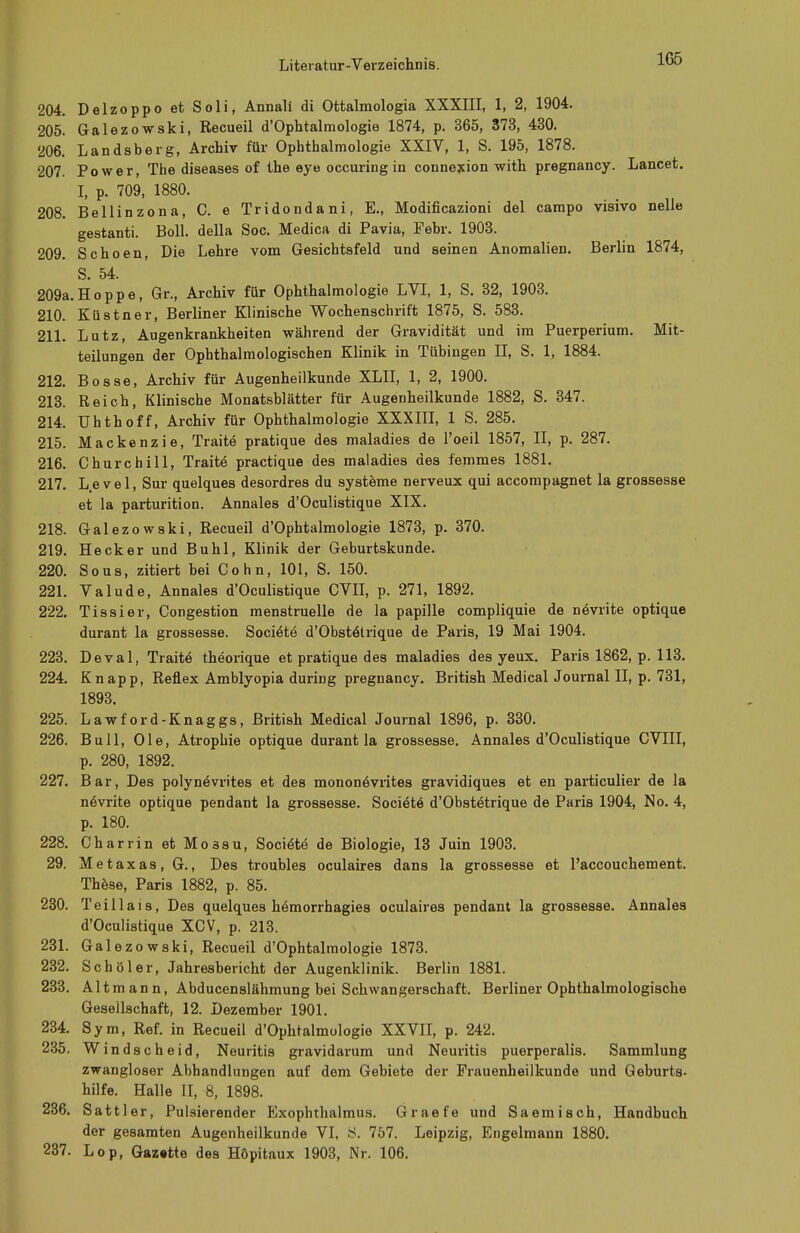 1G5 204. Delzoppo et Soli, Annali di Ottalmologia XXXIII, 1, 2, 1904. 205. Galezowski, Recueil d'Ophtalmologie 1874, p. 365, 373, 430. 206. Landsberg, Archiv für Ophthalmologie XXIV, 1, S. 195, 1878. 207. Power, The diseases of the eye occuring in connexion with pregnancy. Lancet. I, p. 709, 1880. 208. Bellinzona, C. e Tridondani, E., Modificazioni del campo visivo nelle gestanti. Boll, della Soc. Medica di Pavia, Febr. 1903. 209. Schoen, Die Lehre vom Gesichtsfeld und seinen Anomalien. Berlin 1874, S. 54. 209a.Hoppe, Gr., Archiv für Ophthalmologie LVI, 1, S. 32, 1903. 210. Küstner, Berliner Klinische Wochenschrift 1875, S. 583. 211. Lutz, Augenkrankheiten während der Gravidität und im Puerperium. Mit- teilungen der Ophthalmologischen Klinik in Tübingen II, S. 1, 1884. 212. Bosse, Archiv für Augenheilkunde XLII, 1, 2, 1900. 213. Reich, Klinische Monatsblätter für Augenheilkunde 1882, S. 347. 214. Uhthoff, Archiv für Ophthalmologie XXXIII, 1 S. 285. 215. Mackenzie, Traite pratique des maladies de l'oeil 1857, II, p. 287. 216. Churchill, Traite practique des maladies des femmes 1881. 217. Level, Sur quelques desordres du Systeme nerveux qui accompagnet la grossesse et la parturition. Annales d'Oculistique XIX. 218. Galezowski, Recueil d'Ophtalmologie 1873, p. 370. 219. Heck er und Buhl, Klinik der Geburtskunde. 220. Sous, zitiert bei Cohn, 101, S. 150. 221. Valude, Annales d'Oculistique CVII, p. 271, 1892. 222. Tissier, Congestion menstruelle de la papille compliquie de ne>rite optique durant la grossesse. Sociele d'ObsteHrique de Paris, 19 Mai 1904. 223. Deval, Traite theorique et pratique des maladies des yeux. Paris 1862, p. 113. 224. Knapp, Reflex Amblyopia during pregnancy. British MedicalJournal II, p. 731, 1893. 225. Lawford-Knaggs, British Medical Journal 1896, p. 330. 226. Bull, Ole, Atrophie optique durant la grossesse. Annales d'Oculistique CVIII, p. 280, 1892. 227. Bar, Des polynövrites et des monone>rites gravidiques et en particulier de la növrite optique pendant la grossesse. Societö d'Obstetrique de Paris 1904, No. 4, p. 180. 228. Charrin et Mo3Su, Sociite de Biologie, 13 Juin 1903. 29. Metaxas, G., Des troubles oculaires dans la grossesse et l'accouchement. These, Paris 1882, p. 85. 230. Teillais, Des quelques hömorrhagies oculaires pendant la grossesse. Annales d'Oculistique XCV, p. 213. 231. Galezowski, Recueil d'Ophtalmologie 1873. 232. Schöler, Jahresbericht der Augenklinik. Berlin 1881. 233. Alt mann, Abducenslähmung bei Schwangerschaft. Berliner Ophthalmologische Gesellschaft, 12. Dezember 1901. 234. Sym, Ref. in Recueil d'Ophtalmologie XXVII, p. 242. 235. Windscheid, Neuritis gravidarum und Neuritis puerperalis. Sammlung zwangloser Abhandlungen auf dem Gebiete der Frauenheilkunde und Geburts- hilfe. Halle II, 8, 1898. 236. Sattler, Pulsierender Exophthalmus. Graefe und Saemisch, Handbuch der gesamten Augenheilkunde VI, 8. 757. Leipzig, Engelmann 1880. 237. Lop, Gaz«tte des Höpitaux 1903, Nr. 106.