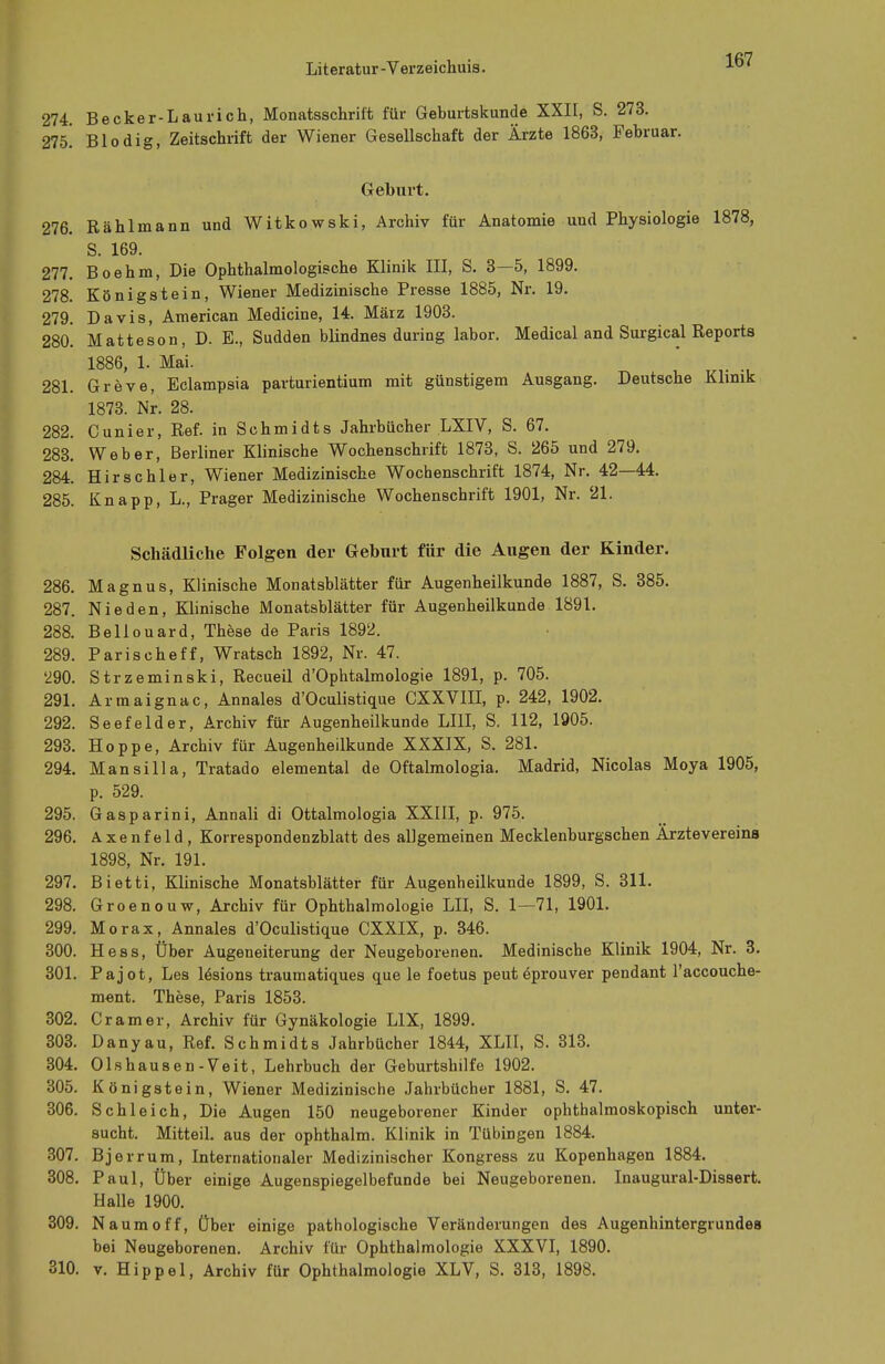 274. Becker-Laurich, Monatsschrift für Geburtskunde XXII, S. 273. 215. Blodig, Zeitschrift der Wiener Gesellschaft der Ärzte 1863, Februar. Geburt. 276. Rählmann und Witkowski, Archiv für Anatomie und Physiologie 1878, S. 169. 277. Boehm, Die Ophthalmologische Klinik III, S. 3—5, 1899. 278. Königstein, Wiener Medizinische Presse 1885, Nr. 19. 279. Davis, American Medicine, 14. März 1903. 280. Matteson, D. E., Sudden blindnes during labor. Medical and Surgical Reports 1886, 1. Mai. 281. Greve, Eclampsia parturientium mit günstigem Ausgang. Deutsche Klinik 1873. Nr. 28. 282. Cunier, Ref. in Schmidts Jahrbücher LXIV, S. 67. 283. Weber, Berliner Klinische Wochenschrift 1873, S. 265 und 279. 284. Hirschler, Wiener Medizinische Wochenschrift 1874, Nr. 42—44. 285. Knapp, L., Prager Medizinische Wochenschrift 1901, Nr. 21. Schädliche Folgen der Geburt für die Augen der Kinder. 286. Magnus, Klinische Monatsblätter für Augenheilkunde 1887, S. 385. 287. Nie den, Klinische Monatsblätter für Augenheilkunde 1891. 288. Bellouard, These de Paris 1892. 289. Parischeff, Wratsch 1892, Nr. 47. '290. Strzeminski, Recueil d'Ophtalmologie 1891, p. 705. 291. Armaignac, Annales d'Oculistique CXXVIII, p. 242, 1902. 292. Seefelder, Archiv für Augenheilkunde LI1I, S. 112, 1905. 293. Hoppe, Archiv für Augenheilkunde XXXIX, S. 281. 294. Mansilla, Tratado elemental de Oftalmologia. Madrid, Nicolas Moya 1905, p. 529. 295. Gasparini, Annali di Ottalmologia XXIII, p. 975. 296. Axenfeld, Korrespondenzblatt des allgemeinen Mecklenburgschen Ärztevereina 1898, Nr. 191. 297. Bietti, Klinische Monatsblätter für Augenheilkunde 1899, S. 311. 298. Groenouw, Archiv für Ophthalmologie LH, S. 1—71, 1901. 299. Morax, Annales d'Oculistique CXXIX, p. 346. 300. Hess, Über Augeneiterung der Neugeborenen. Medinische Klinik 1904, Nr. 3. 301. Pajot, Les lesions traumatiques que le foetus peut £prouver pendant l'accouche- ment. These, Paris 1853. 302. Cr am er, Archiv für Gynäkologie L1X, 1899. 303. Danyau, Ref. Schmidts Jahrbücher 1844, XLII, S. 313. 304. Olshausen-Veit, Lehrbuch der Geburtshilfe 1902. 305. Königstein, Wiener Medizinische Jahrbücher 1881, S. 47. 306. Schleich, Die Augen 150 neugeborener Kinder ophthalmoskopisch unter- sucht. Mitteil, aus der ophthalm. Klinik in Tübingen 1884. 307. Bjerrum, Internationaler Medizinischer Kongress zu Kopenhagen 1884. 308. Paul, Über einige Augenspiegelbefunde bei Neugeborenen. Inaugural-Dissert. Halle 1900. 309. Naumoff, Über einige pathologische Veränderungen des Augenhintergrundea bei Neugeborenen. Archiv für Ophthalmologie XXXVI, 1890. 310. v. Hippel, Archiv für Ophthalmologie XLV, S. 313, 1898.