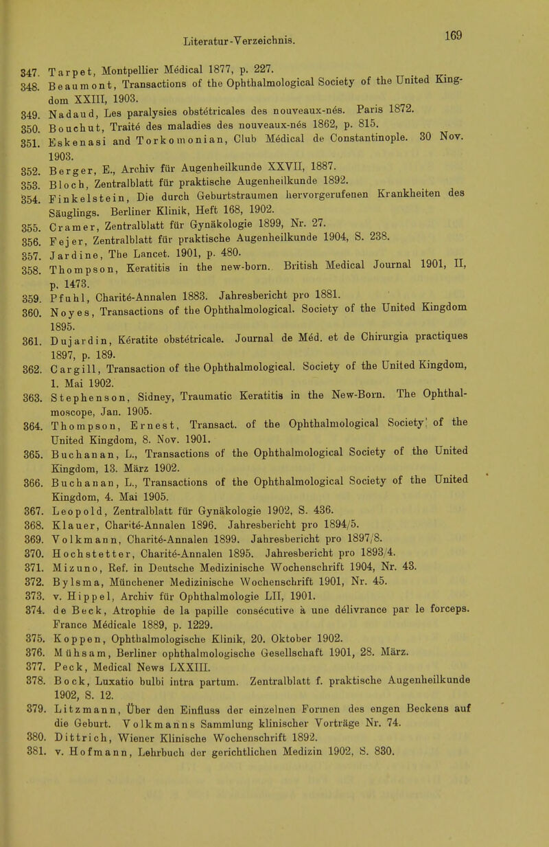 347 Tarpet, Montpellier Medical 1877, p. 227. 348. Beaumont, Transactions of the Ophthalmological Society of the United King- dom XXIII, 1903. 349. Nadaud, Les paralysies obstetricales des nouveaux-nes. Paris 1872. 350. Bouchut, Traite des maladies des nouveaux-n6s 1862, p. 815. 351. Eskenasi andTorkomonian, Club Medical de Constantinople. 30 Nov. 1903. 352. Berger, E., Archiv für Augenheilkunde XXVII, 1887. 353. Bloch, Zentralblatt für praktische Augenheilkunde 1892. 354. Finkeist ein, Die durch Geburtstraumen hervorgerufenen Krankheiten des Säuglings. Berliner Klinik, Heft 168, 1902. 355. Cramer, Zentralblatt für Gynäkologie 1899, Nr. 27. 356. Fejer, Zentralblatt für praktische Augenheilkunde 1904, S. 238. 357. Jardine, The Lancet. 1901, p. 480. 358. Thompson, Keratitis in the new-born. British Medical Journal 1901, U, p, 1473. 359. Pfuhl, Charite-Annalen 1883. Jahresbericht pro 1881. 360. Noyes, Transactions of the Ophthalmological. Society of the United Kingdom 1895. 361. Dujardin, Keratite obstetricale. Journal de Med. et de Chirurgia practiques 1897, p. 189. 362. Cargill, Transaction of the Ophthalmological. Society of the United Kingdom, 1. Mai 1902. 363. Stephenson, Sidney, Traumatic Keratitis in the New-Born. The Ophthal- moscope, Jan. 1905. 364. Thompson, Ernest, Transact. of the Ophthalmological Society! of the United Kingdom, 8. Nov. 1901. 365. Buchanan, L., Transactions of the Ophthalmological Society of the United Kingdom, 13. März 1902. 366. Buchanan, L., Transactions of the Ophthalmological Society of the United Kingdom, 4. Mai 1905. 367. Leopold, Zentralblatt für Gynäkologie 1902, S. 436. 368. Klauer, Charite-Annalen 1896. Jahresbericht pro 1894/5. 369. Volkmann, Charite-Annalen 1899. Jahresbericht pro 1897/8. 370. Hochstetter, Charite-Annalen 1895. Jahresbericht pro 1893/4. 371. Mizuno, Ref. in Deutsche Medizinische Wochenschrift 1904, Nr. 43. 372. Bylsma, Münchener Medizinische Wochenschrift 1901, Nr. 45. 373. v. Hippel, Archiv für Ophthalmologie LH, 1901. 374. de Beck, Atrophie de la papille consöcutive ä une deJivrance par le forceps. France M6dicale 1889, p. 1229. 375. Koppen, Ophthalmologische Klinik, 20. Oktober 1902. 376. Mühsam, Berliner ophthalmologische Gesellschaft 1901, 28. März. 377. Peck, Medical News LXXIH. 378. Bock, Luxatio bulbi intra partum. Zentralblatt f. praktische Augenheilkunde 1902, S. 12. 379. Litzmann, Über den Einfluss der einzelnen Formen des engen Beckens auf die Geburt. Volkmanns Sammlung klinischer Vorträge Nr. 74. 380. Dittrich, Wiener Klinische Wochenschrift 1892. 381. v. Hofmann, Lehrbuch der gerichtlichen Medizin 1902, S. 830.