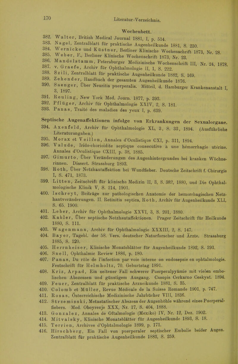 Wochenbett. 382. Walter, British Medical Journal 1881, I, p. 514. 383. Nagel, Zentralblatt für praktische Augenheilkunde 1881 S 230 384. Wernicke und Küstner, Berliner Klinische Wochenschrift 1873, Nr 28 öüb. Weber, F., Berliner Klinische Wochenschrift 1873 Nr 23 386. Mandelstamm, Petersburger Medizinische Wochenschrift III, Nr. 24 1878 d87. v. (rraefe, Archiv für Ophthalmologie II, 1, S. 222. 388. Szili, Zentralblatt für praktische Augenheilkunde 1882, S. 169. 389. Zehen der, Handbuch der gesamten Augenheilkunde 1876. 390. Saenger, Über Neuritis puerperalis. Mitteil. d. Hamburger Krankenanstalt I, 3, 1897. 391. Reuling, New York Med. Journ. 1877, p. 393. 392. Pflüger, Archiv für Ophthalmologie XXIV, 2, S. 181. 393. Panas, Tratte- des maladies des yeux I, p. 639. Septische Augenaffektionen infolge von Erkrankungen der Sexualorgane. 394. Axenfeld, Archiv für Ophthalmologie XL, 3, S. 33, 1894. (Ausführliche Literaturangaben.) 395. Morax et V ei Hon, Annales d'Oculistique CXI, p. 311, 1894. 396. Valude, Irido-chorioidite septique consecutive ä une hemorrhagie uterine. Annales d'Oculistique CXIII, p. 38, 1885. 397. Gimurto, Über Veränderungen des Augenhintergrundes bei kranken Wöchne- rinnen. Dissert. Strassburg 1893. 398. Roth, Über Netzhautaffektion bei Wundfieber. Deutsche Zeitschrift f. Chirurgie I, S. 471, 1873. 399. Litten, Zeitschrift für klinische Medizin II, 3, S. 382, 1880, und Die Ophthal- mologische Klinik V, S. 214, 1901. 400. Ischreyt, Beiträge zur pathologischen Anatomie der hemorrhagischen Netz- hantveränderungen. II. Retinitis septica, Roth, Archiv für Augenheilkunde XLI, S. 65. 1900. 401. Leber, Archiv für Ophthalmologie XXVI, 3, S. 201, 1880. 402. Kahler, Über septische Netzhautaffektionen. Prager Zeitschrift für Heilkunde 1880, S. 111. 403. Wagenmann, Archiv für Ophthalmologie XXXIII, 2, S. 147. 404. Bayer, Tagebl. der 58. Vers, deutscher Naturforscher und Ärzte. Strassburg 1885, S. 120. 405. Herrnheiser, Klinische Monatsblätter für Augenheilkunde 1892, S. 393. 406. Snell, Ophthalmie Review 1886, p. 180. 407. Panas, Du röle de l'infection par voie interne on endosepsie en ophtalmologie. Festschrift für Helmholtz, 70. Geburtstag 1891. 408. Kriz, Arpad, Ein seltener Fall schwerer Puerperalpyämie mit vielen embo- lischen Abszessen und günstigem Ausgang. Casopis Cerkarno Ceskyst. 1894. 409. Feuer, Zentralblatt für praktische Arzneikunde 1881, S. 35. 410. Colomb et Müller, Revue Medicale de la Suisse Romande 1901, p. 747. 411. Rosas, Österreichische Medizinische Jahrbücher VIII, 1836. 412. Strzeminski, Metastatischer Abszess der Augenhöhle während eines Puerperal- fiebers. Med. Oboyrenje XXX, Nr. 17, S. 404, 1888. 413. Gonzalez, Annales de Oftalmologie (Mexiko) IV, Nr. 12, Dez. 1902. 414. Mitvalsky, Klinische Monatsblätter für Augenheilkunde 1893, S. 18. 415. Terrien, Archives d'Ophtnlmologie 1899, p. 171. 416. Hirschberg, Ein Fall von puerperaler septischer Embolie beider Augen. Zentralblatt für praktische Augenheilkunde 1883, S. 259.